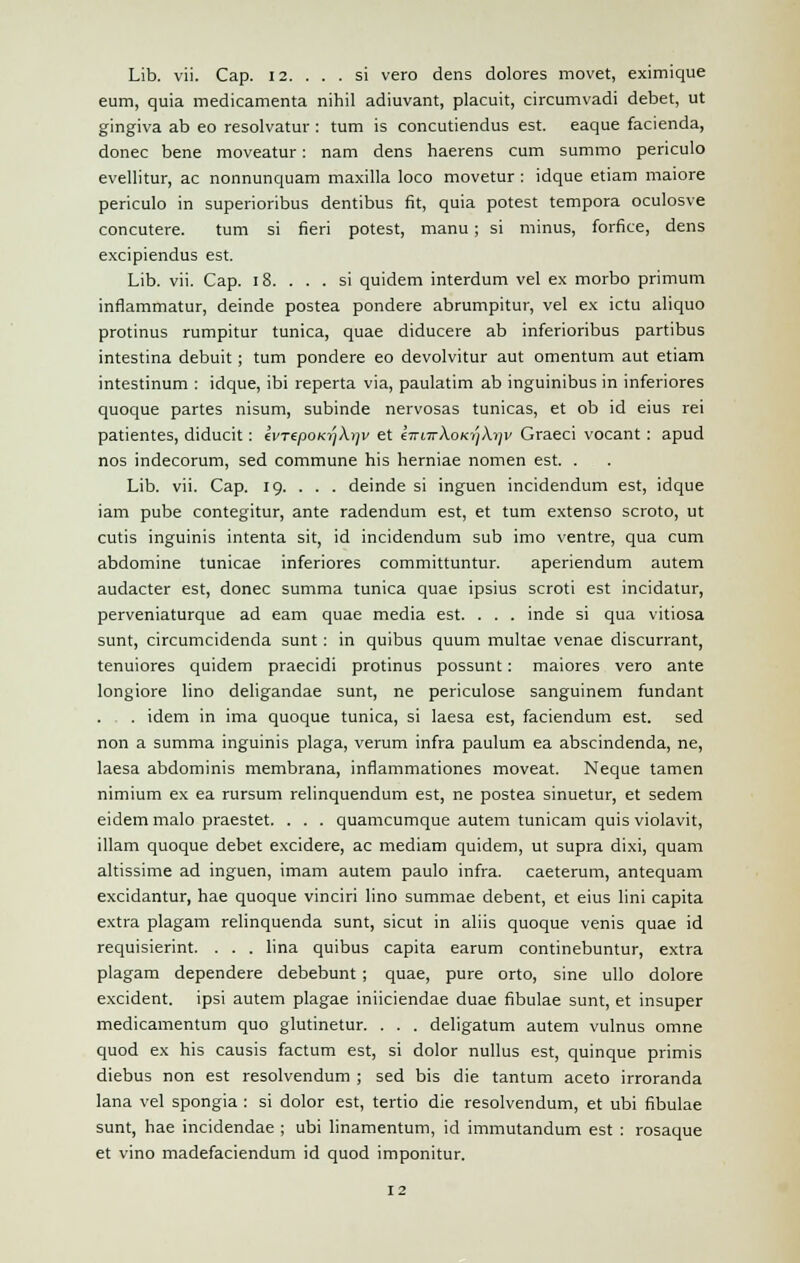 Lib. vii. Cap. 12. ... si vero dens dolores movet, eximique eum, quia medicamenta nihil adjuvant, placuit, circumvadi debet, ut gingiva ab eo resolvatur : turn is concutiendus est. eaque facienda, donee bene moveatur: nam dens haerens cum summo periculo evellitur, ac nonnunquam maxilla loco movetur : idque etiam maiore periculo in superioribus dentibus fit, quia potest tempora oculosve concutere. turn si fieri potest, manu ; si minus, forfice, dens excipiendus est. Lib. vii. Cap. 18. ... si quidem interdum vel ex morbo primum inflammatur, deinde postea pondere abrumpitur, vel ex ictu aliquo protinus rumpitur tunica, quae diducere ab inferioribus partibus intestina debuit ; turn pondere eo devolvitur aut omentum aut etiam intestinum : idque, ibi reperta via, paulatim ab inguinibus in inferiores quoque partes nisum, subinde nervosas tunicas, et ob id eius rei patientes, diducit : ki'TipoKy)ki]v et 67Ti7rA.OKiyA.7jv Graeci vocant : apud nos indecorum, sed commune his herniae nomen est. . Lib. vii. Cap. 19. . . . deinde si inguen incidendum est, idque iam pube contegitur, ante radendum est, et turn extenso scroto, ut cutis inguinis intenta sit, id incidendum sub imo ventre, qua cum abdomine tunicae inferiores committuntur. aperiendum autem audacter est, donee summa tunica quae ipsius scroti est incidatur, perveniaturque ad earn quae media est. . . . inde si qua vitiosa sunt, circumcidenda sunt : in quibus quum multae venae discurrant, tenuiores quidem praecidi protinus possunt: maiores vero ante longiore lino deligandae sunt, ne periculose sanguinem fundant . . . idem in ima quoque tunica, si laesa est, faciendum est. sed non a summa inguinis plaga, verum infra paulum ea abscindenda, ne, laesa abdominis membrana, inflammationes moveat. Neque tamen nimium ex ea rursum relinquendum est, ne postea sinuetur, et sedem eidem malo praestet. . . . quamcumque autem tunicam quis violavit, illam quoque debet excidere, ac median) quidem, ut supra dixi, quam altissime ad inguen, imam autem paulo infra, caeterum, antequam excidantur, hae quoque vinciri lino summae debent, et eius lini capita extra plagam relinquenda sunt, sicut in aliis quoque venis quae id requisierint. . . . lina quibus capita earum continebuntur, extra plagam dependere debebunt ; quae, pure orto, sine ullo dolore excident. ipsi autem plagae iniiciendae duae fibulae sunt, et insuper medicamentum quo glutinetur. . . . deligatum autem vulnus omne quod ex his causis factum est, si dolor nullus est, quinque primis diebus non est resolvendum ; sed bis die tantum aceto irroranda lana vel spongia : si dolor est, tertio die resolvendum, et ubi fibulae sunt, hae incidendae ; ubi linamentum, id immutandum est : rosaque et vino madefaciendum id quod imponitur.