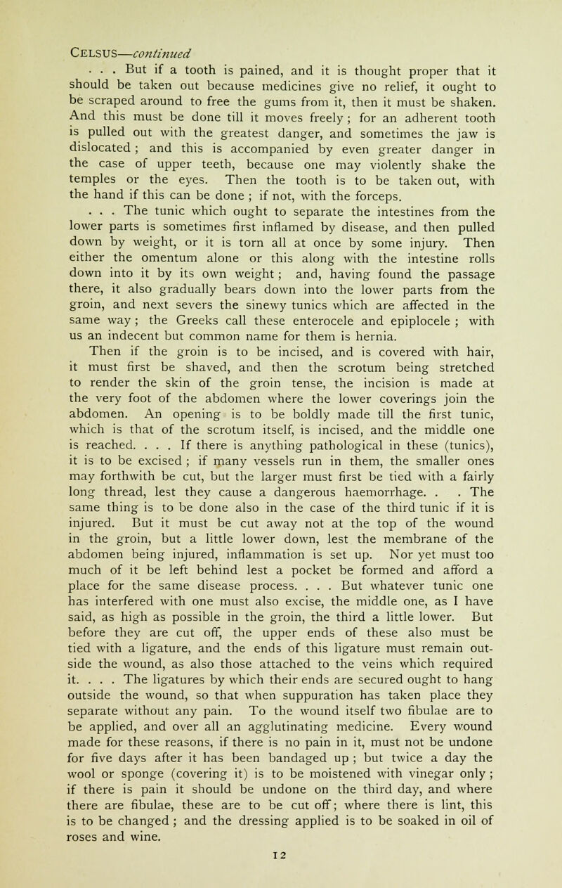 ■ . . But if a tooth is pained, and it is thought proper that it should be taken out because medicines give no relief, it ought to be scraped around to free the gums from it, then it must be shaken. And this must be done till it moves freely; for an adherent tooth is pulled out with the greatest danger, and sometimes the jaw is dislocated ; and this is accompanied by even greater danger in the case of upper teeth, because one may violently shake the temples or the eyes. Then the tooth is to be taken out, with the hand if this can be done ; if not, with the forceps. . . . The tunic which ought to separate the intestines from the lower parts is sometimes first inflamed by disease, and then pulled down by weight, or it is torn all at once by some injury. Then either the omentum alone or this along with the intestine rolls down into it by its own weight ; and, having found the passage there, it also gradually bears down into the lower parts from the groin, and next severs the sinewy tunics which are affected in the same way ; the Greeks call these enterocele and epiplocele ; with us an indecent but common name for them is hernia. Then if the groin is to be incised, and is covered with hair, it must first be shaved, and then the scrotum being stretched to render the skin of the groin tense, the incision is made at the very foot of the abdomen where the lower coverings join the abdomen. An opening is to be boldly made till the first tunic, which is that of the scrotum itself, is incised, and the middle one is reached. ... If there is anything pathological in these (tunics), it is to be excised ; if many vessels run in them, the smaller ones may forthwith be cut, but the larger must first be tied with a fairly long thread, lest they cause a dangerous haemorrhage. . . The same thing is to be done also in the case of the third tunic if it is injured. But it must be cut away not at the top of the wound in the groin, but a little lower down, lest the membrane of the abdomen being injured, inflammation is set up. Nor yet must too much of it be left behind lest a pocket be formed and afford a place for the same disease process. . . . But whatever tunic one has interfered with one must also excise, the middle one, as I have said, as high as possible in the groin, the third a little lower. But before they are cut off, the upper ends of these also must be tied with a ligature, and the ends of this ligature must remain out- side the wound, as also those attached to the veins which required it. . . . The ligatures by which their ends are secured ought to hang outside the wound, so that when suppuration has taken place they separate without any pain. To the wound itself two fibulae are to be applied, and over all an agglutinating medicine. Every wound made for these reasons, if there is no pain in it, must not be undone for five days after it has been bandaged up ; but twice a day the wool or sponge (covering it) is to be moistened with vinegar only ; if there is pain it should be undone on the third day, and where there are fibulae, these are to be cut off; where there is lint, this is to be changed ; and the dressing applied is to be soaked in oil of roses and wine.