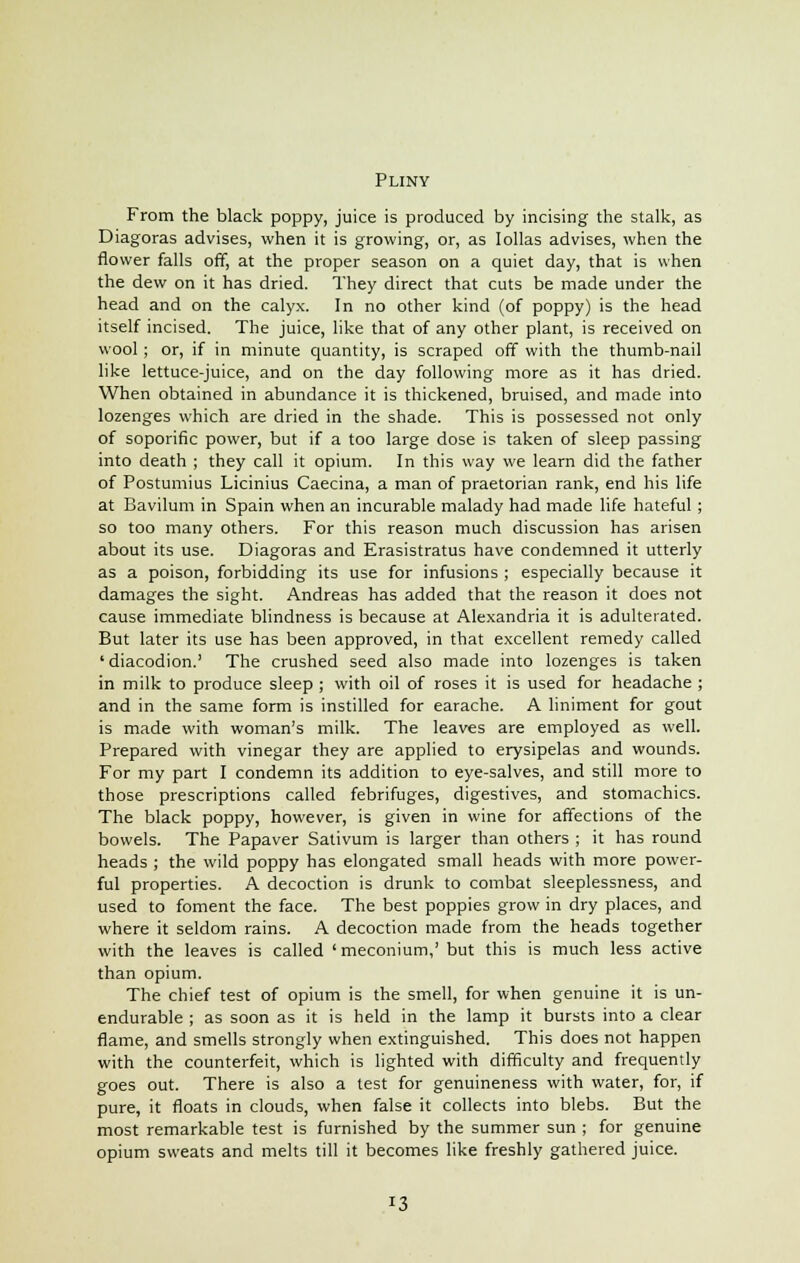 Pliny From the black poppy, juice is produced by incising the stalk, as Diagoras advises, when it is growing, or, as Iollas advises, when the flower falls off, at the proper season on a quiet day, that is when the dew on it has dried. They direct that cuts be made under the head and on the calyx. In no other kind (of poppy) is the head itself incised. The juice, like that of any other plant, is received on wool; or, if in minute quantity, is scraped off with the thumb-nail like lettuce-juice, and on the day following more as it has dried. When obtained in abundance it is thickened, bruised, and made into lozenges which are dried in the shade. This is possessed not only of soporific power, but if a too large dose is taken of sleep passing into death ; they call it opium. In this way we learn did the father of Postumius Licinius Caecina, a man of praetorian rank, end his life at Bavilum in Spain when an incurable malady had made life hateful ; so too many others. For this reason much discussion has arisen about its use. Diagoras and Erasistratus have condemned it utterly as a poison, forbidding its use for infusions ; especially because it damages the sight. Andreas has added that the reason it does not cause immediate blindness is because at Alexandria it is adulterated. But later its use has been approved, in that excellent remedy called 'diacodion.1 The crushed seed also made into lozenges is taken in milk to produce sleep ; with oil of roses it is used for headache ; and in the same form is instilled for earache. A liniment for gout is made with woman's milk. The leaves are employed as well. Prepared with vinegar they are applied to erysipelas and wounds. For my part I condemn its addition to eye-salves, and still more to those prescriptions called febrifuges, digestives, and stomachics. The black poppy, however, is given in wine for affections of the bowels. The Papaver Sativum is larger than others ; it has round heads ; the wild poppy has elongated small heads with more power- ful properties. A decoction is drunk to combat sleeplessness, and used to foment the face. The best poppies grow in dry places, and where it seldom rains. A decoction made from the heads together with the leaves is called ' meconium,' but this is much less active than opium. The chief test of opium is the smell, for when genuine it is un- endurable ; as soon as it is held in the lamp it bursts into a clear flame, and smells strongly when extinguished. This does not happen with the counterfeit, which is lighted with difficulty and frequently goes out. There is also a test for genuineness with water, for, if pure, it floats in clouds, when false it collects into blebs. But the most remarkable test is furnished by the summer sun ; for genuine opium sweats and melts till it becomes like freshly gathered juice.