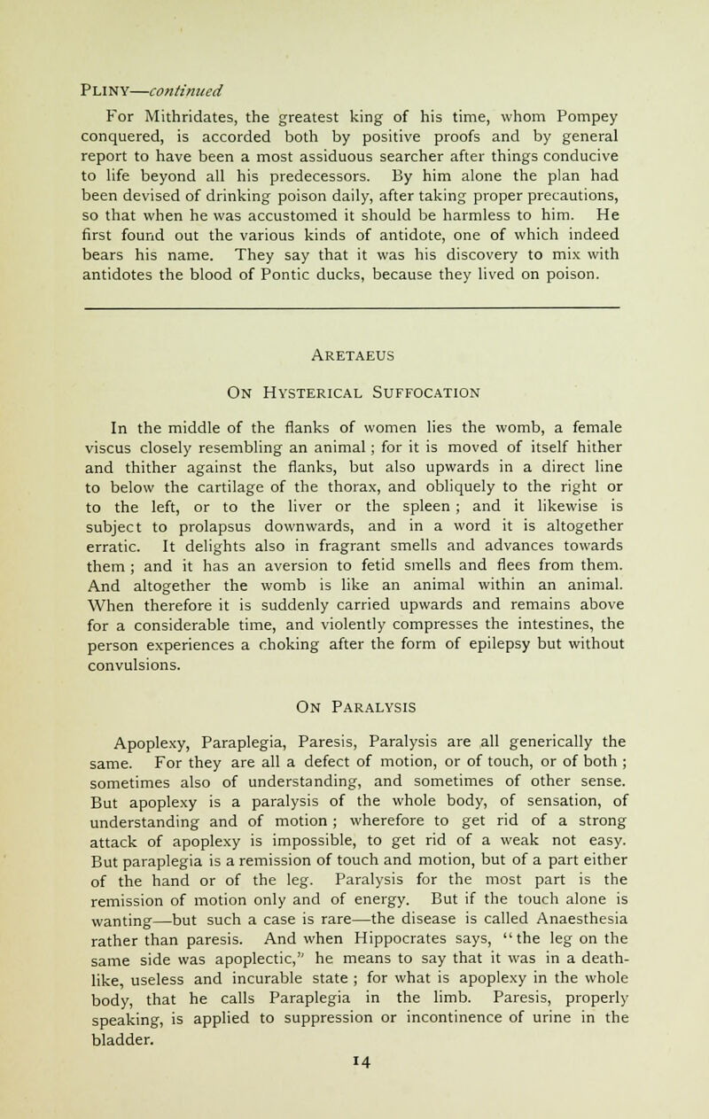 Pliny—continued For Mithridates, the greatest king of his time, whom Pompey conquered, is accorded both by positive proofs and by general report to have been a most assiduous searcher after things conducive to life beyond all his predecessors. By him alone the plan had been devised of drinking poison daily, after taking proper precautions, so that when he was accustomed it should be harmless to him. He first found out the various kinds of antidote, one of which indeed bears his name. They say that it was his discovery to mix with antidotes the blood of Pontic ducks, because they lived on poison. Aretaeus On Hysterical Suffocation In the middle of the flanks of women lies the womb, a female viscus closely resembling an animal ; for it is moved of itself hither and thither against the flanks, but also upwards in a direct line to below the cartilage of the thorax, and obliquely to the right or to the left, or to the liver or the spleen ; and it likewise is subject to prolapsus downwards, and in a word it is altogether erratic. It delights also in fragrant smells and advances towards them ; and it has an aversion to fetid smells and flees from them. And altogether the womb is like an animal within an animal. When therefore it is suddenly carried upwards and remains above for a considerable time, and violently compresses the intestines, the person experiences a choking after the form of epilepsy but without convulsions. On Paralysis Apoplexy, Paraplegia, Paresis, Paralysis are all generically the same. For they are all a defect of motion, or of touch, or of both ; sometimes also of understanding, and sometimes of other sense. But apoplexy is a paralysis of the whole body, of sensation, of understanding and of motion ; wherefore to get rid of a strong attack of apoplexy is impossible, to get rid of a weak not easy. But paraplegia is a remission of touch and motion, but of a part either of the hand or of the leg. Paralysis for the most part is the remission of motion only and of energy. But if the touch alone is wanting—but such a case is rare—the disease is called Anaesthesia rather than paresis. And when Hippocrates says, the leg on the same side was apoplectic, he means to say that it was in a death- like, useless and incurable state ; for what is apoplexy in the whole body, that he calls Paraplegia in the limb. Paresis, properly speaking, is applied to suppression or incontinence of urine in the bladder. 14