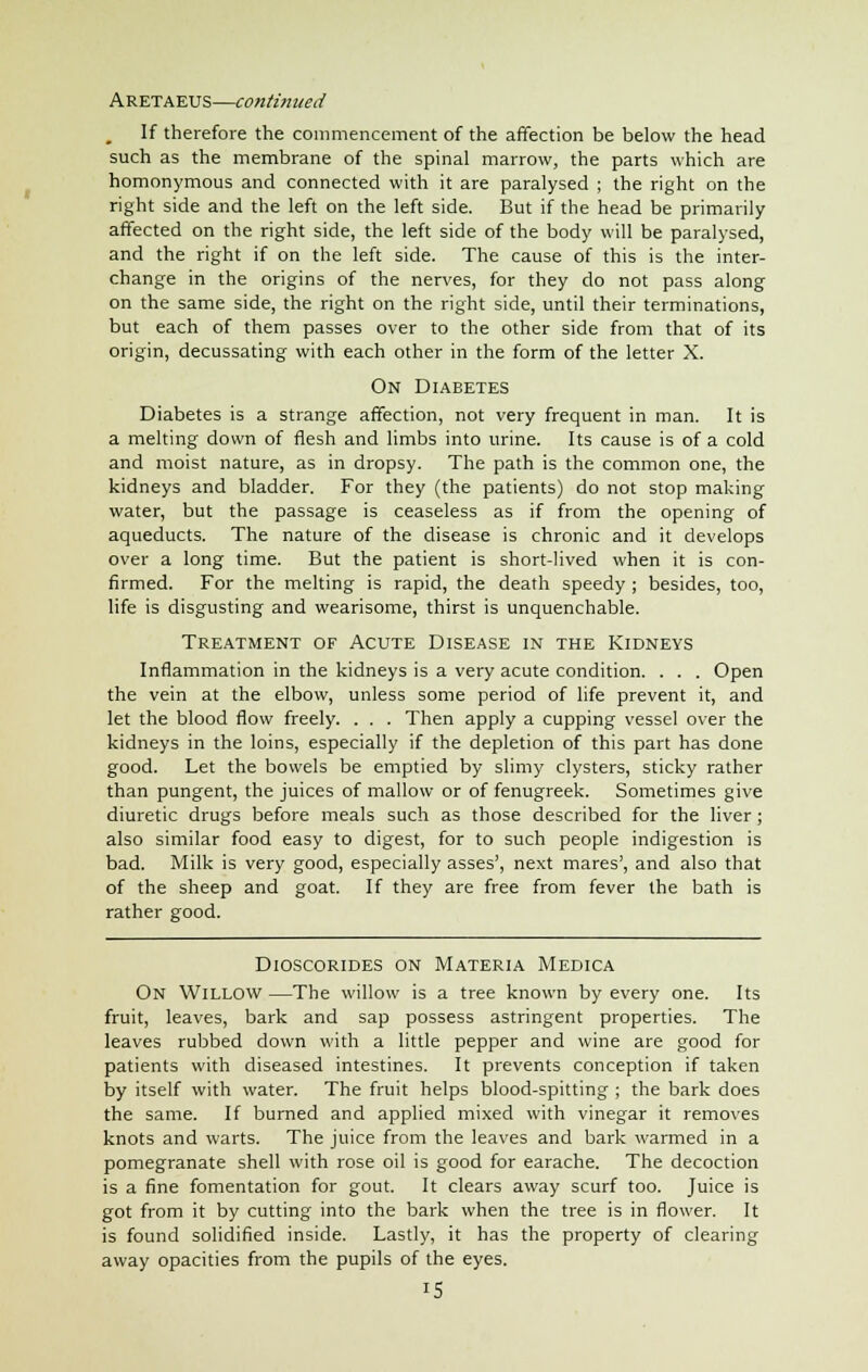 If therefore the commencement of the affection be below the head such as the membrane of the spinal marrow, the parts which are homonymous and connected with it are paralysed ; the right on the right side and the left on the left side. But if the head be primarily affected on the right side, the left side of the body will be paralysed, and the right if on the left side. The cause of this is the inter- change in the origins of the nerves, for they do not pass along on the same side, the right on the right side, until their terminations, but each of them passes over to the other side from that of its origin, decussating with each other in the form of the letter X. On Diabetes Diabetes is a strange affection, not very frequent in man. It is a melting down of flesh and limbs into urine. Its cause is of a cold and moist nature, as in dropsy. The path is the common one, the kidneys and bladder. For they (the patients) do not stop making water, but the passage is ceaseless as if from the opening of aqueducts. The nature of the disease is chronic and it develops over a long time. But the patient is short-lived when it is con- firmed. For the melting is rapid, the death speedy ; besides, too, life is disgusting and wearisome, thirst is unquenchable. Treatment of Acute Disease in the Kidneys Inflammation in the kidneys is a very acute condition. . . . Open the vein at the elbow, unless some period of life prevent it, and let the blood flow freely. . . . Then apply a cupping vessel over the kidneys in the loins, especially if the depletion of this part has done good. Let the bowels be emptied by slimy clysters, sticky rather than pungent, the juices of mallow or of fenugreek. Sometimes give diuretic drugs before meals such as those described for the liver; also similar food easy to digest, for to such people indigestion is bad. Milk is very good, especially asses', next mares', and also that of the sheep and goat. If they are free from fever the bath is rather good. Dioscorides on Materia Medica On Willow—The willow is a tree known by every one. Its fruit, leaves, bark and sap possess astringent properties. The leaves rubbed down with a little pepper and wine are good for patients with diseased intestines. It prevents conception if taken by itself with water. The fruit helps blood-spitting ; the bark does the same. If burned and applied mixed with vinegar it removes knots and warts. The juice from the leaves and bark warmed in a pomegranate shell with rose oil is good for earache. The decoction is a fine fomentation for gout. It clears away scurf too. Juice is got from it by cutting into the bark when the tree is in flower. It is found solidified inside. Lastly, it has the property of clearing away opacities from the pupils of the eyes.