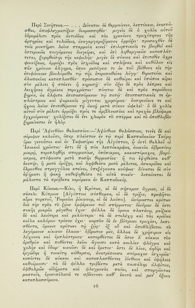 Iltpi 2u'))7raos.— . . . AiWtoi Si deppaiveiv, XeiTTVV€lv, eirio-ira- crdai, dTTO^XeypaTi^eiv Siapaa-o-i)6ev piyels Si 6 \vXbs avrov i'SpopeXiri Trpbs dvridSas Kai tos xpoviovs T/3axi'T,?Tas T1is dpTiipias koX TvXiuSeis, dvayapyapi^dpevos dppo£ei' Ttpoo-a\6ev Se tois pvKTrjpvi Xeiov irrappovs Kivel' cViAi/tj-tikois re porjdei Kai vo-repiKios irviyopevas Sieyeipei, ko.1 eirl Xi)6apyiKujv KaTarrXaT- Ttrat, ^vpr]6e'io~ii<s rrjs Ke<f>aXrjs' piyiv Si ctukois xal eTrireuev d\pi </>oivi£eios, dppo[ei Trpbs IcrxidSas Kal o~ir\i)i'0.'s Kal KudoXov eis irdv %p6viov dXyrjpa, 6Vou perdyew ti Ik tov pauovs eis tijv iwicpdveLav fiovXopeda ™ rijs erepoTradeia^ X6yo>' vtpo.ire.vtL Kai dAcu7T6Kias Ka.TU.TTXacrOev • irpoo-ioTrov Si Kauaipei Kai virunria aipei arvv peXtri rj o~reari 1} Kijptorfj' trvv 6'£ei Se Trpbs Xeirpas Kal \ei)(7Jvas dypiovs Trepi\pieTai' jrii/erat 8e /cat rrpbs irepioSovs £>]pov, ws aX<f>ira eirnrao-o-opevov tw ttotw' eTrio~rrao-TiKai$ re ep- 7rAdoT/30ts Kal ifoipiKais piyvvrai \piio-ipws' Sw^Koi'ais re Kai ?;X°'S Xeiov eTrniOepevov tij aKOij pera. o~vkov iLcpeXei' 6 Se i^i'Aos avTOV avv peXni dppo^ei 7rpds Te dpfiXvooTrias Kal rpayia [3Xe<papa eyxptopei'os' ^vXit^erai Se en \Xcopbv to cnreppa Kal to diro9Xt/3ev ^■qpaiverai ev i)Xlm. Hepl 'Kxj/iv6iov 6aXa<j(riov.—' Kxp'ivOiov OaXdcrcriov, Ttves Se ko! aepicfiov KaXovai, orrep TrXeio-TOv ev tw irepl Ka7T7ra5oKiav Tavpia opei yevvdrai Kai ev Ta(f>oo-ipei rrjs AlyvTTTOV, u> dvrl OaXXov ol 'l&LaKol xpou'Tat' eoTt oe 77 Tvoa XeTTTOKapcpos, eoiKvia dfiporovui piKpuy, TrepnrAji&is a-ireppaTiwv, vitottikoos, raKon-TO/ia^os, /3apv- oapos, (TTVtpovcra pera Troarjs Oeppaaias' y tis exp-ij&eio-a Kad' eavTip; t] perd opvfos, /cat Xricpaeio-a perd ^ueAtTos, do-Kapioa<s /cat eXpivdas crTpoyyuAas KTeivei, vTre^dyovaa Kovcf>ois' Svvarat Se <tvv eipi'jpaTi. ?'} 4'al<y KadeiprjOeiaa to avrd Tnueiv XnraiveTai Se pdXurra Tci irpofiara vepopeva ev KaTnraSoKia.. Hepi KtKecos.—K.LKI, i] KpoTiu;', oi Se crqcrapov dypiov, ol Si aeaeXt Ki'7rptov [Aiyr7TTtot o-vo-0apva, ol Si rpifiiv, TrpofyriTai atpa Trvperov, Po)/xatot piKivoup, ol Se Aoi»7ra]. covopao-rai Kporiav Sia ttjv 7rpo9 to $ov epfpepeLav tov cnreppaTos' SevSpov Se eo-Ti o-VKrj<s piKpds peyedos i\ov cpuAAa 8e opoia TrXaTavw, pei^ova Si Kal Xetorepa Kal peXdvrepa- ra 6« o-reXe^j Kal tos KpdSas KoiXa KaXdpov Tpoirov e\ei- KapTrbv Si ev fioTpvo-i. rpa\ecri, Xeirt,- o-uevTa, opoiov Kportovi tiZ (iii»' e£ ov Kal drro8Xi/3eTaL to Xeyopevov k'lkivov 4'Aaiov dfiponov pev, dXXcos Si \pijo-ipov a's Xv^vovs Kal epirXdo-Tpovs- Karapdevres Si ocrov X' kokkoi tov dpidpbv Kal Trouevre*; Xeioi a-yowi Kara KoiXiav <f>Xeypa Kal XoA))v Kai vSoip- Kivovai Si Kal eperov ecrri Si Xiav, cmoV/s Kai ipytoSrj'i t) Toiairr?/ Kadapo-is, dvarpeirovo-a o-ropa-^ov io-\vpcZs' Korrevres Si kokkol Kal KaTairXao-devres lovOovi ko.1 etinAeis KaOaipovo-L' to Se <f>vXXa rpifievra perd TrairrdXiis dX<htTov 6tf)8aXpcov olSijpara Kal cpXeypovds travel, ko.1 cnrap-ywi'Tas pao-Toi's, epvo-itr'eXaTd re o-[3evvvo-i Kad' eavTa Kai per 6A)vs KaTa7rAaocro/i£i'a. 16