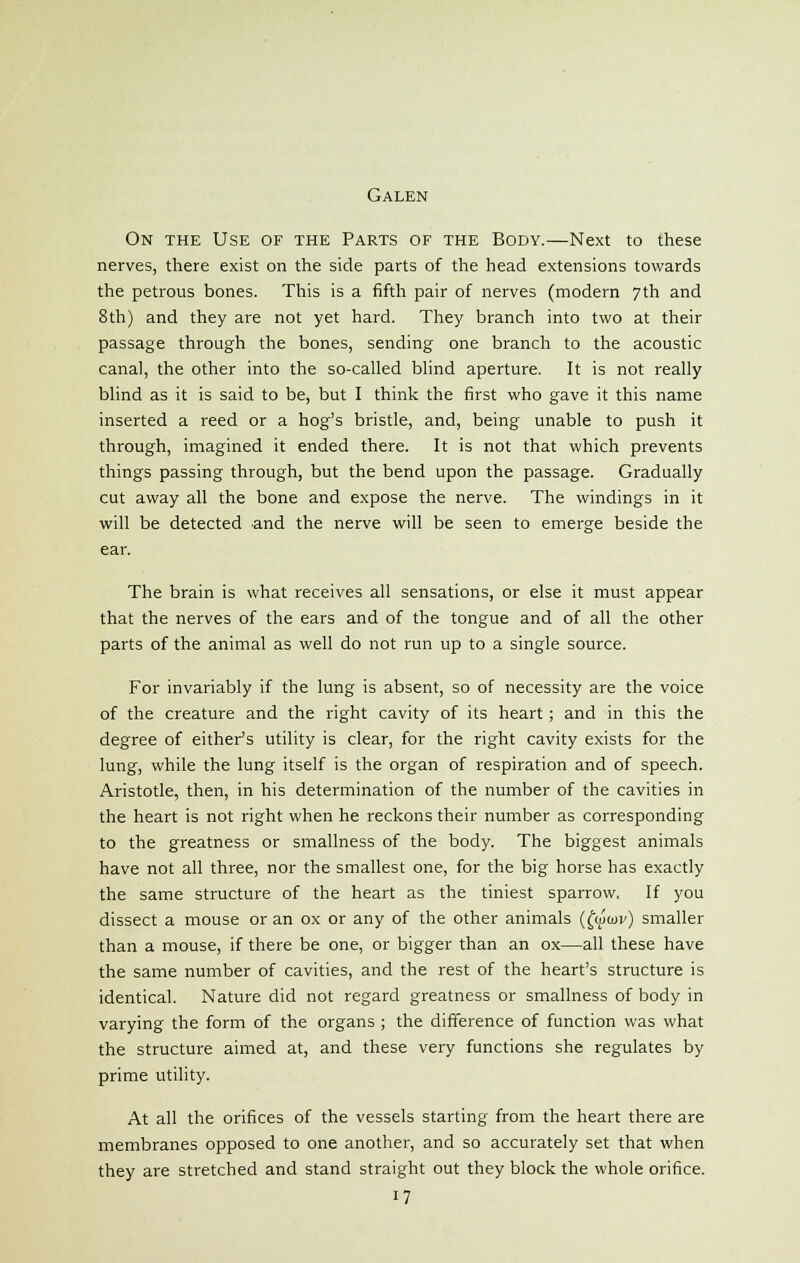 Galen On the Use of the Parts of the Body.—Next to these nerves, there exist on the side parts of the head extensions towards the petrous bones. This is a fifth pair of nerves (modern 7 th and 8th) and they are not yet hard. They branch into two at their passage through the bones, sending one branch to the acoustic canal, the other into the so-called blind aperture. It is not really blind as it is said to be, but I think the first who gave it this name inserted a reed or a hog's bristle, and, being unable to push it through, imagined it ended there. It is not that which prevents things passing through, but the bend upon the passage. Gradually cut away all the bone and expose the nerve. The windings in it will be detected and the nerve will be seen to emerge beside the ear. The brain is what receives all sensations, or else it must appear that the nerves of the ears and of the tongue and of all the other parts of the animal as well do not run up to a single source. For invariably if the lung is absent, so of necessity are the voice of the creature and the right cavity of its heart; and in this the degree of cither's utility is clear, for the right cavity exists for the lung, while the lung itself is the organ of respiration and of speech. Aristotle, then, in his determination of the number of the cavities in the heart is not right when he reckons their number as corresponding to the greatness or smallness of the body. The biggest animals have not all three, nor the smallest one, for the big horse has exactly the same structure of the heart as the tiniest sparrow. If you dissect a mouse or an ox or any of the other animals (fwun<) smaller than a mouse, if there be one, or bigger than an ox—all these have the same number of cavities, and the rest of the heart's structure is identical. Nature did not regard greatness or smallness of body in varying the form of the organs ; the difference of function was what the structure aimed at, and these very functions she regulates by prime utility. At all the orifices of the vessels starting from the heart there are membranes opposed to one another, and so accurately set that when they are stretched and stand straight out they block the whole orifice. 17
