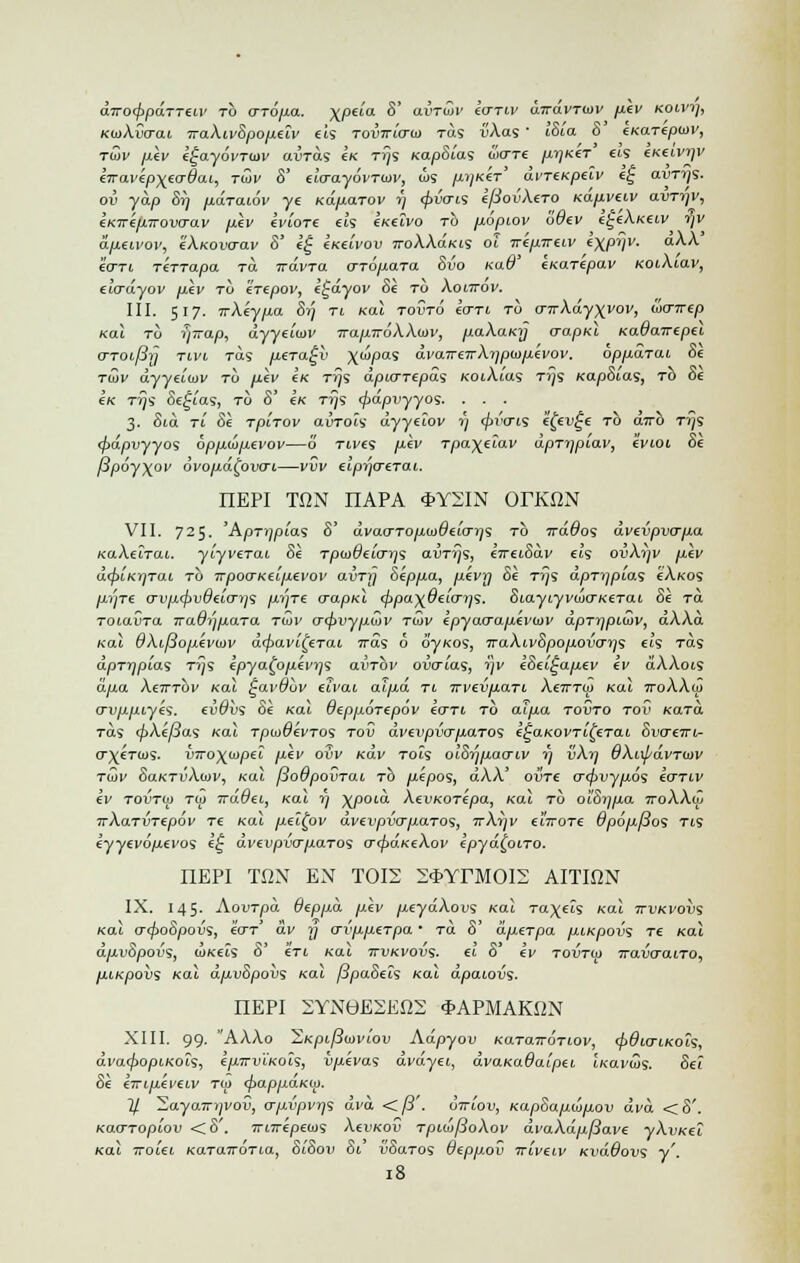 aVoc/jpaTTeu' to o-ro/xa. XPe^a ^' aijTwi' *WT(V airavrwv p.ev koivi], KooACcrai iraXiv8pofXilv eis toiVio-cu Tas v\as' I8la 8 eKarepiav, raiv pev k£ay6vTtov avras e« tiJs Kap8la<s Sxtti prjKeT ets (.kzivijv eiravepxecrdai., twv 8' do-ayovTisiv, (lis /^icer' dvTtKpeiv e£ aim/s. ov yap Sr) pdraiov ye Kaxiarov i; <pv<TLS efSovXero Kap,vtiv avrr/v, eKirejXTrova-av pkv iviore eis eKeivo to Li.6pt.ov odtv I^Xk^iv i]V dp.tivov, c\.kov<to.v 8' e£ e/ceiVou jtoAAokis of ■wtp.irf.iv i\pi]V. a^ eo-Ti rerrapa ra 7ravra crrdyuara Svo ra^' exaTepav KOiAtav, etVayov /aey to erepov, e£ayov Se to Aoi7rov. III. 517. irk'eyp.0. Si; ti /cat tovto Ictti to CT7rAayxi'ol'j locnrep Kal to rjTrap, dyyeiW TrajxiroXXtov, paXaKij (rapid KaOairepei o~TOt,f3y tivi Tas p.€Ta£v \wpas dvaimrXypwp.ivov. oppdjai Se tSv dyyechiv to yu.ev eK tjjs dpujT(pd<s KoiXias ti}s xapSias, to 8e ck Tij'S Sepias, to 8' c« tjjs (papvyyos. . . . 3. Sta ri Se TpiTov airrois dyyeiov »} tpvais efet>£e to a7rb Trjs <pdpvyyo<; 6pp.dp.evov—o rives /xev Tpa\elav dpTr/piav, ivioi Se f3poy\ov ovop.d^ovo-1,—vvv elpyjo-erai. nEPI TON nAPA *Y2IN OrKON VII. 725. 'ApTi)pia<i 8' dvao-ToiJ.<i>diLO-rjs to TrdOoi dvtvpvo-pa KaXeirai. ytyverai Se Tpco#eto-);s aijTTjs, eVetSav ess oijAi^v /ieV d<f>iKt]Tai to irpocrKei/xevov avrrj 8epp.a, pevij Se ttjs dprijpias eA«os /Jte crvjxcpvOeLO'ijS pjre o-apKi (ppa^Oeiayj1;. Eiayiyvuio-KtTat. 8e ra TOia{iTa TraOrjpaTa twv o~(pvyp6)v Ttov lpyao-a.p.ivtav dprrjpLuiv, dXXa /cat dXifiopivoiv d^aytjWat iras 6 dy/cos, TraXi,v8pop.ovo~i]<; eis Tas dpTrjpias Tijs Ipya^o/xevys ai>TOV oiJO~ias, i]v k8el£ap.ev cv dAAots dpa At7TTOi' /cat ^avduv eu'at alp,d ti Trvevp.ari. Xctttoj Kal ttoXXio o-v/xpiy£<;. (vOv<s Se Kal Gepjxorepov tart to at/xa tovto toC Kara. Tas <^>A€^8as Kai rpu>6evros tov dvivpvo-p.aTos i^aKOVTi^erai 8vo£7rt- o\€tcos. vTro\u>pei llcv oSv Kav tois oi'S^/iaoxv 7) vXrj OXiipdvTtav twv SaKTvXiav, Kal [iodpovrai to pipos, dXX' ovre 0~<$>vyjx6s kcrnv kv TOVTOj T<i) irdOei, Kal rj ^poia. XevKOTepa, Kal to oiSijpa ttoXXoj irXaTVTipov Te Kal p.el£ov dvivpvo-paTos, ttX^v ctVoTe 9pop.f$o<s TIS eyyeydjaei'os k£ dvevpvo~p.aTo<i o-cpaKtXov ipyd(piro. nEPI TON EN TOI2 2*YrMOI2 AITION IX. 145. Aout/doi Oeppa p.lv /xeyaAous Kal ravels Kal ttvkvovs Kal o-<po8povs, tor' av y crvppeTpa • to. 8' diierpa p,iKpovs Te (cat a/xu8pov's, WKtts 8' 6Ti Kai itukvous- «t 8 €1/ towtoj 7rai5craiT0, piKpovs Kal dpvSpovs Kal ^paSets mi dpaiovs. nEPI 2YN0E2EO2 *APMAKON XIII. 99. 'AAAo 'SKpi(3n>viov Adpyov KaraTtOTiov, (pdto-iKois, dvacpopiKois, kprrviKoh, vpevas dvdyei, dvaKada'ipti t«aveus. Se? Se €7TLp.€vetv to) (pappaKW. 11 ~S,ayaTri)Vov, o-p-vpvrjs dva. <fi'. ottiov, Kap8aput>p.ov dvd <8'. Kao-Toptov <8'. 7ri7repe(us Aei'Kou TpiojfioXov dvaXdpfiave yXvKei Kal ttoUi KaraTTOTia, 8i8ov 81 vSaros deppov ttlvhv KvdOovs y'. !8