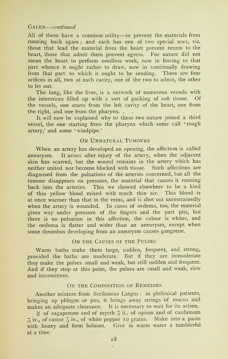 Galen—continued All of them have a common utility—to prevent the materials from running back again ; and each has one of two special uses, viz. those that lead the material from the heart prevent return to the heart, those that admit them prevent egress. For nature did not mean the heart to perform needless work, now in forcing to that part whence it ought rather to draw, now in continually drawing from that part to which it ought to be sending. There are four orifices in all, two at each cavity, one of the two to admit, the other to let out. The lung, like the liver, is a network of numerous vessels with the interstices filled up with a sort of packing of soft tissue. Of the vessels, one starts from the left cavity of the heart, one from the right, and one from the pharynx. . It will now be explained why to these two nature joined a third vessel, the one starting from the pharynx which some call ' rough artery,' and some 'windpipe.' On Unnatural Tumours When an artery has developed an opening, the affection is called aneurysm. It arises after injury of the artery, when the adjacent skin has scarred, but the wound remains in the artery which has neither united nor become blocked with tissue. Such affections are diagnosed from the pulsations of the arteries concerned, but all the tumour disappears on pressure, the material that causes it running back into the arteries. This we showed elsewhere to be a kind of thin yellow blood mixed with much thin air. This blood is at once warmer than that in the veins, and is shot out unrestrainedly when the artery is wounded. In cases of oedema, too, the material gives way under pressure of the fingers and the part pits, but there is no pulsation in this affection, the colour is whiter, and the oedema is flatter and wider than an aneurysm, except when some thrombus developing from an aneurysm causes gangrene. On the Causes of the Pulses Warm baths make them large, sudden, frequent, and strong, provided the baths are moderate. But if they are immoderate they make the pulses small and weak, but still sudden and frequent. And if they stop at this point, the pulses are small and weak, slow and intermittent. On the Composition of Remedies Another mixture from Scribonius Largus : in phthisical patients, bringing up phlegm or pus, it brings away strings of mucus and makes an adequate clearance. It is necessary to wait for its action. 7/ of sagapenum and of myrrh 5 ii-, of opium and of cardamum 3 iv., of castor J, iv., of white pepper lo grains. Make into a paste with honey and form boluses. Give in warm water a tumblerful at a time.
