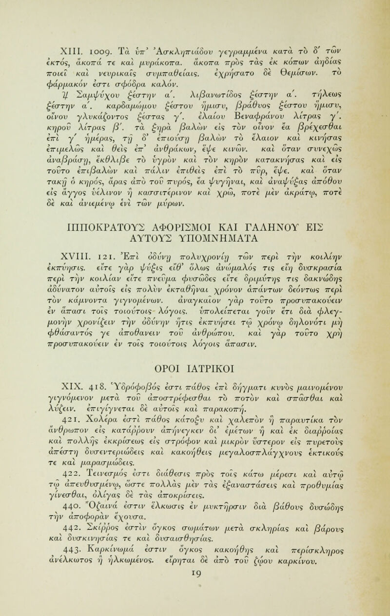 XIII. I009- Ta vtt' 'Aa-KkijiriiiSov yeypajj.fj.eva Kara, to 8 tujv e/crds, aKOira. re Kal p.vpaKOTra. aKoira rrpbs ras eK kottujv dySias iroiel Kal vevpiKais o-vpira.deiais. e\pyo~aTO 8e Qep.ocrujv. to (jjappaKOv eo~Ti o~<f>o8pa KaXov. If. 'Sapd/v^ov t^eo-Tyv a'. Xi/3avu>Ti8os £eo-Tyv a'. TyXeoJS £eaTyv a'. Kap8ap.ojp.ov £eo~Tov ypurv, fipddvos ^euTOV yp.io~v, o'ivov yAuKafovTos £eo~Tas y'. eXa'iov Hevatppavov XiTpas y . Kypov AiVpas fi'. to. £vipa fiaXdjv els tov olvov ea fipe\eo-9ai eirl y' ypepas, ry 8' emovo-y fSaXuiv to eXaiov Kal KLvyaas e-iri/xeXu)s Kal dels sir' dvOpaKuiv, exj/e kivujv. Kal orav o-vve\uis avafipauy, eKdXit3e to vypuv Kal rov Kypbv KaTaKvyo-as Kal eis tovto eTrifiaXojv Kal rrdXiv eiridevs eirl to irvp, expe. Kal otciv raKy o Kypos, dpas dwu tov irvpos, ea if/vyyvai, Kal dvaipv^as diroOov els dyyos ieXivov rj Kao-o~nepivov Kal \pu), ttotI p.ev a«paT<j>, itotc 8e Kal dvi.ep.evu> evl tujv p.vpu>v. mnOKPATOYi; Ai>0PI2M0I KAI rAAHNOY EI2 AYT0Y2 YnOMNHMATA XVIII. 121. 'E?Tt 68vvy) TroXv\povn] tujv Trepl Tyv KoiXiyv eKirvyo~is. eWe yap \pv^i<s eW oAius dvo>p.aX6s tls ei'y SvcrKpao-ia ■Kepi T77i< KotAtav ehe irvevp.a (pvo~u>8es e'lre 8pip.vTys tls 8aKVu>8ys dSvvaTOV avTols CIS ttoXvv eKTaOyvai xpoVov dirdvTUJV 8e6vTU>s Trepl tov KapvovTa yiyvop.evojv. dvayKalov yap tovto Trpoo-vrraKoveiv ev aTrao~i tois toiotjtois Adyois. ijTToAa'zreTcu youv en 8m <pXey- p,ovyv xpov'i{eiv Tyv dSi'i^y yTis eKwvyo-ei to> \povu> SyXovoTi py (fiddo-avTos ye diroQaveiv tou dvdpunrov. Kal yap tovto )(py Trpoo-vrraKoveiv ev Tots toiovtois Adyois dirao-iv. OPOI IATPIKOI XIX. 418. YSpoijjo/Jos eo~Ti wdOos eirl 8yyp.aTi Kvvbs paivopevov yiyvopevov p,eTo\ tov aTroo-Tpecfjeo-dai, to ttotov Kal o-ndo-Qai Kal Xv^eiv. eiriyiyveTai 8e avTols Kal irapaKOTry. 421. XoAepa eo-Tl irddos KaTo^v Kal ^aXeirbv y TrapavTiKa tov (ivdpu>Trov si's Kardppovv diryveyKev 81 1/j.eTutv y Kal Ik Siappolas Kai 7roAAvJs eKKpio-euis eh o-Tpo<pov Kal piKpbv vaTepov els TrvpeTOvs direo-Ty 8vo-evTepLu>8eis Kal KaKoydeis p.eya.Xoo-TrXdy^vovs eKTiKovs Te Kal jj.apaarp.u>8eis. 422. Teiveo-p,os eo-Ti SidQeo-LS irpbs to'ls kotuj pApecrt. Kal avTw Tw aTrevOvap-evu), ioo-Te TroXXas pev to.s e^avaaTao-eis Kal irpo6v/i[as yiveo-dai, dAtyas 8e Tas aTTOKplo-eis. 440. Ofatva eo-Tiv eXKWo-i.s ev p.vKTypo-iv 8m fiddovs 8vo-u>8ys Tyv a7ro<f>opav e^oi'0a. 442. ^Kippos eo-rlv oyKos 0-iDp.aTuJV p.eTa o-KXypias Kal f3dpovs Kal 8vo-Kivyo~[as Te Kal Svo-aio-dyo-Las. 443. KapKivwpd eo-Tiv 6'yKos «aK-07;ft;9 Kal Trepio-KXypos aveAKojTos y yXKuipevos- eipiiTai 8e dirb tov £ok>u KapKivov. l9