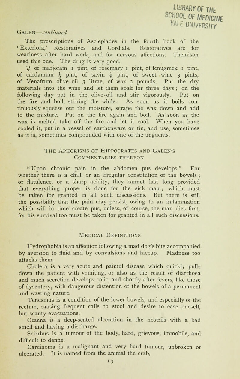 LIBRARY OF THE SCHOOL OF MEDICINE VALE UNIVERSITY Galen—continued The prescriptions of Asclepiades in the fourth book of the ' Exteriora,' Restoratives and Cordials. Restoratives are for weariness after hard work, and for nervous affections. Themison used this one. The drug is very good. % of marjoram I pint, of rosemary I pint, of fenugreek I pint, of cardamum \ pint, of savin \ pint, of sweet .wine 3 pints, of Venafrum olive-oil 3 litrae, of wax 2 pounds. Put the dry materials into the wine and let them soak for three days ; on the following day put in the olive-oil and stir vigorously. Put on the fire and boil, stirring the while. As soon as it boils con- tinuously squeeze out the moisture, scrape the wax down and add to the mixture. Put on the fire again and boil. As soon as the wax is melted take off the fire and let it cool. When you have cooled it, put in a vessel of earthenware or tin, and use, sometimes as it is, sometimes compounded with one of the unguents. The Aphorisms of Hippocrates and Galen's Commentaries thereon  Upon chronic pain in the abdomen pus develops. For whether there is a chill, or an irregular constitution of the bowels ; or flatulence, or a sharp acidity, they cannot last long provided that everything proper is done for the sick man ; which must be taken for granted in all such discussions. But there is still the possibility that the pain may persist, owing to an inflammation which will in time create pus, unless, of course, the man dies first, for his survival too must be taken for granted in all such discussions. Medical Definitions Hydrophobia is an affection following a mad dog's bite accompanied by aversion to fluid and by convulsions and hiccup. Madness too attacks them. Cholera is a very acute and painful disease which quickly pulls down the patient with vomiting, or also as the result of diarrhoea and much secretion develops colic, and shortly after fevers, like those of dysentery, with dangerous distention of the bowels of a permanent and wasting nature. Tenesmus is a condition of the lower bowels, and especially of the rectum, causing frequent calls to stool and desire to ease oneself, but scanty evacuations. Ozaena is a deep-seated ulceration in the nostrils with a bad smell and having a discharge. Scirrhus is a tumour of the body, hard, grievous, immobile, and difficult to define. Carcinoma is a malignant and very hard tumour, unbroken or ulcerated. It is named from the animal the crab. 10