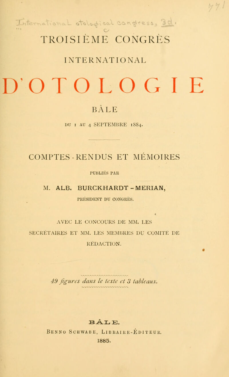 o TROISIEME CONGRES INTERNATIONAL DOTOLOGIE BÂLE vu i AU 4 SEPTEMBRE 1884. COMPTES-RENDUS ET MEMOIRES PUBLIÉS PAU M. ALB. BURCKHARDT-MERIAN, PRÉSIDENT DU CONGRÈS. AVEC LE CONCOURS DE MM. LES SECRÉTAIRES ET MM. LES MEMBRES DU COMITE DE RÉDACTION. 49 figures dans le texte et 3 tableaux. Ben no Schwab e, Libraire-Éditeur. 1885.