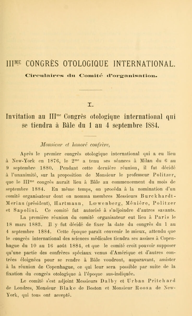 IIIME CONGRÈS OTOLOGIQUE INTERNATIONAL. Circulaires «lu Comité *l*oi*<a:aiiisnt ion. I_ Iiia itation an IIIme Congrès otologiqne international qni se tiendra à Baie dn 1 an 4 septembre I8S4. Monsieur et honoré confrère, Après le premier congrès otologique international qui a eu lieu à New-York eu 187 G, le 2mP a tenu ses séances à Milan du G au 9 septembre 1880. Pendant cette dernière réunion, il fut décidé à l'unanimité, sur la proposition de Monsieur le professeur Politzer, que le IIIme congrès aurait lieu à Bâle au commencement du mois de septembre 1884. En même temps, on procéda à la nomination d'un comité organisateur dont on nomma membres Messieurs Burckhardt- Merian (président), Hartmann, Lœwenberg, Ménière, Politzer et Sapolini. Ce comité fut autorisé à s'adjoindre d'autres savants. La première réunion du comité organisateur eut lieu à Paris le 18 mars 1883. Il y fut décidé de fixer la date du congrès du 1 au 4 septembre 1884. Cette époque paraît convenir le mieux, attendu que le congrès international des sciences médicales tiendra ses assises à Copen- hague du 10 au 16 août 1884, et que le comité croit pouvoir supposer qu'une partie des confrères spéciaux venus d'Amérique et d'autres con- trées éloignées pour se rendre à Bâle voudront, auparavant, assister à la réunion de Copenhague, ce qui leur sera possible par suite de la fixation du congrès otologique à l'époque sus-indiquée. Le comité s'est adjoint Messieurs Dalby et Urban Pritchard de Londres, Monsieur Blake de Boston et Monsieur Roosa de New- York, qui tous ont accepté.