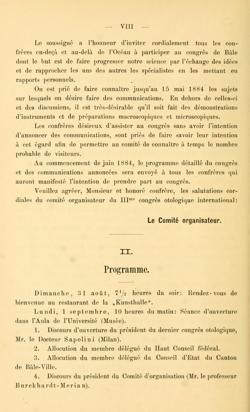 Le soussigné a l'honneur d'inviter cordialement tous les con- frères en-deçà et au-delà de l'Océan à participer au congrès de Bàle dont le but est de faire progresser notre science par l'échange des idées et de rapprocher les uns des autres les spécialistes en les mettant en rapports personnels. On est prié de faire connaître jusqu'au 15 mai 1884 les sujets sur lesquels on désire faire des communications. En dehors de celles-ci et des discussions, il est très-désirable qu'il soit fait des démonstrations d'instruments et de préparations macroscopiques et microscopiques. Les confrères désireux d'assister au congrès sans avoir l'intention d'annoncer des communications, sont priés de faire savoir leur intention à cet égard afin de permettre au comité de connaître à temps le nombre probable de visiteurs. Au commencement de juin 1884, le programme détaillé du congrès et des communications annoncées sera envoyé à tous les confrères qui auront manifesté l'intention de prendre part au congrès. Veuillez agréer, Monsieur et honoré confrère, les salutations cor- diales du comité organisateur du IIIme congrès otologique international : Le Comité organisateur. II. Programme. Dimanche, 31 août, 772 heures du soir: Rendez-vous de bienvenue au restaurant de la „Kunsthalle. Lundi, 1 septembre, 10 heures du matin: Séance d'ouverture dans l'Ailla de l'Université (Musée). 1. Discours d'ouverture du président du dernier congrès otologique, Mr. le Docteur Sapolini (Milan). 2. Allocution du membre délégué du Haut Conseil fédéral. 3. Allocution du membre délégué du Conseil d'Etat du Canton de Bàle-Ville. 4. Discours du président du Comité d'organisation (Mr. le professeur B u r c k h a r d t - M e r i a n).