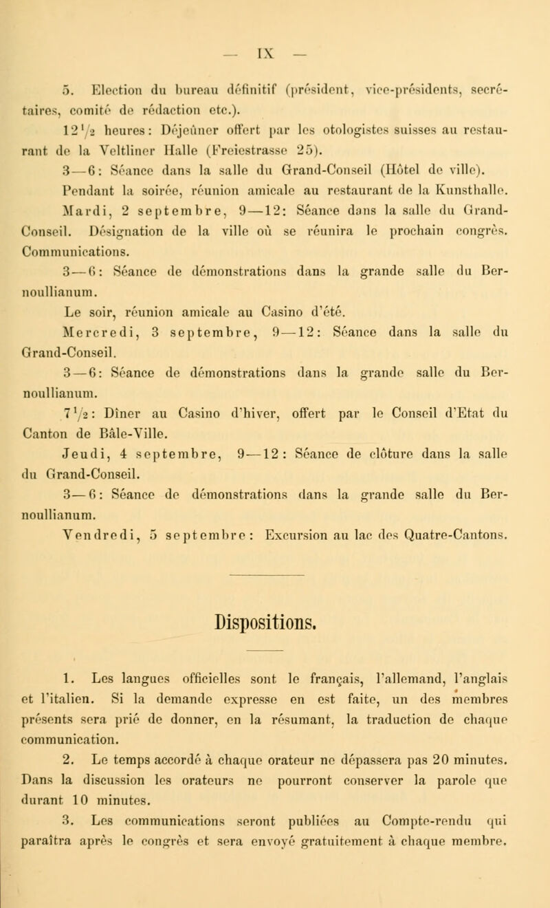 5. Election du bureau définitif (président, vice-présidents, secré- taires, comité de rédaction etc.). 12'/s heures: Déjeûner offert par les otologistcs suisses au restau- rant de la Veltliner Balle (Freiestraase 25). 3 — 6: Séance dans la salle du Grand-Conseil (Hôtel do ville). Pendant la soirée, réunion amicale au restaurant de la Kunsthalle. Mardi, 2 septembre, 9—12: Séance dans la salle du Grand- Conseil. Désignation de la ville où se réunira le prochain congrès. Communications. 3—6: Séance de démonstrations dans la grande salle du Ber- noullianum. Le soir, réunion amicale au Casino d'été. Mercredi, 3 septembre, 9—12: Séance dans la salle du Grand-Conseil. 3 — 6: Séance de démonstrations dans la grande salle du Ber- noullianum. Ixj2\ Dîner au Casino d'hiver, offert par le Conseil d'Etat du Canton de Bâle-Ville. Jeudi, 4 septembre, 9—12: Séance de clôture dans la salle du Grand-Conseil. 3— fi : Séance de démonstrations dans la grande salle du Ber- noullianum. Vendredi, 5 septembre: Excursion au lac dos Quatre-Cantons. Dispositions. 1. Les langues officielles sont le français, l'allemand, l'anglais et l'italien. Si la demande expresse en est faite, un des membres présents sera prié de donner, en la résumant, la traduction de chaque communication. 2. Le temps accordé à chaque orateur ne dépassera pas 20 minutes. Dans la discussion les orateurs ne pourront conserver la parole que durant 10 minutes. 3. Les communications seront publiées au Compte-rendu qui paraîtra après le congrès et sera envoyé gratuitement à chaque membre.