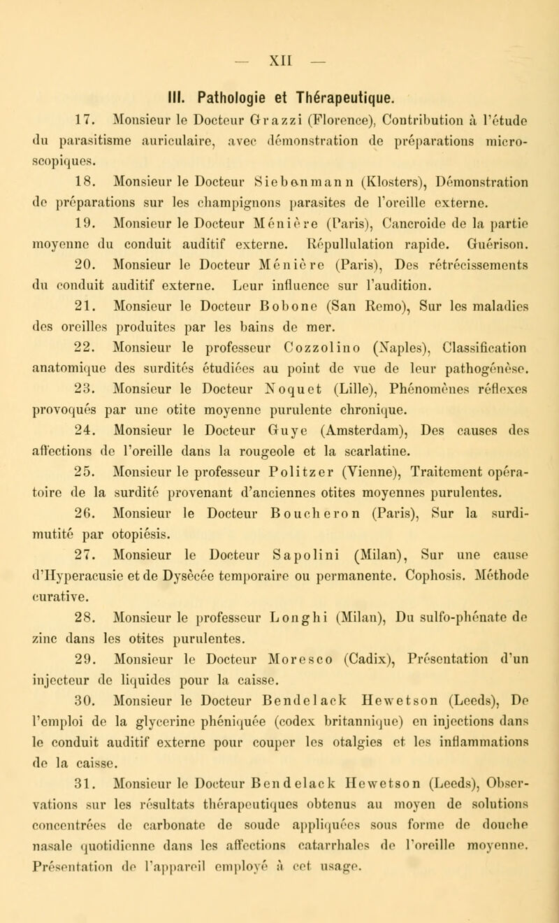 III. Pathologie et Thérapeutique. 17. Monsieur le Docteur Grazzi (Florence), Contribution à l'étude du parasitisme auriculaire, avec démonstration de préparations micro- scopiques. 18. Monsieur le Docteur Siebe-nmann (Klosters), Démonstration de préparations sur les champignons parasites de l'oreille externe. 19. Monsieur le Docteur M en i ère (Paris), Cancroide de la partie moyenne du conduit auditif externe. Répullulation rapide. Guérison. 20. Monsieur le Docteur Ménière (Paris), Des rétrécissements du conduit auditif externe. Leur influence sur l'audition. 21. Monsieur le Docteur Bobone (San Remo), Sur les maladies des oreilles produites par les bains de mer. 22. Monsieur le professeur Cozzolino (Xaples), Classification anatomique des surdités étudiées au point de vue de leur pathogénése. 23. Monsieur le Docteur Xoquet (Lille), Phénomènes réflexes provoqués par une otite moyenne purulente chronique. 24. Monsieur le Docteur Guye (Amsterdam), Des causes des affections de l'oreille dans la rougeole et la scarlatine. 25. Monsieur le professeur Politzer (Vienne), Traitement opéra- toire de la surdité provenant d'anciennes otites moyennes purulentes. 26. Monsieur le Docteur Boucheron (Paris), Sur la surdi- mutité par otopiésis. 27. Monsieur le Docteur S a poli ni (Milan), Sur une cause d'Hyperacusie et de Dysècée temporaire ou permanente. Cophosis. Méthode curative. 28. Monsieur le professeur Longhi (Milan), Du sulfo-phénate de zinc dans les otites purulentes. 29. Monsieur le Docteur Moresco (Cadix), Présentation d'un injecteur de liquides pour la caisse. 30. Monsieur le Docteur Bendelack Hewetson (Leeds), De l'emploi de la glycérine phéniquée (codex britannique) en injections dans le conduit auditif externe pour couper les otalgies et les inflammations de la caisse. 31. Monsieur le Docteur Bendelack Hewetson (Leeds), Obser- vations sur les résultats thérapeutiques obtenus au moyen de solutions concentrées de carbonate de soude appliquées sous formo de douche nasale quotidienne dans les affections catarrhales do l'oreille moyenne, Présentation do l'appareil employé à cet usage.