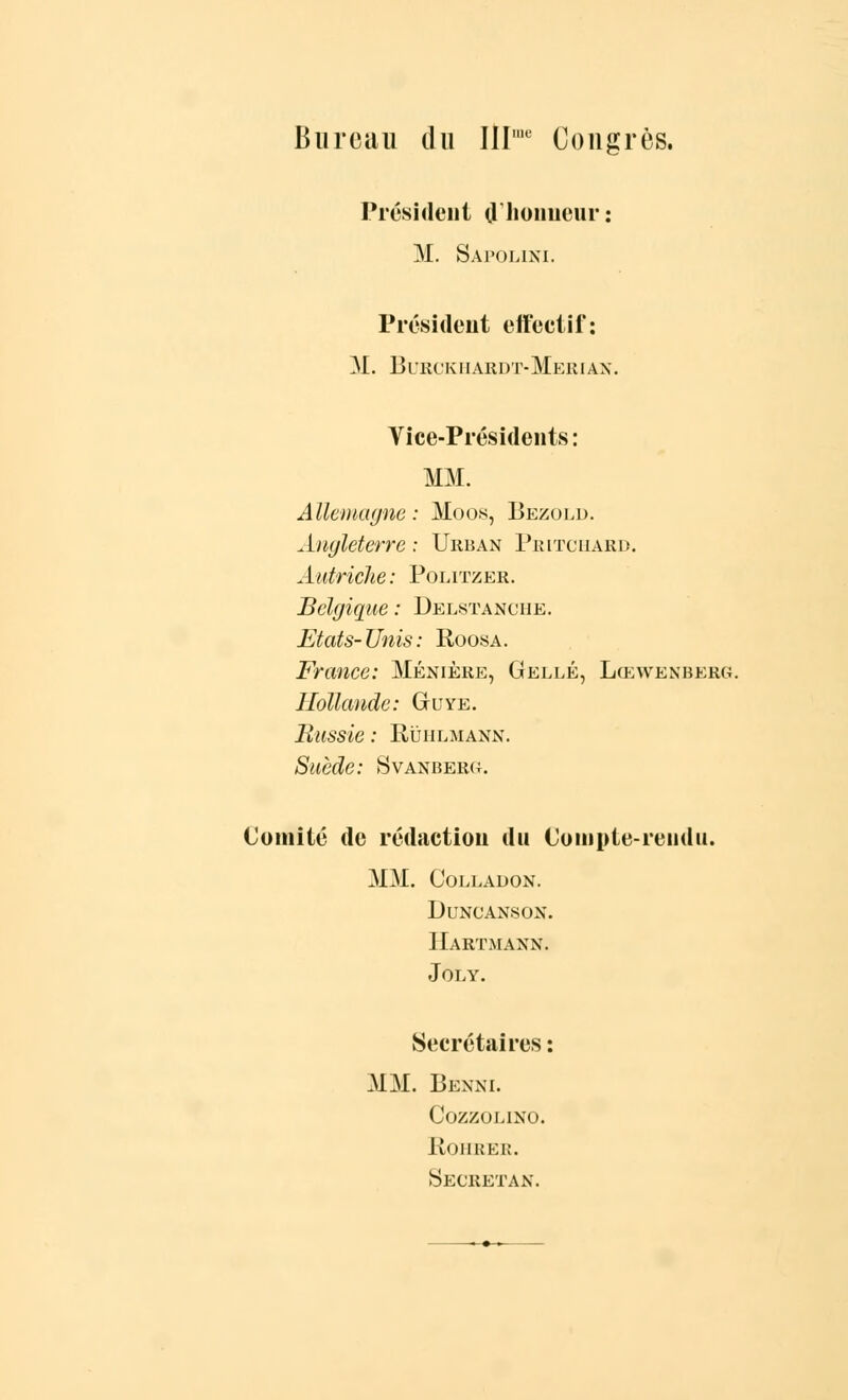 Bureau du Illme Congrès. Président d'honneur : M. Sapolini. Président effectif: M. Burckiiardt-Merian. Vice-Présidents: MM. Allemagne: Moos, Bezold. Angleterre ; Urban Pritchaed. Autriche: Politzer. Belgique : Delstanche. Etats- Unis : Roosa. France: Ménière, Gellé, Lœvvenberg Hollande: Guye. Russie : Rùiilmann. Suède: Svanberu. Comité de rédaction du Compte-rendu. MM. Colladon. DuNCANSON. Hartmann. JèiiY. Secrétaires: MM. 13 e x ni. COZZOLINO. ROHRER. Secretan.