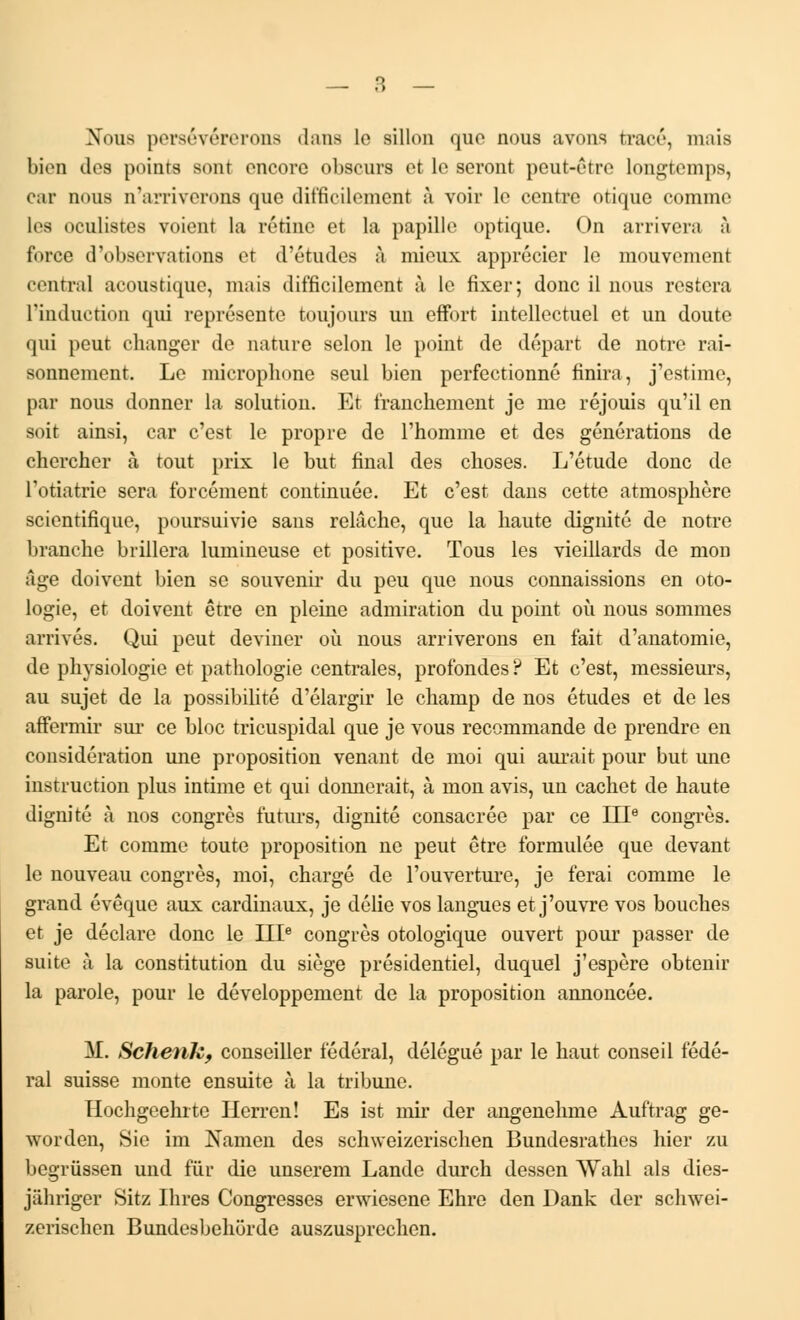 Nous persévérerons dans lo sillon que nous avons tracé, niais bien des points som encore obscurs et lo seront peut-être longtemps, car nous n'arriverons que difficilement à voir le centre otique comme les oculistes voient la rétine et la papille optique. On arrivera à force d'observations et d'études à mieux apprécier le mouvement centra] acoustique, mais difficilement à le fixer; donc il nous restera l'induction qui représente toujours un effort intellectuel et un doute qui peut changer de nature selon le point de départ de notre rai- sonnement. Le microphone seul bien perfectionné finira, j'estime, par nous donner la solution. Et franchement je me réjouis qu'il en soir ainsi, car c'est le propre de l'homme et des générations de chercher à tout prix le but final des choses. L'étude donc de l'otiatrie sera forcément continuée. Et c'est dans cette atmosphère scientifique, poursuivie sans relâche, que la haute dignité de notre branche brillera lumineuse et positive. Tous les vieillards de mon Age doivent bien se souvenir du peu que nous connaissions en oto- logie, et doivent être en pleine admiration du point où nous sommes arrivés. Qui peut deviner où nous arriverons en fait d'anatomie, de physiologie et pathologie centrales, profondes? Et c'est, messieurs, au sujet de la possibilité d'élargir le champ de nos études et de les affermir sur ce bloc tricuspidal que je vous recommande de prendre en considération une proposition venant de moi qui aurait pour but une instruction plus intime et qui donnerait, à mon avis, un cachet de haute dignité à nos congrès futurs, dignité consacrée par ce IIIe congrès. Et comme toute proposition ne peut être formulée que devant le nouveau congrès, moi, chargé de l'ouverture, je ferai comme le grand évêque aux cardinaux, je délie vos langues et j'ouvre vos bouches et je déclare donc le IIIe congrès otologique ouvert pour passer de suite à la constitution du siège présidentiel, duquel j'espère obtenir la parole, pour le développement de la proposition annoncée. M. Schenk, conseiller fédéral, délégué par le haut conseil fédé- ral suisse monte ensuite à la tribune. Hochgeehrte Ilerren! Es ist mir der angenehme Auftrag ge- worden, Sic im Namen des schweizerischen Bundesrathes hier zu begrussen und fur die unserem Lande durch dessen Wahl als dies- jiihriger Sitz Ihres Congresses erwiesene Ehre den Dank der schwei- zerischen Bundesbehorde auszusprechen.