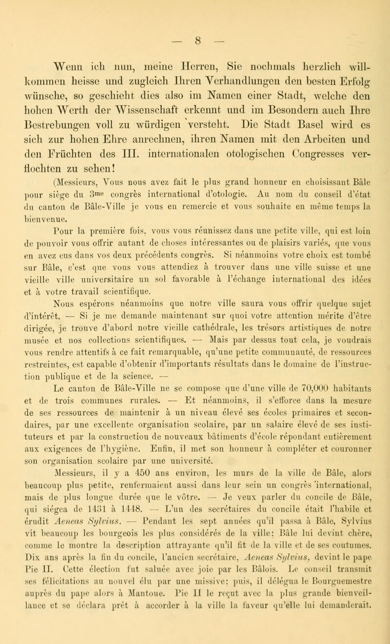 AVcnn ich nun, meine Herren, Sic nocbmals herzlich will- kommen beisse und zugleich Ihrcn Verhandlungcn don besten Erf'olg wiinsche, so geschieht dies also im Namcn einer Stadt, welchc don hohen Werth der Wissenschaft crkennt und im Besondcrn auch Ihrc Bestrebungen voll zu wûrdigen versteht. Die Stadt Bascl wird es sich zur holien Elire anrcclmen, ihren Namen mit don Arbeiten und den Frùcbten des III. internationalon otologiscben Congresses ver- tiocliten zu seben! (Messieurs, Vous nous avez fait le plus grand honneur en choisissant Bâle pour siège du omo congrès international d'otologie. Au nom du conseil d'état du canton de Bâle-Ville je vous en remercie et vous souhaite en même temps la bienvenue. Pour la première fois, vous vous réunissez dans une petite ville, qui est loin de pouvoir vous offrir autant de choses intéressantes ou de plaisirs variés, que vous en avez eus dans vos deux précédents congrès. Si néanmoins votre choix est tombé sur Bâle, c'est que vous vous attendiez à trouver dans une ville suisse et une vieille ville universitaire un sol favorable à l'échange international des idées et à votre travail scientifique. Nous espérons néanmoins que notre ville saura vous offrir quelque sujel d'intérêt. — Si je me demande maintenant sur quoi votre attention mérite d'être dirigée, je trouve d'abord notre vieille cathédrale, les trésors artistiques de notre musée et nos collections scientifiques. — Mais par dessus tout cela, je voudrais vous rendre attentifs à ce fait remarquable, qu'une petite communauté, de ressources restreintes, est capable d'obtenir d'importants résultats dans le domaine de l'instruc- tion publique et de la science. — Le canton de Bâle-Ville ne se compose que d'une ville de 70,000 habitants et de trois communes rurales. — Et néanmoins, il s'efforce dans la mesure de ses ressources de maintenir à un niveau élevé ses écoles primaires et secon- daires, par une excellente organisation scolaire, par un salaire élevé de ses insti- tuteurs et par la constructiou de nouveaux bâtiments d'école répondant entièrement aux exigences de l'hygiène. Enfin, il met son honneur à compléter et couronner son organisation scolaire par une université. .Messieurs, il y a 450 ans environ, les murs de la ville de Bâle, alors beaucoup plus petite, renfermaient aussi dans leur sein un congrès 'international. mais de plus longue durée que le vôtre. — Je veux parler du concile de Bâle, qui siégea de 143] à 1418. — L'un des secrétaires du concile était l'habile et érudit Aeneas Sylvius. — Fendant les sept années qu'il passa à Bâle, Sylvius vit beaucoup les bourgeois les plus considérés de la ville: Bâle lui devint chère, comme le montre la description attrayante qu'il fit de la ville et de ses coutumes. Dix ans après la fin du concile, l'ancien secrétaire, Aeneas Sylvius, devint le pape Fie II. Cette élection fut saluée avec joie par les l'.âlois. Le conseil transmit ses félicitations au nouvel élu par une missive: puis, il délégua le Bourguemestre auprès du pape alors à Mantoue. Pie II le reçut avec la [dus grande bienveil- lance et se déclara prêt à accorder à la ville la laveur qu'elle lui demanderait.