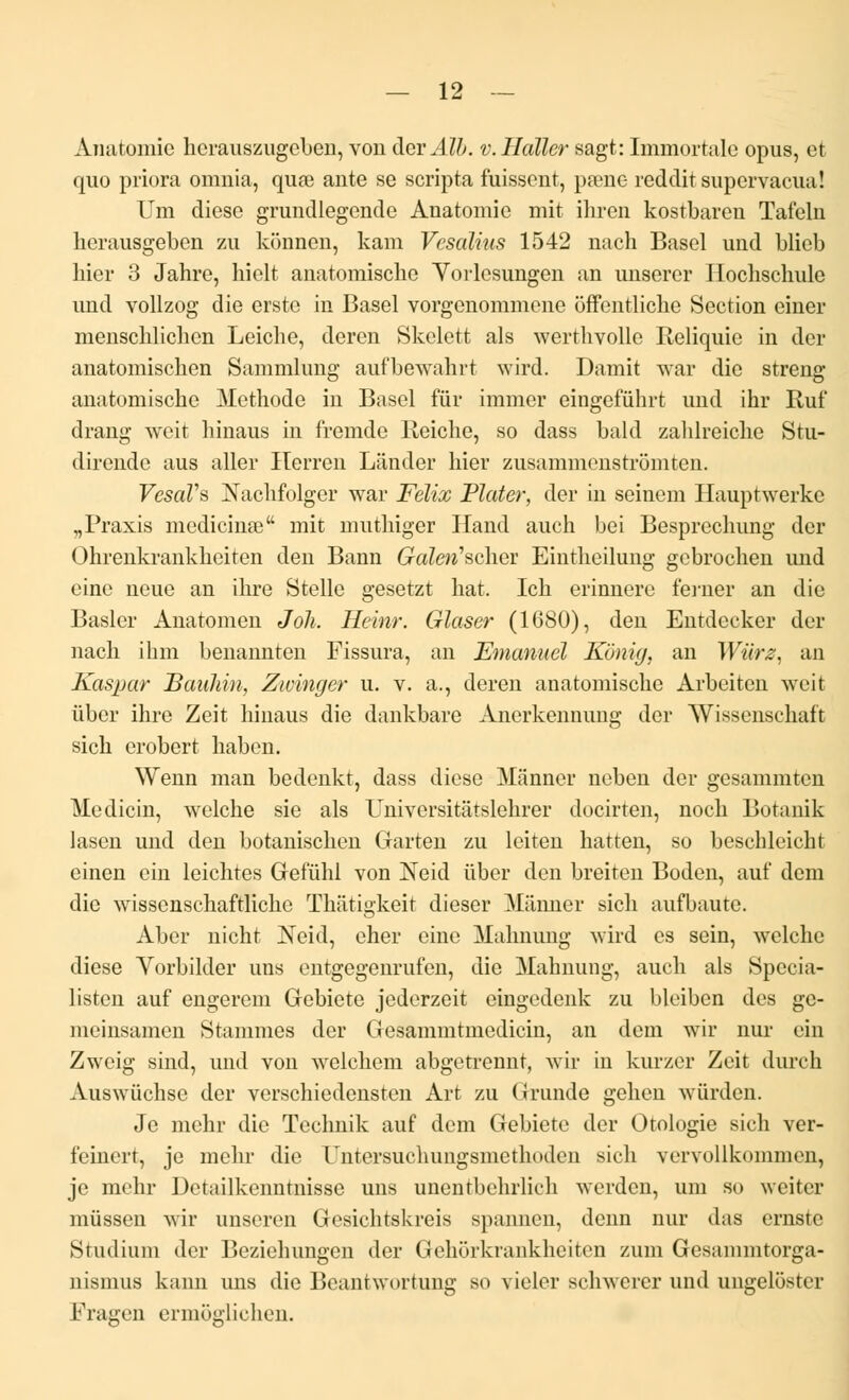 Ànatomie hcrauszngcben, vou derMb. v.Haller sagt: Immortale opus, et quo priora omnia, quœ ante se scripta fuissent, pâme reddit supervacua! Um dièse grundlegendc Anatomie mit ihren kostbaren Tafeln lierausgeben zu konnen, kam Vcsalius 1542 nach Basel und blieb hier 3 Jahre, hielt anatomische Vorlesungen an unserer Hochschule und vollzog die erste in Basel vorgenommene offontliche Section ciner menschlichen Leiche, deren Skelett als werthvolle Reliquie in der anatomischen Sammlung aufbewahrt wird. Damit war die streng anatomische Méthode in Basel fïir immer eingefûhrt und ihr Ruf drang weit hinaus in fremde Reiche, so dass bald zahlreiche Stu- dirende aus aller ITerren Lânder hier zusammciistromten. VesaVs Nachfolger war Félix Plater, der in seincm Hauptwerke „Praxis medicinee mit muthiger Hand auch bei Besprcchung der Ohrenkrankheiten den Bann Galen'schev Eintheilung gcbrochen und eine neue an ihre Stelle gesetzt hat. Ich erinnere ferner an die Basler Ànatomen Joli. Heinr. Glaser (1680), den Entdecker der nach ihm benannten Fissura, an Emanuél Kônig, an Wiïrz, an Kaspar Bauhin, Zwinger u. v. a., deren anatomische Arbeiten weit ùber ihre Zeit hinaus die dankbare Anerkennung der Wissenschaft sich erobert haben. Wenn man bedenkt, dass dièse Mânner neben der gesammten Medicin, welche sie als Universitâtslehrer docirten, noch Botanik lasen und den botanischen Garten zu leiten hatten, so beschleicht einen ein leichtes Gefïïhl von !Neid ûber den breiten Boden, auf dcm die wissenschaftlichc Thatigkeit dieser Mânner sich aufbaute. Abcr nicht Neid, cher eine Mahnung wird es sein, welche dièse Vorbilder uns entgegenrufen, die Mahnung, auch als Specia- listen auf engerem Gebiete jederzeit eingedenk zu bleiben des gc- meinsamen Stammes der Gesammtniodicin, an dem wir qui ein Zweig sind, und von welchem abgetrennt, wir in kurzer Zeit durch Auswûchse der verschiedensten Art zu Grunde gehen wurden. Je mchr die Technik auf dcm Gebiete der Otologie sich ver- femert, je mehr die Untersuchungsmethoden sich vervollkummcn, je mehr Detailkenntnisse uns unentbehrlich werden, um so weiter miissen wir unseren Gesichtskreis spannen, demi nur das ernste Studium der Bezichungen der Gehorkrankheiten zum Gesammtorga- nismns kann uns die Beantwortung so violer schwerer und ungelôstei Fragen ermoglichen.