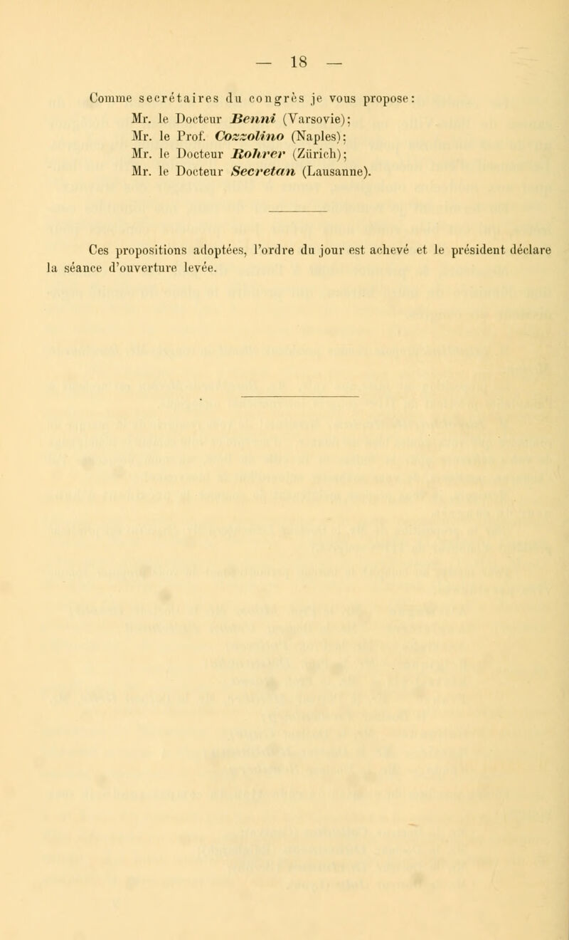 Comme secrétaires du congrès je vous propose: Mr. le Docteur Henni (Varsovie); Mr. le Prof. Cozzolino (Naples): Mr. le Docteur Sohrer (Zurich); Mr. le Docteur Secretan (Lausanne). Ces propositions adoptées, l'ordre du jour est achevé et le président déclare la séance d'ouverture levée.