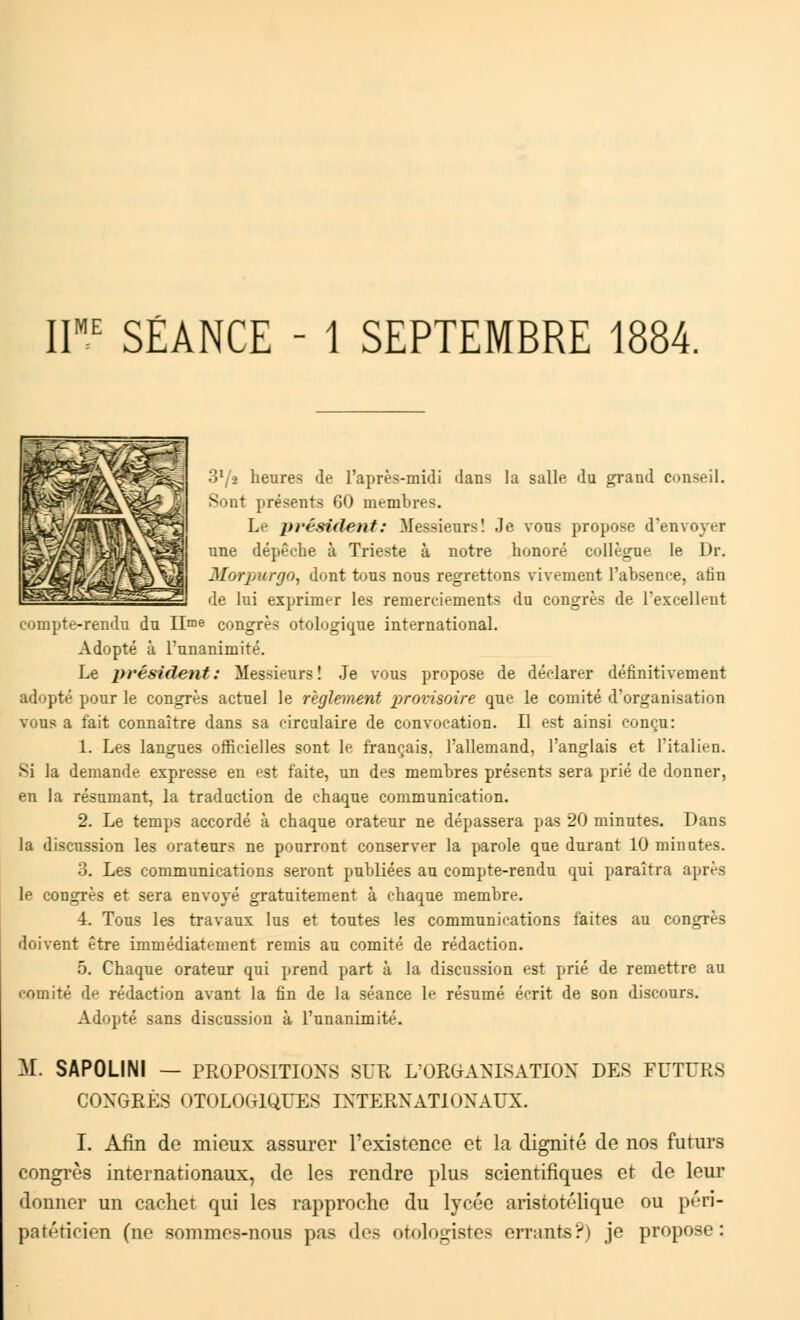 IIME SÉANCE - 1 SEPTEMBRE 1884. ■ i1 i heures de l'après-midi dans la salle du grand conseil. Sont présents 60 membres. Le prérident: Messieurs! Je vous propose d'envoyer une dépêche à Trieste à notre honoré collègue le Dr. MorpwgOy dont tous nous regrettons vivement l'absence, afin de lui exprimer les remerciements du congrès de l'excellent nnpte-rendn du IIme congrès otologique international. Adopté à l'unanimité. Le président: Messieurs! Je vous propose de déclarer définitivement adopté pour le congrès actuel le règlement provisoire que le comité d'organisation vous a fait connaître dans sa circulaire de convocation. Il est ainsi conçu: 1. Les langues officielles sont le français, l'allemand, l'anglais et l'italien. Si la demande expresse en est faite, un des membres présents sera prié de donner, en la résumant, la traduction de chaque communication. 2. Le temps accordé à chaque orateur ne dépassera pas 20 minutes. Dans la discussion les orateurs ne pourront conserver la parole que durant 10 minutes. 3. Les communications seront publiées au compte-rendu qui paraîtra après le congrès et sera envoyé gratuitement à chaque membre. 4. Tons les travaux lus et toutes les communications faites au congrès doivent être immédiatement remis au comité de rédaction. 5. Chaque orateur qui prend part à la discussion est prié de remettre au comité de rédaction avant la fin de la séance le résumé écrit de son discours. Adopté sans discussion à l'unanimité. M. SAPOLINI — PROPOSITIONS SUR L'ORGANISATION DES FUTURS CONGRÈS OTOLOGIQUES INTERNATIONAUX. I. Afin de mieux assurer l'existence et la dignité de nos futurs congrès internationaux, de les rendre plus scientifiques et de leur donner un cachet qui les rapproche du lycée aristotélique ou péri- patéticien (ne sommes-nous pas des otologistes errants?) je propose: