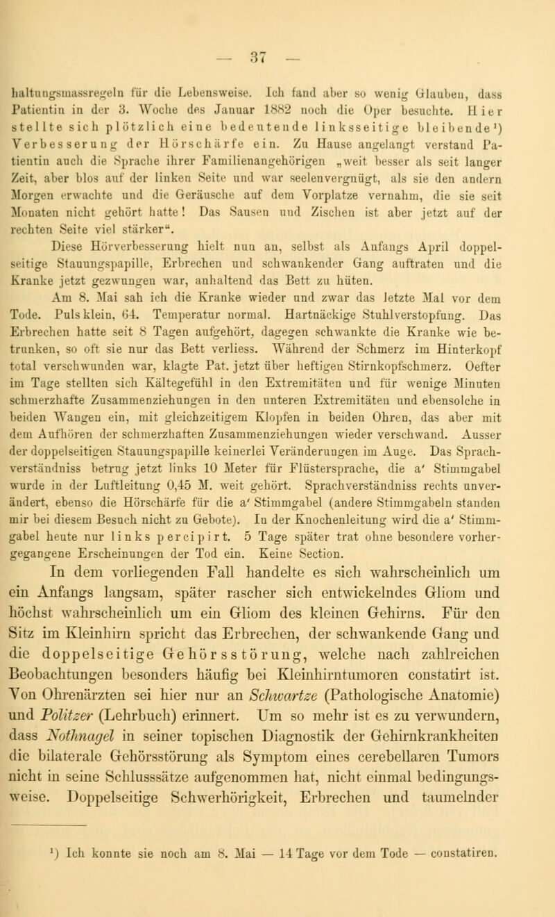 baltungsmassregeln fur dii' Lebensweise. Ich fand aber su wenig Glanben, dass Patientin in der 3. Woche des Januar 1882 noch die Oper besnchte. Bier s te 1L t e sich plôtzlicb eine l>edeutende linksseitige bleibende1) Verbes seru ng der Horschà' rfe ein. Zu Hause angelangt verstand Pa- tientin auch die Sprache ihrer Familienangehiïrigen „weit besser als seit langer Zeit, aber blos anf der linken Seite and war seelenvergniigt, als sie den andern Morgen erwachte und die Gerâusche auf dem Vorplatze vernahm, die sie seit M<»uaten nicbt gehôrt hatte ! Das Sausen and Zischen ist aber jetzt auf der rechten Seite viel stàrker. Dièse Hiirverbesserung hielt nua an, selbst als Anfangs April doppel- seitige Stannngspapille, Krbrechen und schwankender Gang auftraten und die Kranke jetzt gezwungen war, anhaltend das Bett zu hiiten. Ani 8. Mai sah ich die Kranke wieder und zwar das Jetzte Mai vor dem Tode. Pulsklein, 64. Temperatur normal. Hartnàekige .Stuhlverstopfung. Das Erbrechen hatte seit 8 Tagen aufgehort, dagegen schwankte die Kranke wie be- trunken, so oft sie nur das Bett verliess. Wàhrend der Schmerz im Hinterkopf total verschwunden war, klagte Pat. jetzt iïber heftigeu Stirnkopfschmerz. Oefter im Tage stellten sich Kâltegefùhl in den Extremitâten und fur wenige Minuten Bcbmerzbafte Zusammenziehungen in den unteren Extremitàteu und ehensolche in beiden Waugen ein, mit gleichzeitigem Klopfen in beiden Ohren, das aber mit dem Anfhôren der schmerzhaften Zusammenziehungen wieder verschwand. Ausser der doppelseitigen Stannngspapille keinerlei Verânderungen im Auge, Das Spracb- verstàndniss betrug jetzt links 10 Meter fiir Fliistersprache, die a' Stimmgabel wurde in der Luftleitung 0,45 M. weit gehôrt. Sprachverstàndniss redits unver- àndert, ebenso die Hôrschârfe fiir die a' Stimmgabel (andere Stimmgabeln standen mir bei diesem Besuch nicht zu Gebote). In der Knochenleitung wird die a' Stimm- gabel heute nur 1 i nks p er cipir t. 5 Tage spâter trat ohne besondere vorher- gegangene Erscheinungen der Tod ein. Keine Section. lu dem vorliegenden Fall handelte es sicli wahrscheinlich um ein Anfangs langsam, spâter rascher sich entwickelndes Gliom und hoclist wahrscheinlich um ein Gliom des kleinen Gehirns. Fur den Sitz im Kleinhirn spricht das Erbrechen, der schwankende Gang und die doppelseitige Gehor ss tôrung, welche nach zahlrcichcn Bcobaclitungen besonders hâufig bei Kleinhirntumoren constatirt ist. Yon Ohrenârzten sei hier nur an Sclmartze (Pathologische Anatomie) und Politzer (Lehrbuch) erinnert. Um so mehr ist es zu verwundcrn, dass Nothnagél in seiner topischen Diagnostik der Gehirnkrankhciten die bilatérale Gehorsstôrung als Symptom eines cerebellaren Tumors nicht in seine Schlusssâtzc aufgenommen liât, nicht einmal bedingungs- \\ti~e. Doppelseitige Schwerhôrigkeit, Erbrechen und taumelnder l) Ich konnte sie noch am 8. Mai — 14 Tage vor dem Tode — constatiren.