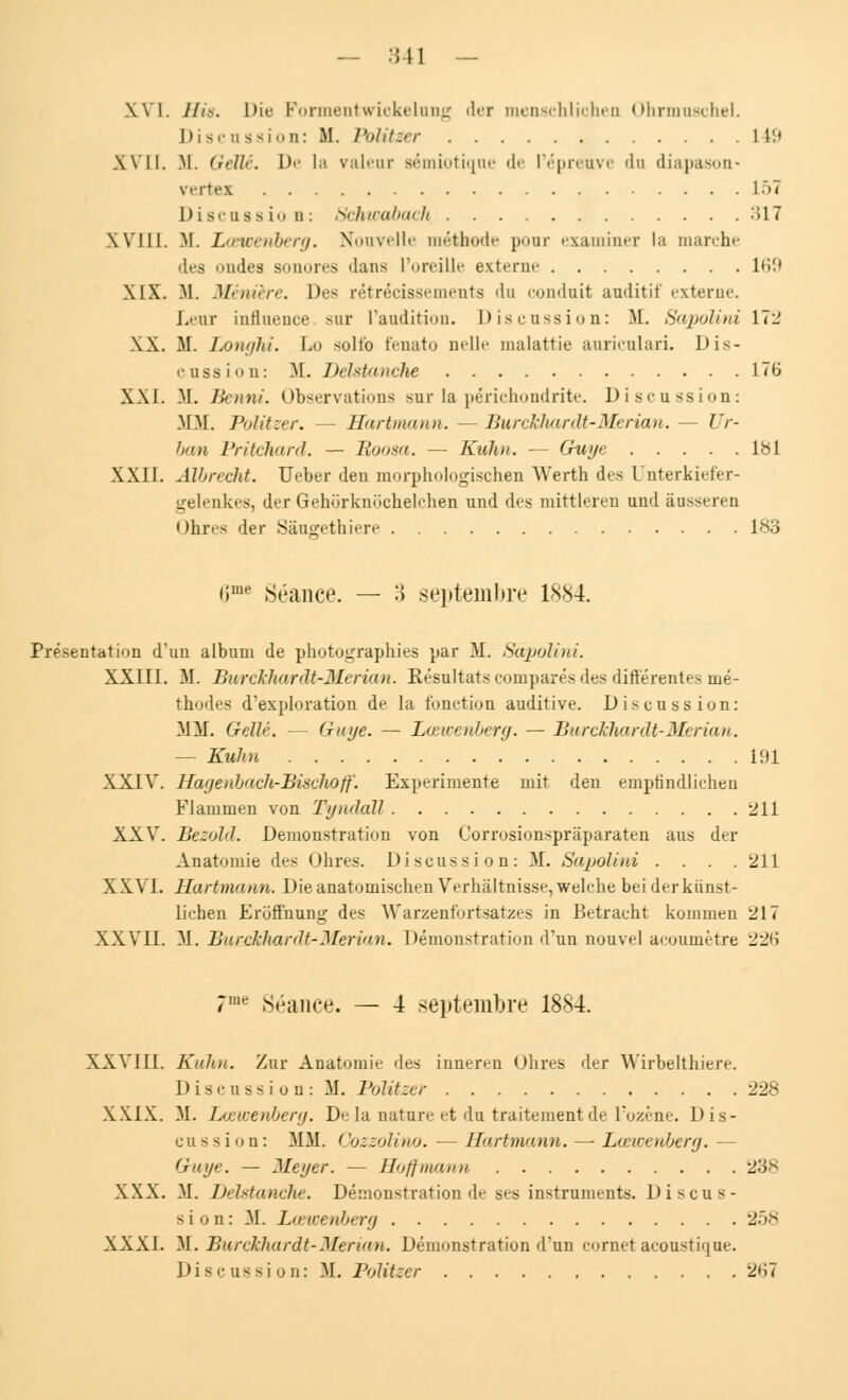 XVI. H%8. Die Formentwickelung '1er menschlichen Ohrmuschel. Discussion: M. Volitzer 149 XVII. M. Geïlé. De la valeur sémiotiqae de l'épreuve du diapason* vertes L51 Discassio a: Schwabach 317 XVIII. M. Lœwenberg. Nouvelle méthode pour examiner la marche des ondes sonores dans l'oreille externe 169 SIX. M. Mniiirr. Des rétrécissements 'lu conduit auditif externe. Leur influence sur l'audition. Discussion: M. Sapolirù 172 XX. H. Longhi. I.o solfo fenato nelle malattie anricnlari. Dis- cussion: M. Délstanche 176 XXI. M. Henni, observations sur la périchondrite. Discussion: MM. Politzer. Hartmann. — Burckhardt-Merian. — Ur- bain Pritchard. — Boosa. — Kuhn. — Guye 181 XXII. Albrecht. Ueber den morphologischen Werth des Qnterkiefer- gelenkes, der Gehorknochelchen und des mittleren und àusseren Ohres der Sâugethiere 183 iime Séance. — :} septembre 1884. Présentation d'un album de photographies par M. Sépolini. XXIII. M. Burckhardt-Merian. Résultats comparés des différentes mé- thodes d'exploration de la fonction auditive. Discussion: 31M. Getté. (raye. — Lœwenberg. — Burckhardt-Merian. — Kuhn 191 XXIV. Hagenbach-Bischoff. Expérimente mit den emptindlichen Flammen von Tyndàll 211 XXV. Bezold. Démonstration von Corrosionspràparaten aus der Ânatomie des Ohres. Discussion: M. Sapoliui . . . .211 X XVL Hartmann. Dieanatomischeu Verhâltnisse,welchc bei derknnst- lichen Erofl'nung des Warzenfortsatzes in Betracht kommen 217 XXVII. M. Bu&khardt-Merian. Démonstration d'un nouvel acoumètre 226 7me Séance. — 4 septembre 18S4. XXVIII. Kuhn. Zur Anatomie des inneren Ohres der Wirbelthiere. Discussion: M. Politzer 228 XXIX. M. Lœwenberg. De la nature et du traitement de l'ozène. Dis- cussion: MM. Cozzolino. - Hartmann. — Lœwenberg. — Guye. — Meyer. — Hoffmann 23* XXX. M. Délstanche, Démonstration de ses instrumente. Discus- sion: M. Lœwenberg 258 XXXI. M. Burckhardt-Merian. Démonstration d'un cornet acoustique. Discussion: M. Politzer 2'i7