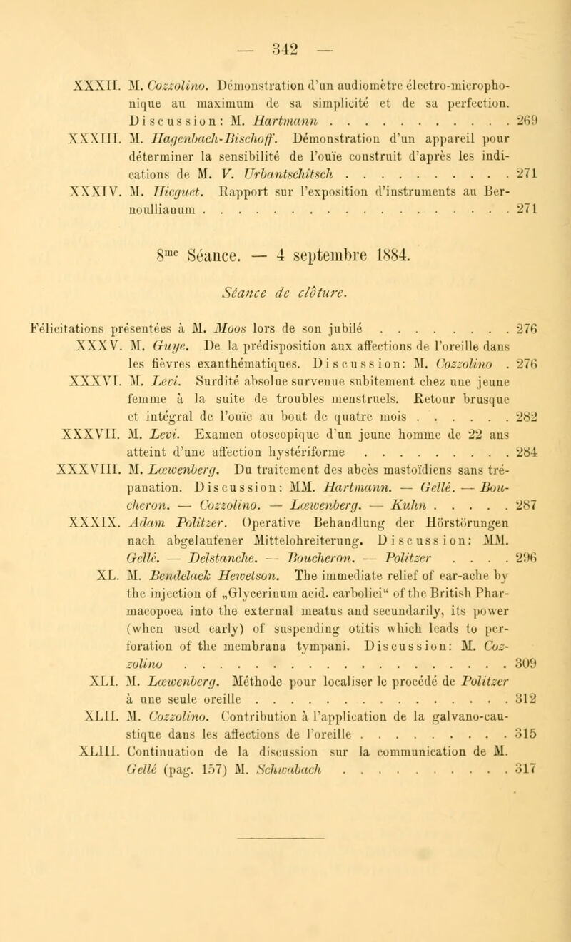 XXXII. M. Gozzolino. Démonstration d'un audiomètre électro-micropho- nique au maximum de sa simplicité et de sa perfection. Discussion: M. Hartmann 2iiM XXXIII. M. Hagenbach-Bischoff. Démonstration d'un appareil pour déterminer la sensibilité de l'ouïe construit d'après les indi- cations de M. V. Urbantschitseh 271 XXXIV. M. Hicguet. Rapport sur L'exposition d'instruments au Ber- noulliauuin 271 8me Séance. — 4 septembre 1884. Séance de clôture. Félicitations présentées à M. Moos lors de son jubilé 27fi XXXV. M. Guye. De la prédisposition aux affections de l'oreille dans les fièvres exanthématiques. Discussion: M. Gozzolino . 276 XXXVI. M. Lcci. Surdité absolue survenue subitement chez une jeune femme à la suite de troubles menstruels. Retour brusque et intégral de l'ouïe au bout de quatre mois 282 XXXVII. M. Levi. Examen otoscopique d'un jeune homme de 22 ans atteint d'une affection hystériforme 284 XXXVIII. M. Lœwenberg. Du traitement des abcès mastoïdiens sans tré- panation. Discussion: MM. Hartmann. — Géllé. — Bou- cheron. — Gozzolino. — Lœwenberg. — Kuhn 287 XXXIX. Adam Politzer. Operative Behandlung der Horstorungen nach abgelaufener Mittelohreiterung. Discussion: MM. Gellé. — Delstanche. — Boucheron. — Politzer .... 296 XL. M. Bendelack Hcwetaon. The immédiate relief of ear-ache by the injection of „Glycerinum acid. carbolici of the British Phar- macopoea into the external meatus and secundarily, its power (when used early) of suspending otitis which leads to per- foration of the nieinbrana tvmpani. Discussion: M. Coz- aolmo 309 XLI. M. Lœwenberg. Méthode pour localiser le procédé de Politzer à une seule oreille 312 XLII. M. Gozzolino. Contribution à L'application de la galvano-eau- stique dans les affections de l'oreille 315 XL111. Continuation de la discussion sur la communication de M. Gellé (pag. 157) M. Schwàbach 31*i