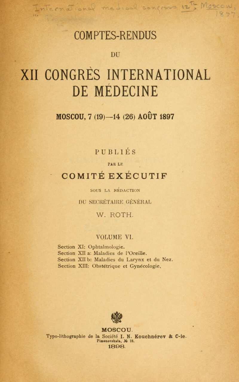 DU XII CONGRÈS INTERNATIONAL DE MÉDECINE MOSCOU, 7 (19)—14 (26) AOUT 1897 PUBLIES PAR LE COMITÉ EXÉCUTIF SOUS LA RÉDACTION DU SECRÉTAIRE GÉNÉRAL W. ROTH. VOLUME VI. Section XI: Ophtalmologie. Section XII a: Maladies de l'Oreille. Section XII b: Maladies du Larynx et du Nez. Section XIII: Obstétrique et Gynécologie. MOSCOU. Typo-lithographie de la Société I. N. Kouehnérev & C-ie. Pimenovskala, As 18. 1808