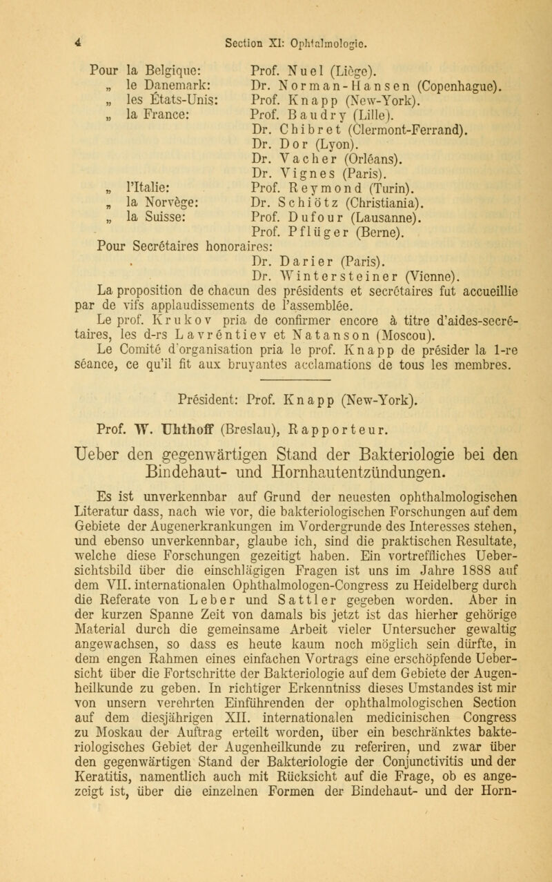 Pour la Belgique: Prof. Nuel (Liège). „ le Danemark: Dr. Norman-H an s en (Copenhague). „ les États-Unis: Prof. Knapp (New-York). „ la France: Prof. B au dry (Lille). Dr. Chibret (Clermont-Ferrand). Dr. Dor (Lyon). Dr. Vacher (Orléans). Dr. Vignes (Paris). „ l'Italie: Prof. Reymond (Turin). „ la Norvège: Dr. Schiôtz (Christiania). „ la Suisse: Prof. Dufour (Lausanne). Prof. Pfliiger (Berne). Pour Secrétaires honoraires: Dr. Darier (Paris). Dr. Wintersteiner (Vienne). La proposition de chacun des présidents et secrétaires fut accueillie par de vifs applaudissements de l'assemblée. Le prof. Krukov pria de confirmer encore à titre d'aides-secré- taires, les d-rs Lavréntiev et Natanson (Moscou). Le Comité d'organisation pria le prof. Knapp de présider la 1-re séance, ce qu'il fit aux bruyantes acclamations de tous les membres. Président: Prof. Knapp (New-York). Prof. W. TJMhoff (Breslau), Rapporteur. Ueber den gegenwârtigen Stand der Bakteriologie bei den Bindehaut- und Hornhautentziïndungen. Es ist unverkennbar auf Grund der neuesten ophthalmologischen Literatur dass, nach wie vor, die bakteriologischen Forschungen auf dem Gebiete der Augenerkrankungen im Vordergrunde des Interesses stehen, und ebenso unverkennbar, glaube ich, sind die praktischen Resultate, welche dièse Forschungen gezeitigt haben. Ein vortreffliches Ueber- sichtsbild iïber die einschlâgigen Fragen ist uns im Jahre 1888 auf dem VIL internationalen Ophthalmologen-Congress zu Heidelberg durch die Referate von Leber und Sattler gegeben worden. Aber in der kurzen Spanne Zeit von damais bis jetzt ist das hierher gehorige Material durch die gemeinsame Arbeit vieler Untersucher gewaltig angewachsen, so dass es heute kaum noch môglich sein durfte, in dem engen Rahmen eines einfachen Vortrags eine erschopfende Ueber- sicht iiber die Fortschritte der Bakteriologie auf dem Gebiete der Augen- heilkunde zu geben. In richtiger Erkenntniss dièses Umstandes ist mir von unsern verehrten Einfuhrenden der ophthalmologischen Section auf dem diesjâhrigen XII. internationalen medicinischen Congress zu Moskau der Auftrag erteilt worden, iiber ein beschrânktes bakte- riologisches Gebiet der Augenheilkunde zu referiren, und zwar iiber den gegenwârtigen Stand der Bakteriologie der Conjunctivitis und der Keratitis, namentlich auch mit Riïcksicht auf die Frage, ob es ange- zeigt ist, iiber die einzelnen Formen der Bindehaut- und der Horn-