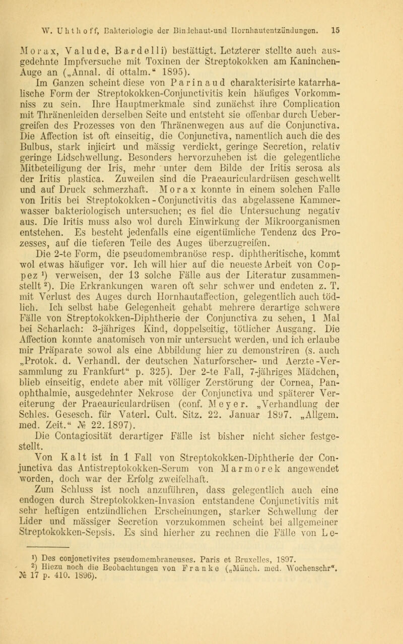 Morax, Valude, Bardelli) bestattigt. Letzterer stcllte auch aus- gedehnte Impfversuche mit Toxinen der Streptokokken am Kaninchen- Auge an („ Annal, di ottalm. 1895). Im Ganzen scheint dièse von P a r i n a u d charakterisirte katarrha- lische Form der Streptokokken-Conjunctivitis kein haufiges Vorkomm- niss zu sein. Ihre Hauptmerkmale sind zunachst ihre Complication mit Thrânenleiden derselben Seite und entsteht sie offenbar durch Ueber- greifen des Prozesses von den Thranenwegen aus auf die Conjunctiva. Die Affection ist oft einseitig, die Conjunctiva, namentlich auch die des Bulbus, stark injicirt und massig verdiekt, geringe Sécrétion, relativ geringe Lidschwellung. Besonders hervorzuheben ist die gelegentliche Mitbeteiligung der Iris, mehr unter dem Bilde der Iritis serosa als der Iritis plastica. Zuweilen sind die Praeauriculardrusen geschwellt und auf Druck schmerzhaft. Morax konnte in einem solchen Falle von Iritis bei Streptokokken-Conjunctivitis das abgelassene Kammer- wasser bakteriologisch untersuchen; es fiel die Untersuchung negativ aus. Die Iritis muss also wol durch Einwirkung der Mikroorganismen entstehen. Es besteht jedenfalls eine eigentiïmliche Tendenz des Pro- zesses, auf die tieferen Teile des Auges uberzugreifen. Die 2-te Form, die pseudomembranose resp. diphtheritische, kommt wol etwas hàufiger vor. Ich will hier auf die neueste Arbeit von Cop- pez *) verweisen, der 13 solche Falle aus der Literatur zusammen- stellt2). Die Erkrankungen waren oft sehr schwer und endeten z. T. mit Verlust des Auges durch Hornhautaffection, gelegentlich auch tôd- lich. Ich selbst habe Gelegenheit gehabt mehrere derartige schwere Falle von Streptokokken-Diphtherie der Conjunctiva zu sehen, 1 Mal bei Scharlach: 3-jàhriges Kind, doppelseitig, tôtlicher Ausgang. Die Affection konnte anatomisch von mir untersucht werden, und ich erlaube mir Prâparate sowol als eine Abbildung hier zu demonstriren (s. auch „Protok. d. Verhandl. der deutschen Naturforscher- und Aerzte-Ver- sammlung zu Frankfurt p. 325). Der 2-te Fall, 7-jàhriges Mâdchen, blieb einseitig, endete aber mit vôlliger Zerstorung der Cornea, Pan- ophthalmie, ausgedehnter Nekrose der Conjunctiva und spâterer Ver- eiterung der Praeauriculardrusen (conf. M e y e r. „Verhandlung der Schles. Gesesch. fur Vaterl. Cuit. Sitz. 22. Januar 1897. „Allgem. med. Zeit. J^ 22.1897). Die Contagiositàt derartiger Falle ist bisher nicht sicher festge- stellt. Von Kait ist in 1 Fall von Streptokokken-Diphtherie der Con- junctiva das Antistreptokokken-Serum von Marmorek angewendet worden, doch war der Erfolg zweiielhaft. Zum Schluss ist noch anzufiihren, dass gelegentlich auch eine endogen durch Streptokokken-Invasion entstandene Conjunctivitis mit sehr heftigen entziindlichen Erscheinungen, starker Schwellung der Lider und massiger Sécrétion vorzukommen scheint bei allgemeiner Streptokokken-Sepsis. Es sind hierher zu rechnen die Falle von Le- î) Des conjonctivites pseudomembraneuses. Paris et Bruxelles, 1897. 2) Hiezu noch die Beobachtungen von Franke (,.Muncli. med. Wochenschr* ^ô 17 p. 410. 1896).