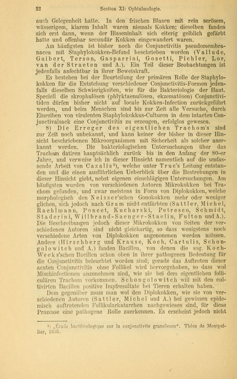auch Gelegenheit hatte. In den frischen Blason mit rein serosem, wâsserigem, klarem Inhalt waren niemals Kokken; dieselben fanden sich erst dann, wenn der Blaseninhalt sich eiterig gelblich gefârbt hatte und offenbar secundâr Kokken eingewandert waren. Am hàufigsten ist bisher noch die Conjunctivitis pseudomembra- nacea mit Staphylokokken-Befund beschrieben worden (Va 11 ude, Guibert, Terson, Gasparrini, Gosetti, Pichler, Lor, van derStraeten und A.). Ein Teil dieser Beobacbtungen ist jedenfalls anfechtbar in ihrer Beweiskraft. Es bestehen bei der Beurteilung der primaren Rolle der Staphylo- kokken fiir die Entstehung verschiedener Conjunctivitis-Formen jeden- falls dieselben Schwierigkeiten, wie fiir die Bakteriologie der Haut. Speciell die skrophulôsen (phlyktaenulosen, ekzematosen) Conjunctivi- tiden diirfen bisher nicht auf locale Kokken-Infection zuriickgefiihrt werden, und beim Menschen sind bis zur Zeit aile Versuche, durch Einreiben von virulenten Staphylokokkus-Culturen in dem intacten Con- junctivalsack eine Conjunctivitis zu erzeugen, erfolglos gewesen. 8) Die Erreger des eigentlichen Trachom's sind zur Zeit noch unbekannt, und kann keiner der bisher in dieser Hin- sicht beschriebenen Mikroorganismen mit Sicherheit als solcher aner- kannt werden. Die bakteriologischen Untersuchungen liber das Trachom datiren hauptsachlich zuriick bis in den Anfang der 80-er Jahre, und verweise ich in dieser Hinsicht namentlich auf die umfas- sende Arbeit von Cazalis1), welche unter Truc's Leitung entstan- den und die einen ausfuhrlichen Ueberblick iiber die Bestrebungen in dieser Hinsicht giebt, nebst eigenen einschlagigen Untersuchungen. Am hàufigsten wurden von verschiedenen Autoren Mikrokokken bei Tra- chom gefunden, und zwar meistens in Form von Diplokokken, welche morphologisch den N e i s s e r'schen Gonokokken mehr oder weniger glichen, sich jedoch nach G r a m nich t entfârbten (S a 111 e r, Michel, Raehlmann, Ponce t, Kucharski, Petresco, Schmidt, Staderini, Willbrand-Saenger-Staelin, Fulton und A.). Die Beschreibungen jedoch dieser JNiikrokokken von Seiten der ver- schiedenen Autoren sind nicht gleichartig, so dass wenigstens noch verschiedene Arten von Diplokokken angenommen werden miissen. Andere (Hirschberg und Krause, Koch, Cartulis, Schon- golowitch und A.) fanden Bacillen, von denen die sog. Koeh- Weeks'schen Bacillen schon oben in ihrer pathogenen Bedeutung fiir die Conjunctivitis beleuchtet worden sind; gerade das Auftreten dieser acuten Conjunctivitis ohne Follikel wird hervorgehoben, so dass wol Mischinfectionen anzunehmen sind, wie sie bei dem eigentlichen folli- culâren Trachom vorkommen. Schongolowitch will mit den cul- tivirten Bacillen positive Impfresultate bei Tieren erhalten haben. Dem gegeniiber muss m an wol den Diplokokken, wie sie von ver- schiedenen Autoren (Sattler, Michel und A.) bei gewissen epide- misch auftretenden Follikularkatarrhen nachgewiesen sind, fiir dièse Prozesse eine pathogène Rolle zuerkennen. Es erscheint jedoch nicht ri „Étu(Ie bactériologique sur la. conjonctivite granuleuse. Thèse de Montpel- lier, 1SJ5.