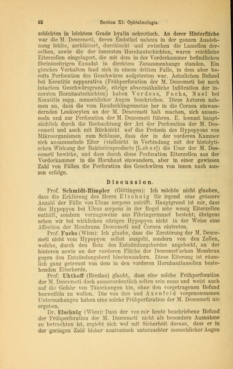 schichten in leichtem Grade hyalin nekrotisch. An derer Hinterflâche war die M. Descemeti, deren Endothel nahezu in der ganzen Ausdeh- nung fehlte, zerblàttert, durchlocht und zwischen die Lamellen der- selben, sowie die der innersten Hornhautschichten, waren reichliche Eiterzellen eingelagert, die mit dem in der Vorderkammer befindlichen fibrinôseitrigen Exsudât in direktem Zusammenhange standen. Ein gleiches Verhalten fand sich in einem dritten Falle, in dem aber be- reits Perforation des Geschwures aufgetreten war. Aehnlichen Befund bei Keratitis suppurativa (Friihperforation der M. Descemeti bei noch intacte m Geschwiirsgrunde, eitrige abscessâhnliche Infiltration der in- nersten Hornhautschichten) haben Verdese, Fuchs, Nuel bei Keratitis supp. menschlicher Augen beschrieben. Dièse Autoren nah- men an, dass die vom Randschlingennetze her in die Cornea einwan- dernden Leukocyten an der M. Descemeti hait machen, sich ansam- meln und zur Perforation der M. Descemeti fiihren. E. kommt haupt- sâchlich durch die Beobachtung der Art der Perforation der M. Des- cemeti und auch mit Rucksicht auf das Freisein des Hypopyons von Mikroorganismen zum Schlusse, dass der in der vorderen Kammer sich ansammelnde Eiter (vielleicht in Verbindung mit der histolyti- schen Wirkung der Bakterienproducte [Leber]) die Usur der M. Des- cemeti bewirke, und dass durch dièse Perforation Eiterzellen aus der Vorderkammer in die Hornhaut einwandern, aber in einer gewissen Zahl von Fâllen die Perforation des Geschwures von innen nach aus- sen erfolge. Discussion. Prof. Schraidt-Rimpler (Gottingen): Ich môchte nicht glauben, dass die Erklarung des Herrn E1 s c h n i g fiir irgend eine grossere Anzahl der Falle von Ulcus serpens zutrifft. Hauptgrund ist mir, dass das Hypopyon bei Ulcus serpens in der Regel sehr wenig Eiterzellen enthalt, sondern vorzugsweise aus Fibringerinnsel besteht; iibrigens sehen wir bei wirklichen eitrigen Hypopyen nicht in der Weise eine Affection der Membrana Descemeti und Cornea eintreten. Prof. Fuchs (Wien): Ich glaube, dass die Zerstôrung der M. Desce- meti nicht vom Hypopyon selbst ausgeht, sondern von den Zellen, welche, durch den Reiz des Entzundungsherdes angelockt, an der hinteren sowie an der vorderen Flache der Descemet'schen Membran gegen den Entziindungsherd hineinwandern. Dièse Eitcrung ist ràum- lich ganz getrennt von dem in den vorderen Hornhautlamellen beste- henden Eiterherde. Prof. Ulithoff (Breslau) glaubt, dass eine solche Friihperforation der M. Descemeti doch ausserordentlich selten sein muss und weist auch auf die Gefahr von Tâuschungen hin, ohne den vorgetragenen Befund bezweifeln zu wollen. Die von ihm und Axenfeld vorgenommenen Untersuchungen haben eine solche Friihperforation der M. Descemeti nie ergeben. Dr. Elschnig (Wien): Dass der vonmir heute beschriebene Befund der Friihperforation der M. Descemeti nicht als besondere Ausnahme zu betrachten ist, ergiebt sich wol mit Sicherheit daraus, dass er in der geringen Zahl bisher anatomisch untersuchter menschlicher Augen