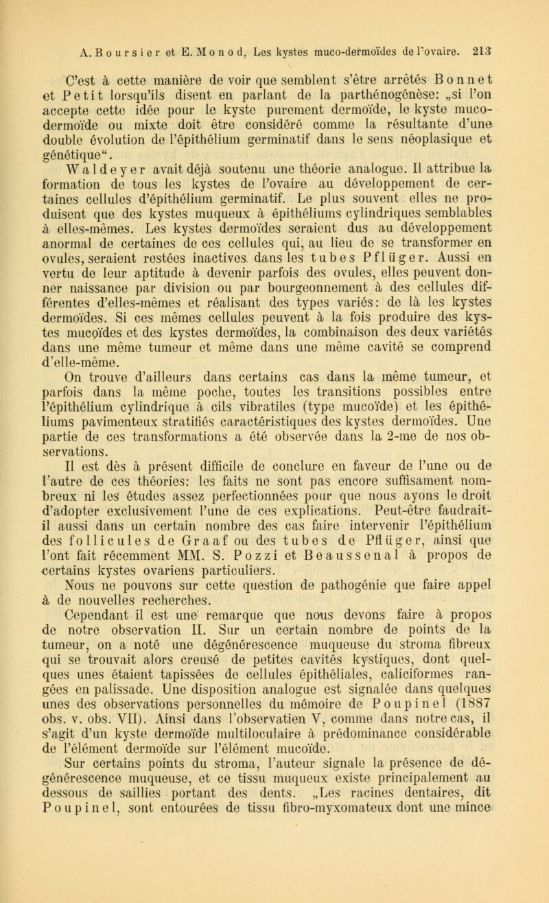 C'est à cette manière de voir que semblent s'être arrêtés Bonnet et Petit lorsqu'ils disent en parlant de la parthénogenèse: „si l'on accepte cette idée pour le kyste purement dermoïde, le kyste muco- dermoïde ou mixte doit être considéré comme la résultante d'une double évolution de l'épithélium germinatif dans le sens néoplasique et génétique. Waldeyer avait déjà soutenu une théorie analogue. Il attribue la formation de tous les kystes de l'ovaire au développement de cer- taines cellules d'épithélium germinatif. Le plus souvent elles ne pro- duisent que des kystes muqueux à épithéliums cylindriques semblables à elles-mêmes. Les kystes dermoïdes seraient dus au développement anormal de certaines de ces cellules qui, au lieu de se transformer en ovules, seraient restées inactives dans les tubes Pfliiger. Aussi en vertu de leur aptitude à devenir parfois des ovules, elles peuvent don- ner naissance par division ou par bourgeonnement à des cellules dif- férentes d'elles-mêmes et réalisant des types variés : de là les kystes dermoïdes. Si ces mêmes cellules peuvent à la fois produire des kys- tes mucQïdes et des kystes dermoïdes, la combinaison des deux variétés dans une même tumeur et même dans une même cavité se comprend d'elle-même. On trouve d'ailleurs dans certains cas dans la même tumeur, et parfois dans la même poche, toutes les transitions possibles entre l'épithélium cylindrique à cils vibratiles (type mucoïde) et les épithé- liums pavimenteux stratifiés caractéristiques des kystes dermoïdes. Une partie de ces transformations a été observée dans la 2-me de nos ob- servations. Il est dès à présent difficile de conclure en faveur de l'une ou de l'autre de ces théories: les faits ne sont pas encore suffisament nom- breux ni les études assez perfectionnées pour que nous ayons le droit d'adopter exclusivement l'une de ces explications. Peut-être faudrait- il aussi dans un certain nombre des cas faire intervenir l'épithélium des follicules de Graaf ou des tubes de Pfliïger, ainsi que l'ont fait récemment MM. S. Pozzi et Beaussenal à propos de certains kystes ovariens particuliers. Nous ne pouvons sur cette question de pathogénie que faire appel à de nouvelles recherches. Cependant il est une remarque que nous devons faire à propos de notre observation IL Sur un certain nombre de points de la tumeur, on a noté une dégénérescence muqueuse du stroma fibreux qui se trouvait alors creusé de petites cavités kystiques, dont quel- ques unes étaient tapissées de cellules épithéliales, caliciformes ran- gées en palissade. Une disposition analogue est signalée dans quelques unes des observations personnelles du mémoire de Poupinel (1887 obs. v. obs. VII). Ainsi dans l'observatien V, comme dans notre cas, il s'agit d'un kyste dermoïde multiloculaire à prédominance considérable de l'élément dermoïde sur l'élément mucoïde. Sur certains points du stroma, l'auteur signale la présence de dé- générescence muqueuse, et ce tissu muqueux existe principalement au dessous de saillies portant des dents. „Les racines dentaires, dit Poupinel, sont entourées de tissu fibro-myxomateux dont une mince