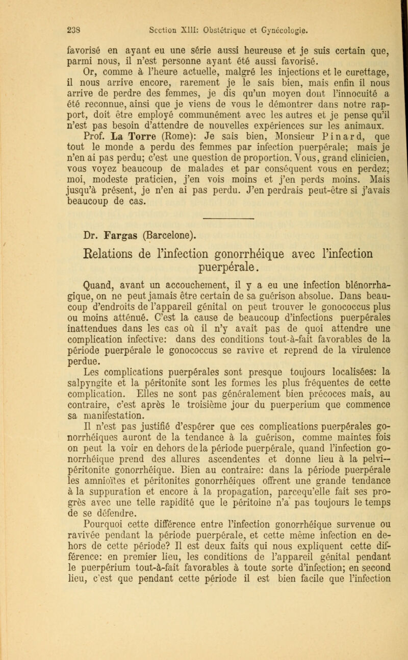 favorisé en ayant eu une série aussi heureuse et je suis certain que, parmi nous, il n'est personne ayant été aussi favorisé. Or, comme à l'heure actuelle, malgré les injections et le curettage, il nous arrive encore, rarement je le sais bien, mais enfin il nous arrive de perdre des femmes, je dis qu'un moyen dont l'innocuité a été reconnue, ainsi que je viens de vous le démontrer dans notre rap- port, doit être employé communément avec les autres et je pense qu'il n'est pas besoin d'attendre de nouvelles expériences sur les animaux. Prof. La Torre (Rome): Je sais bien, Monsieur Pinard, que tout le monde a perdu des femmes par infection puerpérale; mais je n'en ai pas perdu; c'est une question de proportion. Vous, grand clinicien, vous voyez beaucoup de malades et par conséquent vous en perdez; moi, modeste praticien, j'en vois moins et j'en perds moins. Mais jusqu'à présent, je n'en ai pas perdu. J'en perdrais peut-être si j'avais beaucoup de cas. Dr. Fargas (Barcelone). Relations de l'infection gonorrhéique avec l'infection puerpérale. Quand, avant un accouchement, il y a eu une infection blénorrha- gique, on ne peut jamais être certain de sa guérison absolue. Dans beau- coup d'endroits de l'appareil génital on peut trouver le gonococcus plus ou moins atténué. C'est la cause de beaucoup d'infections puerpérales inattendues dans les cas où il n'y avait pas de quoi attendre une complication infective: dans des conditions tout-à-fait favorables de la période puerpérale le gonococcus se ravive et reprend de la virulence perdue. Les complications puerpérales sont presque toujours localisées: la salpyngite et la péritonite sont les formes les plus fréquentes de cette complication. Elles ne sont pas généralement bien précoces mais, au contraire, c'est après le troisième jour du puerperium que commence sa manifestation. Il n'est pas justifié d'espérer que ces complications puerpérales go- norrhéiques auront de la tendance à la guérison, comme maintes fois on peut la voir en dehors de la période puerpérale, quand l'infection go- norrhéique prend des allures ascendentes et donne lieu à la pelvi— péritonite gonorrhéique. Bien au contraire: dans la période puerpérale les amnioïtes et péritonites gonorrhéiques offrent une grande tendance à la suppuration et encore à la propagation, parcequ'elle fait ses pro- grès avec une telle rapidité que le péritoine n'a pas toujours le temps de se défendre. Pourquoi cette différence entre l'infection gonorrhéique survenue ou ravivée pendant la période puerpérale, et cette même infection en de- hors de cette période? H est deux faits qui nous expliquent cette dif- férence: en premier lieu, les conditions de l'appareil génital pendant le puerperium tout-à-fait favorables à toute sorte d'infection; en second lieu, c'est que pendant cette période il est bien facile que l'infection