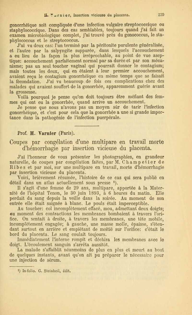 gonorrhéique soit compliquée d'une infection vulgaire streptococcique ou staphylococcique. Dans des cas semblables, toujours quand j'ai fait un examen microbiologique complet, j'ai trouvé près du gonococcus, le sta- phylococcus et le streptococcus. J'ai vu deux cas: l'un terminé par la péritonite purulente généralisée, et l'autre par la salpyngite suppurée, dans lesquels l'accouchement a eu lieu de la façon la plus irréprochable, au point de vue asep- tique: accouchement parfaitement normal par sa durée et par son méca- nisme; pas un seul toucher vaginal qui pourrait donner le contagium; mais toutes les deux, qui en étaient à leur premier accouchement, avaient reçu le contagium gonorrhéique en même temps que se faisait la fécondation. J'ai vu beaucoup.de fois ces complications chez des malades qui avaient souffert de la gonorrhée, apparemment guérie avant la grossesse. Voilà pourquoi je pense qu'on doit toujours être méfiant des fem- mes qui ont eu la gonorrhée, quand arrive un accouchement. Je pense que nous n'avons pas un moyen sûr de tarir l'infection gonorrhéique, et c'est pour cela que la gonorrhée a une si grande impor- tance dans la pathogénie de l'infection puerpérale. Prof. H. Tarnier (Paris). Coupes par congélation d'une multipare en travail morte d'hémorrhagie par insertion vicieuse du placenta. J'ai l'honneur de vous présenter les photographies, en grandeur naturelle, de coupes par congélation faites, par M. Champetier de Ribes et par moi, sur une multipare en travail, morte d'hémorrhagie par insertion vicieuse du placenta. Voici, brièvement résumée, l'histoire de ce cas qui sera publié en détail dans un atlas actuellement sous presse 1). Il s'agit d'une femme de 29 ans, multipare, apportée à la Mater- nité de l'hôpital Tenon, le 30 juin 1893, à 6 heures du matin. Elle perdait du sang depuis la veille dans la soirée. Au moment de son entrée elle était saignée à blanc. Le pouls était imperceptible. Au toucher: col incomplètement effacé, mou, admettant deux doigts; au moment des contractions les membranes bombaient à travers l'ori- fice. On sentait à droite, à travers les membranes, une tête mobile, incomplètement engagée; à gauche, une masse molle, épaisse, s'éten- dant surtout en arrière et empiétant de moitié sur l'orifice: c'était le bord du placenta. Le sang coulait toujours. Immédiatement l'interne rompit et déchira les membranes avec le doigt. L'écoulement sanguin s'arrêta aussitôt. La malade s'affaiblit néanmoins de plus en plus et meurt au bout de quelques instants, avant qu'on ait pu préparer le nécessaire pour une injection de sérum. *) In-folio. G. Steinheil, édit.
