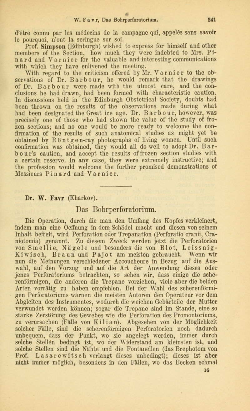 d'être connu par les médecins de la campagne qui, appelés sans savoir le pourquoi, n'ont la seringue sur soi. Prof. Simpson (Edinburgh) wished to express for himself and other members of the Section, how much they were indebted to Mrs. Pi- nard and V a r n i e r for the valuable and interesting communications with which they hâve enlivened the meeting. With regard to the criticism offered by Mr. Varnier to the ob- servations of Dr. Barbour, he would remark that the drawings of Dr. Barbour were made with the utmost care, and the con- clusions he had drawn, had been formed with characteristic caution. In discussions held in the Edinburgh Obstétrical Society, doubts had been thrown on the results of the observations made during what had been designated the Great ice âge. Dr. Barbour, however, was precisely one of those who had shown the value of the study of fro- zen sections; and no one would be more ready to welcome the con- firmation of the results of such anatomical studies as might y et be obtained by R ô n t g e n-ray photographs of living women. Until such confirmation was obtained, they would ail do well to adopt Dr. Bar- b o u r's caution, and accept the results of frozen section studies with a certain reserve. In any case, they were extremely instructive; and the profession would welcome the further promised démonstrations of Messieurs Pinard and Varnier. Dr. W. Fayr (Kharkov). Das Bohrperforatorium. Die Opération, durch die man den Umfang des Kopfes verkleinert, indem man eine Oeffnung in dem Schâdel macht und diesen von seinem Inhalt befreit, wird Perforation oder Trépanation (Perforatio cranii, Cra- niotomia) genannt. Zu diesem Zweck werden jetzt die Perforatorien von Smellie, Nâgele und besonders die von Blot, Leissnig- Kiwisch, Braun und P a j o t am meisten gebraucht. Wenn wir nun die Meinungen verschiedener Accoucheure in Bezug auf die Aus- wahl, auf den Vorzug und auf die Art der Anwendung dièses oder jenes Perforatoriums betrachten, so sehen wir, dass einige die sche- renformigen, die anderen die Trépane vorziehen, viele aber die beiden Arten vorrâtig zu haben empfehlen. Bei der Wahl des scherenformi- gen Perforatoriums warnen die meisten Autoren den Operateur vor dem Abgleiten des Instrumentes, wodurch die weichen Gebârteile der Mutter verwundet werden kônnen; sogar die Trépane sind im Stande, eine so starke Zerstorung des Gewebes wie die Perforation des Promontoriums, zu verursachen (Fâlle von Kilian). Abgesehen von der Môglichkeit solcher Fâlle, sind die scherenfôrmigen Perforatorien noch dadurch unbequem, dass der Punkt, wo sie angelegt werden, immer durch solche Stellên bedingt ist, wo der Widerstand am kleinsten ist, und solche Stellen sind die Nâhte und die Fontanellen (das Brephotom von Prof. Lasarewitsch verlangt dièses unbedingt); dièses ist aber nient immer moglich, besonders in den Fâllen, wo das Becken schmal 16