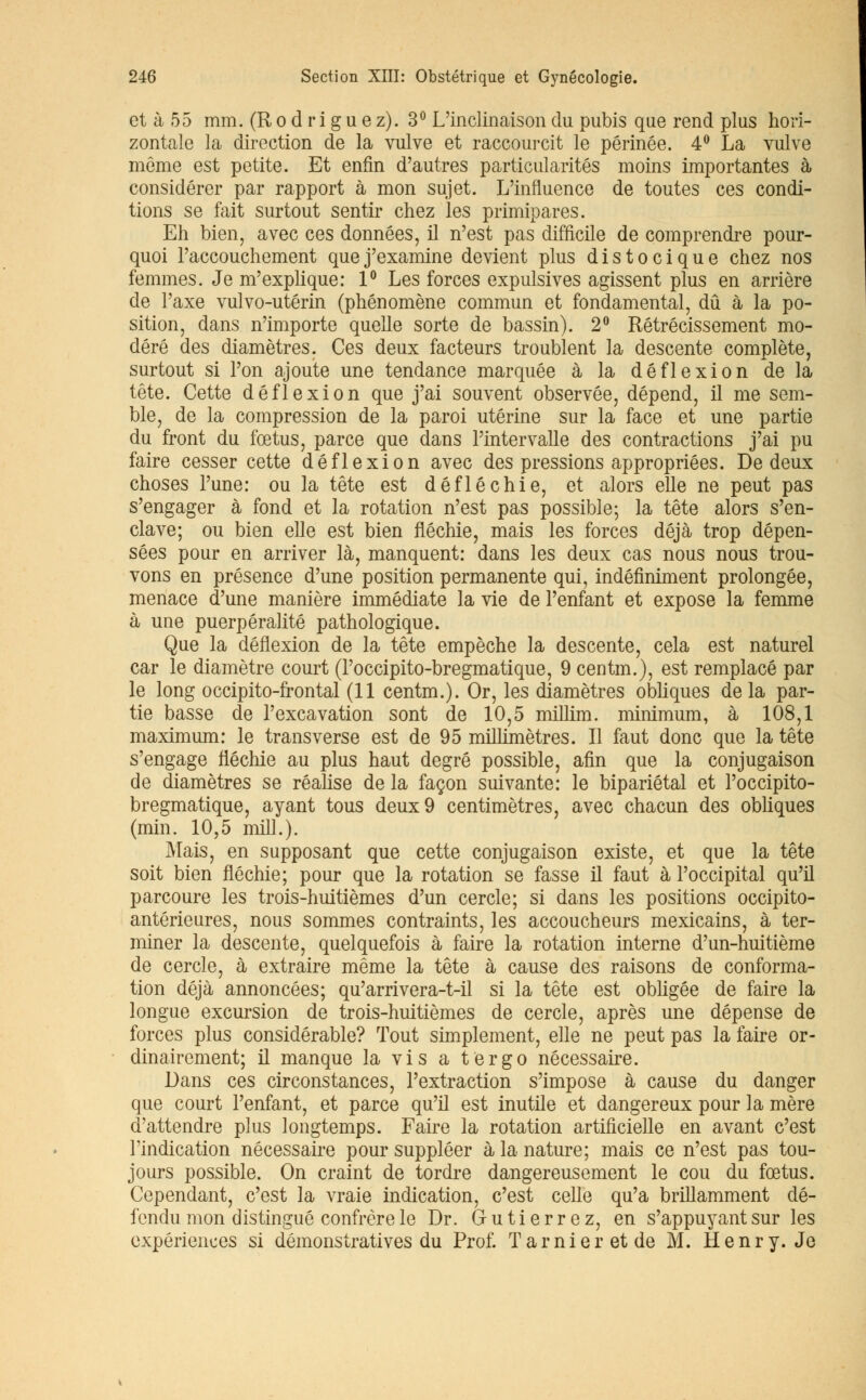 et à 55 mm. (Rodrigue z). 3° L'inclinaison du pubis que rend plus hori- zontale la direction de la vulve et raccourcit le périnée. 4° La vulve même est petite. Et enfin d'autres particularités moins importantes à considérer par rapport à mon sujet. L'influence de toutes ces condi- tions se fait surtout sentir chez les primipares. Eh bien, avec ces données, il n'est pas difficile de comprendre pour- quoi l'accouchement que j'examine devient plus distocique chez nos femmes. Je m'explique: 1° Les forces expulsives agissent plus en arrière de l'axe vulvo-utérin (phénomène commun et fondamental, dû à la po- sition, dans n'importe quelle sorte de bassin). 2° Rétrécissement mo- déré des diamètres. Ces deux facteurs troublent la descente complète, surtout si l'on ajoute une tendance marquée à la dé flexion de la tête. Cette dé flexion que j'ai souvent observée, dépend, il me sem- ble, de la compression de la paroi utérine sur la face et une partie du front du fœtus, parce que dans l'intervalle des contractions j'ai pu faire cesser cette déflexion avec des pressions appropriées. De deux choses l'une: ou la tête est défléchie, et alors elle ne peut pas s'engager à fond et la rotation n'est pas possible; la tête alors s'en- clave; ou bien elle est bien fléchie, mais les forces déjà trop dépen- sées pour en arriver là, manquent: dans les deux cas nous nous trou- vons en présence d'une position permanente qui, indéfiniment prolongée, menace d'une manière immédiate la vie de l'enfant et expose la femme à une puerpéralité pathologique. Que la déflexion de la tête empêche la descente, cela est naturel car le diamètre court (Poccipito-bregmatique, 9 centm.), est remplacé par le long occipito-frontal (11 centm.). Or, les diamètres obliques de la par- tie basse de l'excavation sont de 10,5 millim. minimum, à 108,1 maximum: le transverse est de 95 millimètres. Il faut donc que la tête s'engage fléchie au plus haut degré possible, afin que la conjugaison de diamètres se réalise de la façon suivante: le bipariétal et l'occipito- bregmatique, ayant tous deux 9 centimètres, avec chacun des obliques (min. 10,5 mil].). Mais, en supposant que cette conjugaison existe, et que la tête soit bien fléchie; pour que la rotation se fasse il faut à l'occipital qu'il parcoure les trois-huitièmes d'un cercle; si dans les positions occipito- antérieures, nous sommes contraints, les accoucheurs mexicains, à ter- miner la descente, quelquefois à faire la rotation interne d'un-huitième de cercle, à extraire même la tête à cause des raisons de conforma- tion déjà annoncées; qu'arrivera-t-il si la tête est obligée de faire la longue excursion de trois-huitièmes de cercle, après une dépense de forces plus considérable? Tout simplement, elle ne peut pas la faire or- dinairement; il manque la vis a ter go nécessaire. Dans ces circonstances, l'extraction s'impose à cause du danger que court l'enfant, et parce qu'il est inutile et dangereux pour la mère d'attendre plus longtemps. Faire la rotation artificielle en avant c'est l'indication nécessaire pour suppléer à la nature; mais ce n'est pas tou- jours possible. On craint de tordre dangereusement le cou du fœtus. Cependant, c'est la vraie indication, c'est celle qu'a brillamment dé- fendu mon distingué confrère le Dr. G u t i e r r e z, en s'appuyant sur les expériences si démonstratives du Prof. Tarnieretde M. Henry. Je