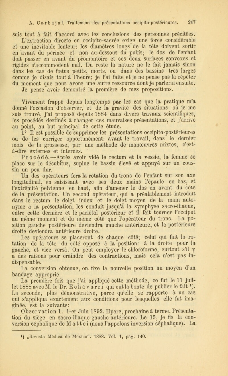 suis tout à fait d'accord avec les conclusions des personnes précitées. L'extraction directe en occipito-sacrée exige une force considérable et une inévitable lenteur: les diamètres longs de la tête doivent sortir en avant du périnée et non au-dessous du pubis; le dos de l'enfant doit passer en avant du promontoire et ces deux surfaces convexes et rigides s'accommodent mal. Du reste la nature ne le fait jamais sinon dans les cas de fœtus petits, morts, ou dans des bassins très larges comme je disais tout à l'heure; je l'ai faite et je ne pense pas la répéter du moment que nous avons une autre ressource dont je parlerai ensuite. Je pense avoir démontré la première de mes propositions. Vivement frappé depuis longtemps par les cas que la pratique m'a donné l'occasion d'observer, et de la gravité des situations où je me suis trouvé, j'ai proposé depuis 1884 dans divers travaux scientifiques, les procédés destinés à changer ces mauvaises présentations, et j'arrive au point, au but principal de cette étude. 1° Il est possible de supprimer les présentations occipito-posterieures ou de les corriger opportunément: avant le travail, dans le dernier mois de la grossesse, par une méthode de manœuvres mixtes, c'est- à-dire externes et internes. Procédé.—Après avoir vidé le rectum et la vessie, la femme se place sur le décubitus, supine le bassin élevé et appuyé sur un cous- sin un peu dur. Un des opérateurs fera la rotation du tronc de l'enfant sur son axe longitudinal, en saisissant avec ses deux mains l'épaule en bas, et l'extrémité pelvienne en haut, afin d'amener le dos en avant du côté de la présentation. Un second opérateur, qui a préalablement introduit dans le rectum le doigt index et le doigt moyen de la main auto- nyme à la présentation, les conduit jusqu'à la symphyse sacro-iliaque, entre cette dernière et le pariétal postérieur et il fait tourner l'occiput au même moment et du même côté que l'opérateur du tronc. La po- sition gauche postérieure deviendra gauche antérieure, et la postérieure droite deviendra antérieure droite. Les opérateurs se placeront de chaque côté; celui qui fait la ro- tation de la tête du côté opposé à la position: à la droite pour la gauche, et vice versa. On peut employer le chloroforme, surtout s'il y a des raisons pour craindre des contractions, mais cela n'est pas in- dispensable. La conversion obtenue, on fixe la nouvelle position au moyen d'un bandage approprié. La première fois que j'ai appliqué cette méthode, ce fut le 11 juil- let 1888 avec M. le Dr. E c h à v a r r i qui eut la bonté de publier le fait*). La seconde, plus démonstrative, parce qu'elle se rapporte à un cas qui s'appliqua exactement aux conditions pour lesquelles elle fut ima- ginée, est la suivante: Observation 1. 1-er Juin 1892. Ilpare, prochaine à terme. Présenta- tion du siège en sacro-iliaque-gauche-antérieure. Le 15, je fis la con- version céphalique de M a 11 e i (nous l'appelons inversion céphalique). La ») „Revista Médica de Mexico. 1888. Vol. 1, pag. 140.