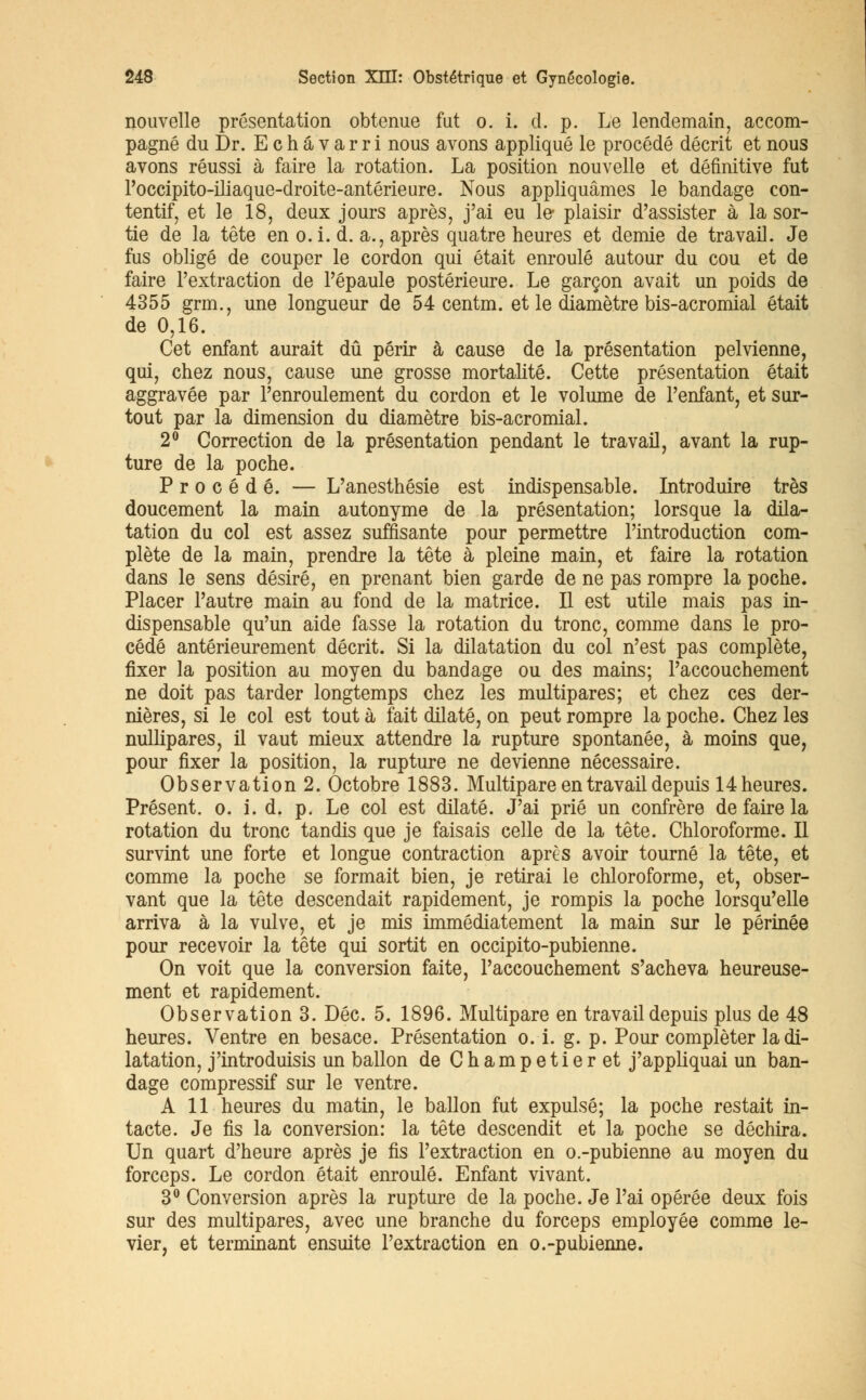 nouvelle présentation obtenue fut o. i. d. p. Le lendemain, accom- pagné du Dr. Echâvarri nous avons appliqué le procédé décrit et nous avons réussi à faire la rotation. La position nouvelle et définitive fut l'occipito-iliaque-droite-antérieure. Nous appliquâmes le bandage con- tentif, et le 18, deux jours après, j'ai eu le- plaisir d'assister à la sor- tie de la tête en o.i. d. a., après quatre heures et demie de travail. Je fus obligé de couper le cordon qui était enroulé autour du cou et de faire l'extraction de l'épaule postérieure. Le garçon avait un poids de 4355 grm., une longueur de 54 centm. et le diamètre bis-acromial était de 0,16. Cet enfant aurait dû périr à cause de la présentation pelvienne, qui, chez nous, cause une grosse mortalité. Cette présentation était aggravée par l'enroulement du cordon et le volume de l'enfant, et sur- tout par la dimension du diamètre bis-acromial. 2° Correction de la présentation pendant le travail, avant la rup- ture de la poche. Procédé. — L'anesthésie est indispensable. Introduire très doucement la main autonyme de la présentation; lorsque la dila- tation du col est assez suffisante pour permettre l'introduction com- plète de la main, prendre la tête à pleine main, et faire la rotation dans le sens désiré, en prenant bien garde de ne pas rompre la poche. Placer l'autre main au fond de la matrice. Il est utile mais pas in- dispensable qu'un aide fasse la rotation du tronc, comme dans le pro- cédé antérieurement décrit. Si la dilatation du col n'est pas complète, fixer la position au moyen du bandage ou des mains; l'accouchement ne doit pas tarder longtemps chez les multipares; et chez ces der- nières, si le col est tout à fait dilaté, on peut rompre la poche. Chez les nullipares, il vaut mieux attendre la rupture spontanée, à moins que, pour fixer la position, la rupture ne devienne nécessaire. Observation 2. Octobre 1883. Multipare en travail depuis 14 heures. Présent, o. i. d. p. Le col est dilaté. J'ai prié un confrère de faire la rotation du tronc tandis que je faisais celle de la tête. Chloroforme. Il survint une forte et longue contraction après avoir tourné la tête, et comme la poche se formait bien, je retirai le chloroforme, et, obser- vant que la tête descendait rapidement, je rompis la poche lorsqu'elle arriva à la vulve, et je mis immédiatement la main sur le périnée pour recevoir la tête qui sortit en occipito-pubienne. On voit que la conversion faite, l'accouchement s'acheva heureuse- ment et rapidement. Observation 3. Dec. 5. 1896. Multipare en travail depuis plus de 48 heures. Ventre en besace. Présentation o. i. g. p. Pour compléter la di- latation, j'introduisis un ballon de Champetieret j'appliquai un ban- dage compressif sur le ventre. A 11 heures du matin, le ballon fut expulsé; la poche restait in- tacte. Je fis la conversion: la tête descendit et la poche se déchira. Un quart d'heure après je fis l'extraction en o.-pubienne au moyen du forceps. Le cordon était enroulé. Enfant vivant. 3° Conversion après la rupture de la poche. Je l'ai opérée deux fois sur des multipares, avec une branche du forceps employée comme le- vier, et terminant ensuite l'extraction en o.-pubienne.