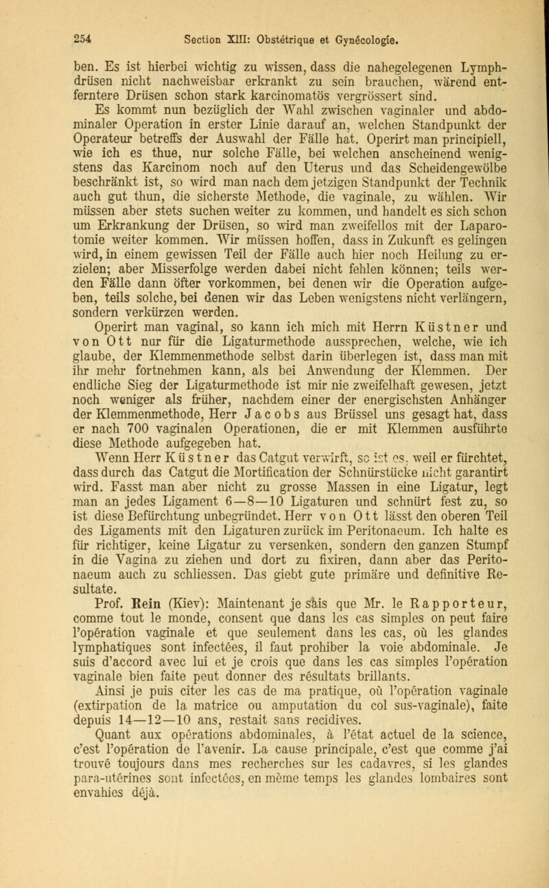ben. Es ist hierbei wichtig zu wissen, dass die nahegelegenen Lymph- drûsen nicht nachweisbar erkrankt zu sein brauchen, wârend ent- ferntere Driïsen schon stark karcinomatôs vergrossert sind. Es kommt nun beziiglich der Wahl zwischen vaginaler und abdo- minaler Opération in erster Linie darauf an, welchen Standpunkt der Operateur betreffs der Auswahl der Fâlle hat. Operirt man principiell, wie ich es thue, nur solche Fâlle, bei welchen anscheinend wenig- stens das Karcinom noch auf den Utérus und das Scheidengewôlbe beschrânkt ist, so wird man nach dem jetzigen Standpunkt der Technik auch gut thun, die sicherste Méthode, die vaginale, zu wâhlen. Wir miissen aber stets suchen weiter zu kommen, und handelt es sich schon uni Erkrankung der Driisen, so wird man zweifellos mit der Laparo- tomie weiter kommen. Wir miissen hoffen, dass in Zukunft es gelingen wird, in einem gewissen Teil der Fâlle auch hier noch Heilung zu er- zielen; aber Misserfolge werden dabei nicht fehlen kônnen; teils wer- den Fâlle dann ofter vorkommen, bei denen wir die Opération aufge- ben, teils solche, bei denen wir das Leben wenigstens nicht verlângern, sondern verkiirzen werden. Operirt man vaginal, so kann ich mich mit Herrn Kiistner und von Ott nur fur die Ligaturméthode aussprechen, welche, wie ich glaube, der Klemmenmethode selbst darin iiberlegen ist, dass man mit ihr mehr fortnehmen kann, als bei Anwendung der Klemmen. Der endliche Sieg der Ligatur méthode ist mir nie zweifelhaft gewesen, jetzt noch weniger als friiher, nachdem einer der energischsten Anhânger der Klemmenmethode, Herr J a c o b s aus Briissel uns gesagt hat, dass er nach 700 vaginalen Operationen, die er mit Klemmen ausfiihrte dièse Méthode aufgegeben hat. Wenn Herr K u s t n e r das Catgut verwirft, se ist es. weil er fiïrchtet, dass durch das Catgut die Mortification der Schnurstucke nicht garantir t wird. Fasst man aber nicht zu grosse Massen in eine Ligatur, legt man an jedes Ligament 6—8—10 Ligaturen und schniirt fest zu, so ist dièse Befiïrchtung unbegriindet. Herr von Ott lâsst den oberen Teil des Ligaments mit den Ligaturen zuriick im Peritonaeum. Ich halte es fiir richtiger, keine Ligatur zu versenken, sondern den ganzen Stumpf in die Vagina zu ziehen und dort zu fixiren, dann aber das Perito- naeum auch zu schliessen. Das giebt gute primâre und définitive Re- sultate. Prof. Rein (Kiev): Maintenant je sais que Mr. le Rapporteur, comme tout le monde, consent que dans les cas simples on peut faire l'opération vaginale et que seulement dans les cas, où les glandes lymphatiques sont infectées, il faut prohiber la voie abdominale. Je suis d'accord avec lui et je crois que dans les cas simples l'opération vaginale bien faite peut donner des résultats brillants. Ainsi je puis citer les cas de ma pratique, où l'opération vaginale (extirpation de la matrice ou amputation du col sus-vaginale), faite depuis 14—12—10 ans, restait sans récidives. Quant aux opérations abdominales, à l'état actuel de la science, c'est l'opération de l'avenir. La cause principale, c'est que comme j'ai trouvé toujours dans mes recherches sur les cadavres, si les glandes para-utérines sont infectées, en même temps les glandes lombaires sont envahies déjà.