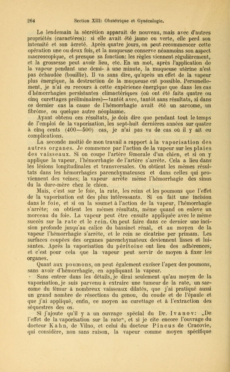 Le lendemain la sécrétion apparaît de nouveau, mais avec d'autres propriétés (caractères): si elle avait été jaune ou verte, elle perd son intensité et son âcreté. Après quatre jours, on peut recommencer cette opération une ou deux fois, et la muqueuse conserve néanmoins son aspect macroscopique, et presque sa fonction: les règles viennent régulièrement, et la grossesse peut avoir lieu, etc. En un mot, après l'application de la vapeur pendant une demi- à une minute, la muqueuse utérine n'est pas échaudée (bouillie). Il va sans dire, qu'après un effet de la vapeur plus énergique, la destruction de la muqueuse est possible. Personelle- ment, je n'ai eu recours à cette expérience énergique que dans les cas d'hémorrhagies persistantes climactériques (où ont été faits quatre ou cinq curettages préliminaires)—tantôt avec, tantôt sans résultats, si dans ce dernier cas la cause de Fhémorrhagie avait été un sarcome, un fibrome, ou quelque autre néoplasme. Ayant obtenu ces résultats, je dois dire que pendant tout le temps de l'emploi de la vaporisation, les sept-huit dernières années sur quatre à cinq cents (400—500) cas, je n'ai pas vu de cas où il y ait eu complications. La seconde moitié de mon travail a rapport à la vaporisation des autres organes. Je commence par l'action de la vapeur sur les plaies des vaisseaux. Si on coupe l'artère fémorale d'un chien, et si on y applique la vapeur, l'hémorrhagie de l'artère s'arrête. Cela a lieu dans les lésions longitudinales et transversales. On obtient les mêmes résul- tats dans les hémorrhagies parenchymateuses et dans celles qui pro- viennent des veines; la vapeur arrête même l'hémorrhagie des sinus du la dure-mère chez le chien. Mais, c'est sur le foie, la rate, les reins et les poumons que l'effet de la vaporisation est des plus intéressants. Si on fait une incision dans le foie, et si on la soumet à l'action de la vapeur, l'hémorrhagie s'arrête; on obtient les mêmes résultats, même quand on enlevé un morceau du foie. La vapeur peut être ensuite appliquée avec le même succès sur la rate et le rein. On peut faire dans ce dernier une inci- sion profonde jusqu'au calice du bassinet rénal, et au moyen de la vapeur l'hémorrhagie s'arrête, et le rein se cicatrise per primam. Les surfaces coupées des organes parenchymateux deviennent lisses et lui- santes. Après la vaporisation du péritoine ont lieu des adhérences, et c'est pour cela que la vapeur peut servir de moyen à fixer les organes. Quant aux poumons, on peut également exciser l'apex des poumons, sans avoir d'hémorrhagie, en appliquant la vapeur. • Sans entrer dans les détails, je dirai seulement qu'au moyen de la vaporisation, je suis parvenue extraire une tumeur de la rate, un sar- come du fémur à nombreux vaisseaux dilatés, que j'ai pratiqué aussi un grand nombre de résections du genou, du coude et de l'épaule et que j'ai appliqué, enfin, ce moyen au curettage et à l'extraction des séquestres des os. Si j'ajoute qu'il y a un ouvrage spécial du Dr. Ivanov: „De l'effet de la vaporisation sur la rate, et si je cite encore l'ouvrage du docteur Kahn, de Vilno, et celui du docteur Pin eus de Cracovie, qui considère, non sans raison, la vapeur comme moyen spécifique