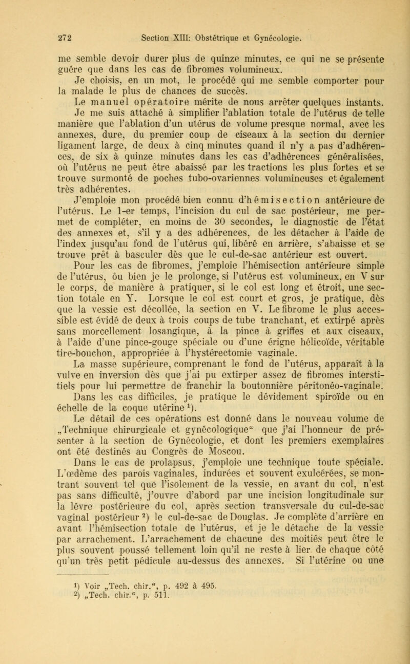 me semble devoir durer plus de quinze minutes, ce qui ne se présente guère que dans les cas de fibromes volumineux. Je choisis, en un mot, le procédé qui me semble comporter pour la malade le plus de chances de succès. Le manuel opératoire mérite de nous arrêter quelques instants. Je me suis attaché à simplifier l'ablation totale de l'utérus de telle manière que l'ablation d'un utérus de volume presque normal, avec les annexes, dure, du premier coup de ciseaux à la section du dernier ligament large, de deux à cinq minutes quand il n'y a pas d'adhéren- ces, de six à quinze minutes dans les cas d'adhérences généralisées, où l'utérus ne peut être abaissé par les tractions les plus fortes et se trouve surmonté de poches tubo-ovariennes volumineuses et également très adhérentes. J'emploie mon procédé bien connu d'hémiséetion antérieure de l'utérus. Le 1-er temps, l'incision du cul de sac postérieur, me per- met de compléter, en moins de 30 secondes, le diagnostic de l'état des annexes et, s'il y a des adhérences, de les détacher à l'aide de l'index jusqu'au fond de l'utérus qui, libéré en arrière, s'abaisse et se trouve prêt à basculer dès que le cul-de-sac antérieur est ouvert. Pour les cas de fibromes, j'emploie l'hémisection antérieure simple de l'utérus, ou bien je le prolonge, si l'utérus est volumineux, en V sur le corps, de manière à pratiquer, si le col est long et étroit, une sec- tion totale en Y. Lorsque le col est court et gros, je pratique, dès que la vessie est décollée, la section en V. Le fibrome le plus acces- sible est évidé de deux à trois coups de tube tranchant, et extirpé après sans morcellement losangique, à la pince à griffes et aux ciseaux, à l'aide d'une pince-gouge spéciale ou d'une érigne hôlicoïde, véritable tire-bouchon, appropriée à Phystérectomie vaginale. La masse supérieure, comprenant le fond de l'utérus, apparaît à la vulve en inversion dès que j'ai pu extirper assez de fibromes intersti- tiels pour lui permettre de franchir la boutonnière péritonéo-vaginale. Dans les cas difficiles, je pratique le dévidement spiroïde ou en échelle de la coque utérine 1). Le détail de ces opérations est donné dans le nouveau volume de „Technique chirurgicale et gynécologique que j'ai l'honneur de pré- senter à la section de Gynécologie, et dont les premiers exemplaires ont été destinés au Congrès de Moscou. Dans le cas de prolapsus, j'emploie une technique toute spéciale. L'œdème des parois vaginales, indurées et souvent exulcérées, se mon- trant souvent tel que l'isolement de la vessie, en avant du col, n'est pas sans difficulté, j'ouvre d'abord par une incision longitudinale sur la lèvre postérieure du col, après section transversale du cul-de-sac vaginal postérieur2) le cul-de-sac de Douglas. Je complète d'arrière en avant l'hémisection totale de l'utérus, et je le détache de la vessie par arrachement. L'arrachement de chacune des moitiés peut être le plus souvent poussé tellement loin qu'il ne reste à lier de chaque côté qu'un très petit pédicule au-dessus des annexes. Si l'utérine ou une 1) Voir „Tech. chir.w, p. 492 à 495. 2) „Tech. chir.«, p. 511.