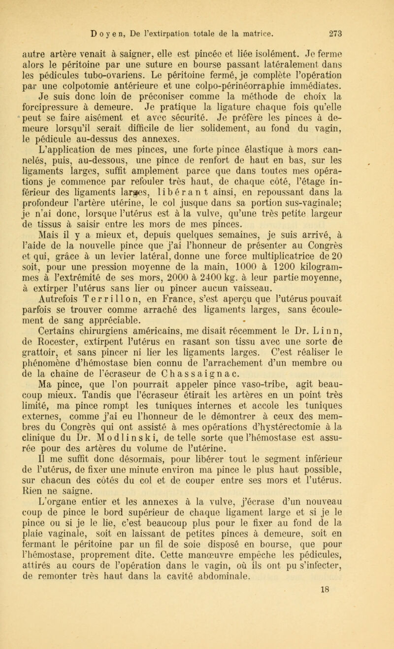 autre artère venait à saigner, elle est pincée et liée isolément. Je ferme alors le péritoine par une suture en bourse passant latéralement dans les pédicules tubo-ovariens. Le péritoine fermé, je complète l'opération par une colpotomie antérieure et une colpo-périnéorraphie immédiates. Je suis donc loin de préconiser comme la méthode de choix la forcipressure à demeure. Je pratique la ligature chaque fois qu'elle peut se faire aisément et avec sécurité. Je préfère les pinces à de- meure lorsqu'il serait difficile de lier solidement, au fond du vagin, le pédicule au-dessus des annexes. L'application de mes pinces, une forte pince élastique à mors can- nelés, puis, au-dessous, une pince de renfort de haut en bas, sur les ligaments larges, suffit amplement parce que dans toutes mes opéra- tions je commence par refouler très haut, de chaque côté, l'étage in- férieur des ligaments larges, libérant ainsi, en repoussant dans la profondeur l'artère utérine, le col jusque dans sa portion sus-vaginale; je n'ai donc, lorsque l'utérus est à la vulve, qu'une très petite largeur de tissus à saisir entre les mors de mes pinces. Mais il y a mieux et, depuis quelques semaines, je suis arrivé, à l'aide de la nouvelle pince que j'ai l'honneur de présenter au Congrès et qui, grâce à un levier latéral, donne une force multiplicatrice de 20 soit, pour une pression moyenne de la main, 1000 à 1200 kilogram- mes à l'extrémité de ses mors, 2000 à 2400 kg. à leur partie moyenne, à extirper l'utérus sans lier ou pincer aucun vaisseau. Autrefois Ter ri lion, en France, s'est aperçu que l'utérus pouvait parfois se trouver comme arraché des ligaments larges, sans écoule- ment de sang appréciable. Certains chirurgiens américains, me disait récemment le Dr. Linn7 de Rocester, extirpent l'utérus en rasant son tissu avec une sorte de grattoir, et sans pincer ni lier les ligaments larges. C'est réaliser le phénomène d'hémostase bien connu de l'arrachement d'un membre ou de la chaîne de l'ôcraseur de Chassaignac. Ma pince, que l'on pourrait appeler pince vaso-tribe, agit beau- coup mieux. Tandis que l'écraseur étirait les artères en un point très limité, ma pince rompt les tuniques internes et accole les tuniques externes, comme j'ai eu l'honneur de le démontrer à ceux des mem- bres du Congrès qui ont assisté à mes opérations d'hystérectomie à la clinique du Dr. Modlinski, dételle sorte que l'hémostase est assu- rée pour des artères du volume de l'utérine. Il me suffit donc désormais, pour libérer tout le segment inférieur de l'utérus, de fixer une minute environ ma pince le plus haut possible, sur chacun des côtés du col et de couper entre ses mors et l'utérus. Rien ne saigne. L'organe entier et les annexes à la vulve, j'écrase d'un nouveau coup de pince le bord supérieur de chaque ligament large et si je le pince ou si je le lie, c'est beaucoup plus pour le fixer au fond de la plaie vaginale, soit en laissant de petites pinces à demeure, soit en fermant le péritoine par un fil de soie disposé en bourse, que pour l'hémostase, proprement dite. Cette manœuvre empêche les pédicules, attirés au cours de l'opération dans le vagin, où ils ont pu s'infecter, de remonter très haut dans la cavité abdominale. 18