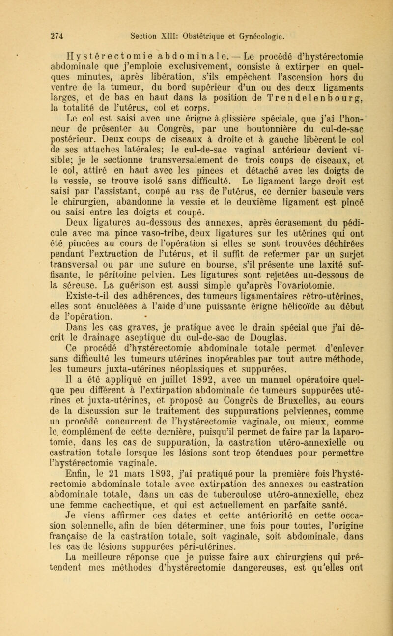 Hysté recto mie abdominale. —Le procédé d'hystérectomie abdominale que j'emploie exclusivement, consiste à extirper en quel- ques minutes, après libération, s'ils empêchent l'ascension hors du ventre de la tumeur, du bord supérieur d'un ou des deux ligaments larges, et de bas en haut dans la position de Trendelenbourg, la totalité de l'utérus, col et corps. Le col est saisi avec une érigne à glissière spéciale, que j'ai l'hon- neur de présenter au Congrès, par une boutonnière du cul-de-sac postérieur. Deux coups de ciseaux à droite et à gauche libèrent le col de ses attaches latérales; le cul-de-sac vaginal antérieur devient vi- sible; je le sectionne transversalement de trois coups de ciseaux, et le col, attiré en haut avec les pinces et détaché avec les doigts de la vessie, se trouve isolé sans difficulté. Le ligament large droit est saisi par l'assistant, coupé au ras de l'utérus, ce dernier bascule vers le chirurgien, abandonne la vessie et le deuxième ligament est pincé ou saisi entre les doigts et coupé. Deux ligatures au-dessous des annexes, après écrasement du pédi- cule avec ma pince vaso-tribe, deux ligatures sur les utérines qui ont été pincées au cours de l'opération si elles se sont trouvées déchirées pendant l'extraction de l'utérus, et il suffit de refermer par un surjet transversal ou par une suture en bourse, s'il présente une laxité suf- fisante, le péritoine pelvien. Les ligatures sont rejetées au-dessous de la séreuse. La guérison est aussi simple qu'après l'ovariotomie. Existe-t-il des adhérences, des tumeurs ligamentaires rétro-utérines, elles sont énucléées à l'aide d'une puissante érigne hélicoïde au début de l'opération. Dans les cas graves, je pratique avec le drain spécial que j'ai dé- crit le drainage aseptique du cul-de-sac de Douglas. Ce procédé d'hystérectomie abdominale totale permet d'enlever sans difficulté les tumeurs utérines inopérables par tout autre méthode, les tumeurs juxta-utérines néoplasiques et suppurées. Il a été appliqué en juillet 1892, avec un manuel opératoire quel- que peu différent à l'extirpation abdominale de tumeurs suppurées uté- rines et juxta-utérines, et proposé au Congrès de Bruxelles, au cours de la discussion sur le traitement des suppurations pelviennes, comme un procédé concurrent de l'hystérectomie vaginale, ou mieux, comme le. complément de cette dernière, puisqu'il permet de faire par la laparo- tomie, dans les cas de suppuration, la castration utéro-annexielle ou castration totale lorsque les lésions sont trop étendues pour permettre l'hystérectomie vaginale. Enfin, le 21 mars 1893, j'ai pratiqué pour la première fois l'hysté- rectomie abdominale totale avec extirpation des annexes ou castration abdominale totale, dans un cas de tuberculose utéro-annexielle, chez une femme cachectique, et qui est actuellement en parfaite santé. Je viens affirmer ces dates et cette antériorité en cette occa- sion solennelle, afin de bien déterminer, une fois pour toutes, l'origine française de la castration totale, soit vaginale, soit abdominale, dans les cas de lésions suppurées péri-utérines. La meilleure réponse que je puisse faire aux chirurgiens qui pré- tendent mes méthodes d'hystérectomie dangereuses, est qu'elles ont