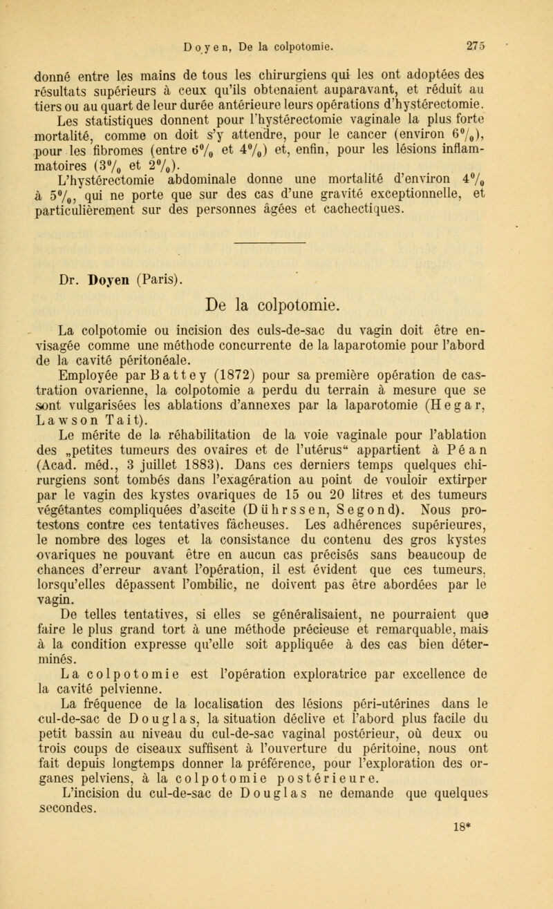 donné entre les mains de tous les chirurgiens qui les ont adoptées des résultats supérieurs à ceux qu'ils obtenaient auparavant, et réduit au tiers ou au quart de leur durée antérieure leurs opérations d'hystérectomie. Les statistiques donnent pour l'hystérectomie vaginale la plus forte mortalité, comme on doit s'y attendre, pour le cancer (environ 6°/0), pour les fibromes (entre 6% et 4%) et, enfin, pour les lésions inflam- matoires (3% et 2%). L'hystérectomie abdominale donne une mortalité d'environ 4% à 5%, qui ne porte que sur des cas d'une gravité exceptionnelle, et particulièrement sur des personnes âgées et cachectiques. Dr. Doyen (Paris). De la colpotomie. La colpotomie ou incision des culs-de-sac du vagin doit être en- visagée comme une méthode concurrente de la laparotomie pour l'abord de la cavité péritonéale. Employée par Batte y (1872) pour sa première opération de cas- tration ovarienne, la colpotomie a perdu du terrain à mesure que se sont vulgarisées les ablations d'annexés par la laparotomie (Hegar, La w s on Tait). Le mérite de la réhabilitation de la voie vaginale pour l'ablation des «petites tumeurs des ovaires et de l'utérus appartient à Péan (Acad. méd., 3 juillet 1883). Dans ces derniers temps quelques chi- rurgiens sont tombés dans l'exagération au point de vouloir extirper par le vagin des kystes ovariques de 15 ou 20 litres et des tumeurs végétantes compliquées d'ascite (Diihrssen, Segond). Nous pro- testons contre ces tentatives fâcheuses. Les adhérences supérieures, le nombre des loges et la consistance du contenu des gros kystes ovariques ne pouvant être en aucun cas précisés sans beaucoup de chances d'erreur avant l'opération, il est évident que ces tumeurs, lorsqu'elles dépassent l'ombilic, ne doivent pas être abordées par le vagin. De telles tentatives, si elles se généralisaient, ne pourraient que faire le plus grand tort à une méthode précieuse et remarquable, mais à la condition expresse qu'elle soit appliquée à des cas bien déter- minés. La colpotomie est l'opération exploratrice par excellence de la cavité pelvienne. La fréquence de la localisation des lésions péri-utérines dans le cul-de-sac de Douglas, la situation déclive et l'abord plus facile du petit bassin au niveau du cul-de-sac vaginal postérieur, où deux ou trois coups de ciseaux suffisent à l'ouverture du péritoine, nous ont fait depuis longtemps donner la préférence, pour l'exploration des or- ganes pelviens, à la colpotomie postérieure. L'incision du cul-de-sac de D o u g 1 a s ne demande que quelques secondes. 18*