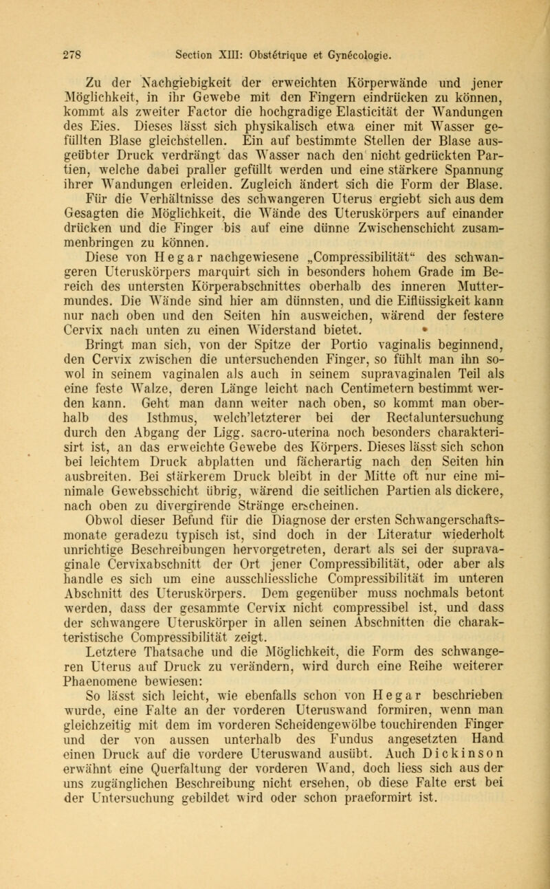 Zu der Xachgiebigkeit der erweichten Korperwânde und jener Moglichkeit, in ihr Gewebe mit den Fingern eindriicken zu konnen, kommt als zweiter Factor die hochgradige Elasticitât der Wandungen des Eies. Dièses lasst sich physikalisch etwa einer mit Wasser ge- fiillten Blase gleichstellen. Ein auf bestimmte Stellen der Blase aus- geiibter Druck verdrângt das YVasser nach den nicht gedriickten Par- tien, welche dabei praller gefûllt werden und eine stârkere Spannung ihrer Wandungen erleiden. Zugleich ândert sich die Form der Blase. Fiir die Verhâltnisse des schwangeren Utérus ergiebt sich aus dem Gesagten die Moglichkeit, die Wânde des Uteruskôrpers auf einander driïcken und die Finger bis auf eine diinne Zwischenschicht zusam- menbringen zu konnen. Dièse von Hegar nachgewiesene „Compressibilitât des schwan- geren Uteruskôrpers marquirt sich in besonders hohem Grade im Be- reich des untersten Korperabschnittes oberhalb des inneren Mutter- mundes. Die Wànde sind hier am diinnsten, und die Eifliïssigkeit kann nur nach oben und den Seiten hin ausweicben, wârend der festere Cervix nach unten zu einen Widerstand bietet. • Bringt man sich, von der Spitze der Portio vaginalis beginnend, den Cervix zwischen die untersuchenden Finger, so fiihlt man ihn so- wol in seinem vaginalen als auch in seinem supravaginalen Teil als eine feste AValze, deren Lange leicht nach Centimetern bestimmt wer- den kann. Geht man dann weiter nach oben, so kommt man ober- halb des Isthmus, welch'letzterer bei der Rectaluntersuchung durch den Abgang der Ligg. sacro-uterina noch besonders charakteri- sirt ist, an das erweichte Gewebe des Korpers. Dièses lasst sich schon bei leichtem Druck abplatten und fàcherartig nach den Seiten hin ausbreiten. Bei stârkerem Druck bleibt in der Mitte oft nur eine mi- nimale Gewebsschicht tibrig, wàrend die seitlichen Partien als dickere, nach oben zu divergirende Strânge er^cheinen. Obwol dieser Befund fiir die Diagnose der ersten Schwangerschafts- monate geradezu typisch ist, sind doch in der Literatur wiederholt unrichtige Beschreibungen hervorgetreten, derart als sei der suprava- ginale Cervixabschnitt der Ort jener Compressibilitât, oder aber als handle es sich um eine ausschliessliche Compressibilitât im unteren Abschnitt des Uteruskôrpers. Dem gegeniiber muss nochmals betont werden, dass der gesammte Cervix nicht compressibel ist, und dass der schwangere Uteruskorper in allen seinen Abschnitten die charak- teristische Compressibilitât zeigt. Letztere Thatsache und die Moglichkeit, die Form des schwange- ren Utérus auf Druck zu verândern, wird durch eine Reihe weiterer Phaenomene bewiesen: So lasst sich leicht, wie ebenfalls schon von Hegar beschrieben wurde, eine Faite an der vorderen Uteruswand formiren, wenn man gleichzeitig mit dem im vorderen Scheidengewôlbe touchirenden Finger und der von aussen unterhalb des Fundus angesetzten Hand einen Druck auf die vordere Uteruswand ausiibt. Auch Dickinson erwâhnt eine Querfaltung der vorderen Wand. doch liess sich aus der uns zugânglichen Beschreibung nicht ersehen, ob dièse Faite erst bei der Untersuchung gebildet wird oder schon praeformirt ist.