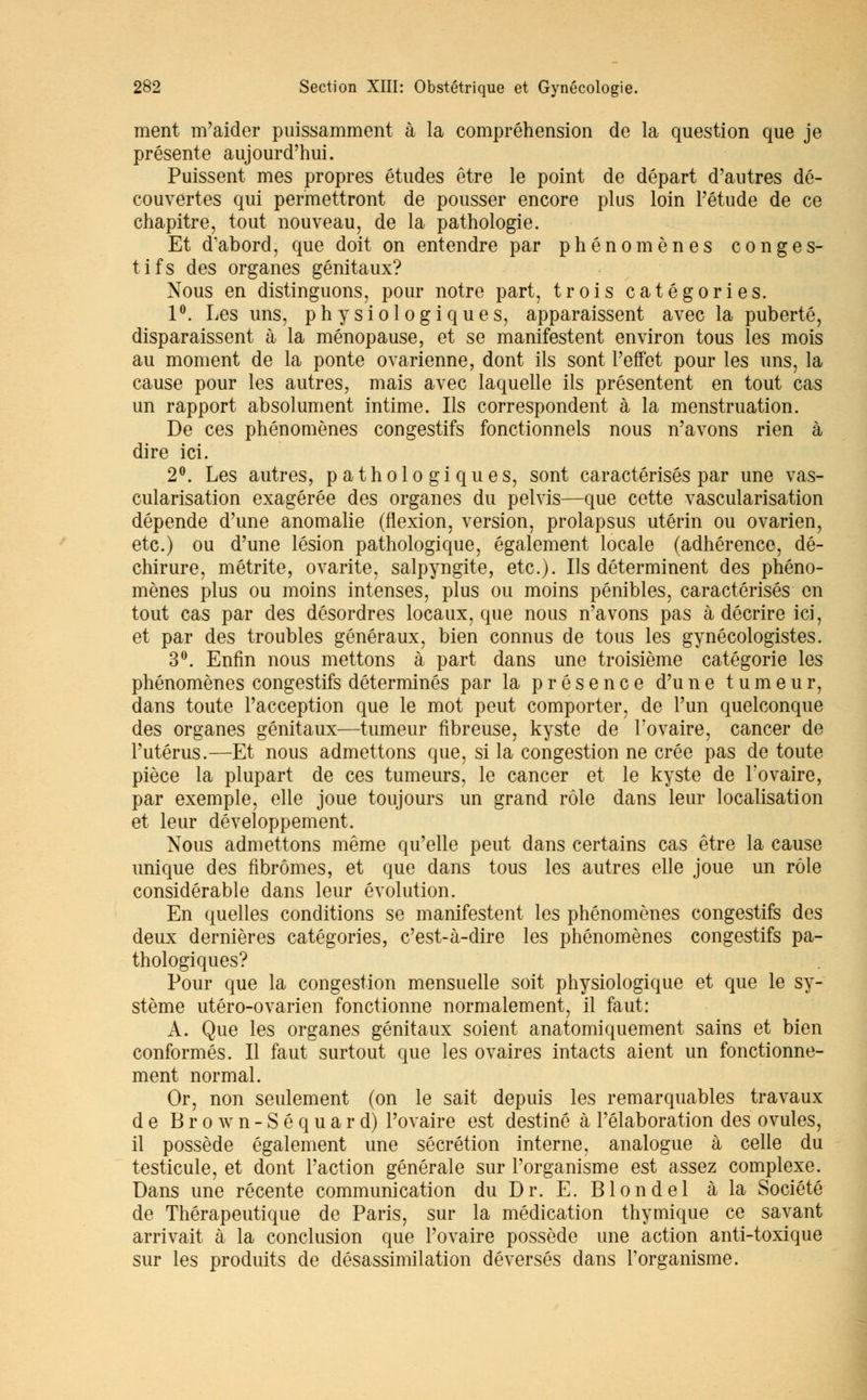 ment m'aider puissamment à la compréhension de la question que je présente aujourd'hui. Puissent mes propres études être le point de départ d'autres dé- couvertes qui permettront de pousser encore plus loin l'étude de ce chapitre, tout nouveau, de la pathologie. Et d'abord, que doit on entendre par phénomènes congés- tifs des organes génitaux? Nous en distinguons, pour notre part, trois catégories. 1°. Les uns, physiologiques, apparaissent avec la puberté, disparaissent à la ménopause, et se manifestent environ tous les mois au moment de la ponte ovarienne, dont ils sont l'effet pour les uns, la cause pour les autres, mais avec laquelle ils présentent en tout cas un rapport absolument intime. Ils correspondent à la menstruation. De ces phénomènes congestifs fonctionnels nous n'avons rien à dire ici. 2°. Les autres, pathologiques, sont caractérisés par une vas- cularisation exagérée des organes du pelvis—que cette vascularisation dépende d'une anomalie (flexion, version, prolapsus utérin ou ovarien, etc.) ou d'une lésion pathologique, également locale (adhérence, dé- chirure, métrite, ovarite, salpyngite, etc.). Ils déterminent des phéno- mènes plus ou moins intenses, plus ou moins pénibles, caractérisés en tout cas par des désordres locaux, que nous n'avons pas à décrire ici, et par des troubles généraux, bien connus de tous les gynécologistes. 3°. Enfin nous mettons à part dans une troisième catégorie les phénomènes congestifs déterminés par la présence d'une tumeur, dans toute l'acception que le mot peut comporter, de l'un quelconque des organes génitaux—tumeur fibreuse, kyste de l'ovaire, cancer de l'utérus.—Et nous admettons que, si la congestion ne crée pas de toute pièce la plupart de ces tumeurs, le cancer et le kyste de l'ovaire, par exemple, elle joue toujours un grand rôle dans leur localisation et leur développement. Nous admettons même qu'elle peut dans certains cas être la cause unique des fibromes, et que dans tous les autres elle joue un rôle considérable dans leur évolution. En quelles conditions se manifestent les phénomènes congestifs des deux dernières catégories, c'est-à-dire les phénomènes congestifs pa- thologiques? Pour que la congestion mensuelle soit physiologique et que le sy- stème utéro-ovarien fonctionne normalement, il faut: A. Que les organes génitaux soient anatomiquement sains et bien conformés. Il faut surtout que les ovaires intacts aient un fonctionne- ment normal. Or, non seulement (on le sait depuis les remarquables travaux de Brown-Séquard) l'ovaire est destiné à l'élaboration des ovules, il possède également une sécrétion interne, analogue à celle du testicule, et dont l'action générale sur l'organisme est assez complexe. Dans une récente communication du Dr. E. Blondel à la Société de Thérapeutique de Paris, sur la médication thymique ce savant arrivait à la conclusion que l'ovaire possède une action anti-toxique sur les produits de désassimilation déversés dans l'organisme.