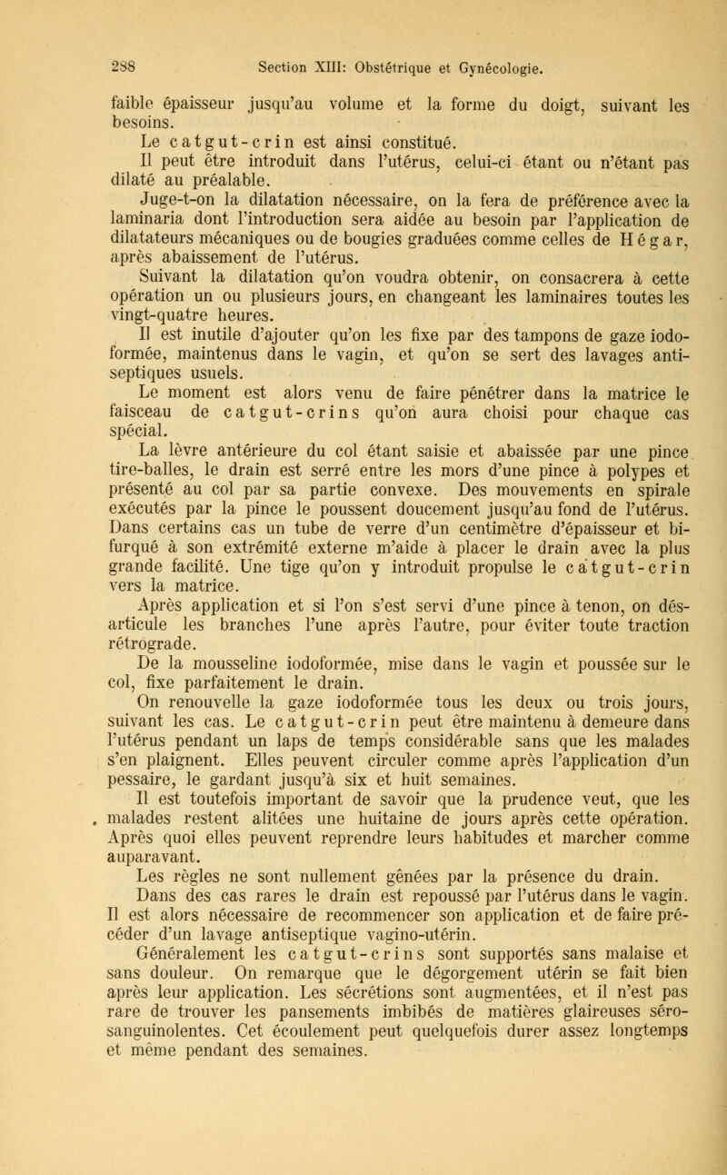 faible épaisseur jusqu'au volume et la forme du doigt, suivant les besoins. Le catgut-crin est ainsi constitué. Il peut être introduit dans l'utérus, celui-ci étant ou n'étant pas dilaté au préalable. Juge-t-on la dilatation nécessaire, on la fera de préférence avec la laminaria dont l'introduction sera aidée au besoin par l'application de dilatateurs mécaniques ou de bougies graduées comme celles de H é g a r, après abaissement de l'utérus. Suivant la dilatation qu'on voudra obtenir, on consacrera à cette opération un ou plusieurs jours, en changeant les laminaires toutes les vingt-quatre heures. Il est inutile d'ajouter qu'on les fixe par des tampons de gaze iodo- formée, maintenus dans le vagin, et qu'on se sert des lavages anti- septiques usuels. Le moment est alors venu de faire pénétrer dans la matrice le faisceau de catgut-crins qu'on aura choisi pour chaque cas spécial. La lèvre antérieure du col étant saisie et abaissée par une pince tire-balles, le drain est serré entre les mors d'une pince à polypes et présenté au col par sa partie convexe. Des mouvements en spirale exécutés par la pince le poussent doucement jusqu'au fond de l'utérus. Dans certains cas un tube de verre d'un centimètre d'épaisseur et bi- furqué à son extrémité externe m'aide à placer le drain avec la plus grande facilité. Une tige qu'on y introduit propulse le catgut-crin vers la matrice. Après application et si l'on s'est servi d'une pince à tenon, on dés- articule les branches l'une après l'autre, pour éviter toute traction rétrograde. De la mousseline iodoformée, mise dans le vagin et poussée sur le col, fixe parfaitement le drain. On renouvelle la gaze iodoformée tous les deux ou trois jours, suivant les cas. Le catgut-crin peut être maintenu à demeure dans l'utérus pendant un laps de temps considérable sans que les malades s'en plaignent. Elles peuvent circuler comme après l'application d'un pessaire, le gardant jusqu'à six et huit semaines. Il est toutefois important de savoir que la prudence veut, que les malades restent alitées une huitaine de jours après cette opération. Après quoi elles peuvent reprendre leurs habitudes et marcher comme auparavant. Les règles ne sont nullement gênées par la présence du drain. Dans des cas rares le drain est repoussé par l'utérus dans le vagin. Il est alors nécessaire de recommencer son application et de faire pré- céder d'un lavage antiseptique vagino-utérin. Généralement les catgut-crins sont supportés sans malaise et sans douleur. On remarque que le dégorgement utérin se fait bien après leur application. Les sécrétions sont augmentées, et il n'est pas rare de trouver les pansements imbibés de matières glaireuses séro- sanguinolentes. Cet écoulement peut quelquefois durer assez longtemps et même pendant des semaines.