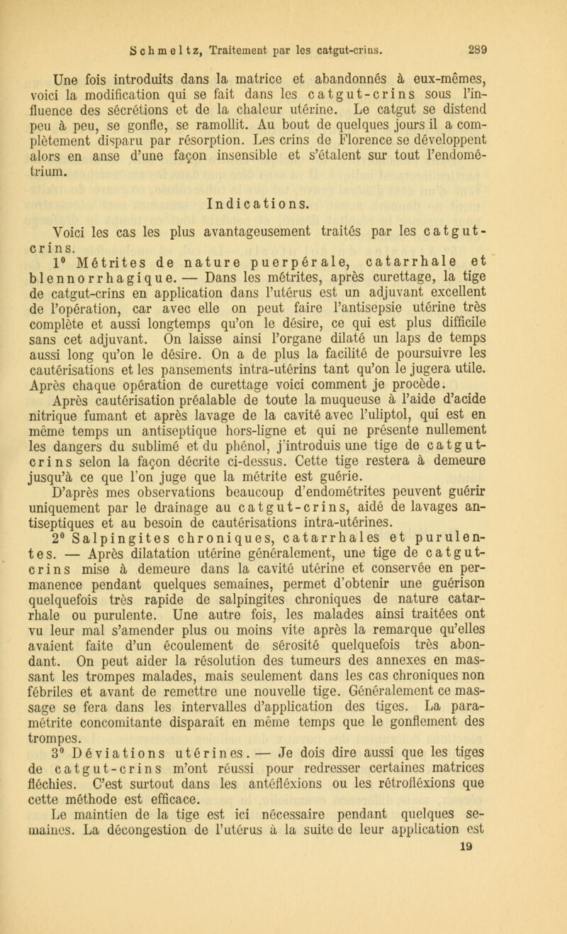 Une fois introduits dans la matrice et abandonnés à eux-mêmes, voici la modification qui se fait dans les catgut-crins sous l'in- fluence des sécrétions et de la chaleur utérine. Le catgut se distend peu à peu, se gonfle, se ramollit. Au bout de quelques jours il a com- plètement disparu par résorption. Les crins de Florence se développent alors en anse d'une façon insensible et s'étalent sur tout l'endomé- trium. Indications. Voici les cas les plus avantageusement traités par les catgut- crins. 1° Métrites de nature puerpérale, catarrhale et blennorrhagique.— Dans les métrites, après curettage, la tige de catgut-crins en application dans l'utérus est un adjuvant excellent de l'opération, car avec elle on peut faire l'antisepsie utérine très complète et aussi longtemps qu'on le désire, ce qui est plus difficile sans cet adjuvant. On laisse ainsi l'organe dilaté un laps de temps aussi long qu'on le désire. On a de plus la facilité de poursuivre les cautérisations et les pansements intra-utérins tant qu'on le jugera utile. Après chaque opération de curettage voici comment je procède. Après cautérisation préalable de toute la muqueuse à l'aide d'acide nitrique fumant et après lavage de la cavité avec l'uliptol, qui est en même temps un antiseptique hors-ligne et qui ne présente nullement les dangers du sublimé et du phénol, j'introduis une tige de catgut- crins selon la façon décrite ci-dessus. Cette tige restera à demeure jusqu'à ce que Ton juge que la métrite est guérie. D'après mes observations beaucoup d'endométrites peuvent guérir uniquement par le drainage au catgut-crins, aidé de lavages an- tiseptiques et au besoin de cautérisations intra-utérines. 2° Salpingites chroniques, catarrhales et purulen- tes. — Après dilatation utérine généralement, une tige de catgut- crins mise à demeure dans la cavité utérine et conservée en per- manence pendant quelques semaines, permet d'obtenir une guérison quelquefois très rapide de salpingites chroniques de nature catar- rhale ou purulente. Une autre fois, les malades ainsi traitées ont vu leur mal s'amender plus ou moins vite après la remarque qu'elles avaient faite d'un écoulement de sérosité quelquefois très abon- dant. On peut aider la résolution des tumeurs des annexes en mas- sant les trompes malades, mais seulement dans les cas chroniques non fébriles et avant de remettre une nouvelle tige. Généralement ce mas- sage se fera dans les intervalles d'application des tiges. La para- métrée concomitante disparaît en même temps que le gonflement des trompes. 3° Déviations utérines.— Je dois dire aussi que les tiges de catgut-crins m'ont réussi pour redresser certaines matrices fléchies. C'est surtout dans les antéfléxions ou les rétrofléxions que cette méthode est efficace. Le maintien de la tige est ici nécessaire pendant quelques se- maines. La décongestion de l'utérus à la suite de leur application est 19