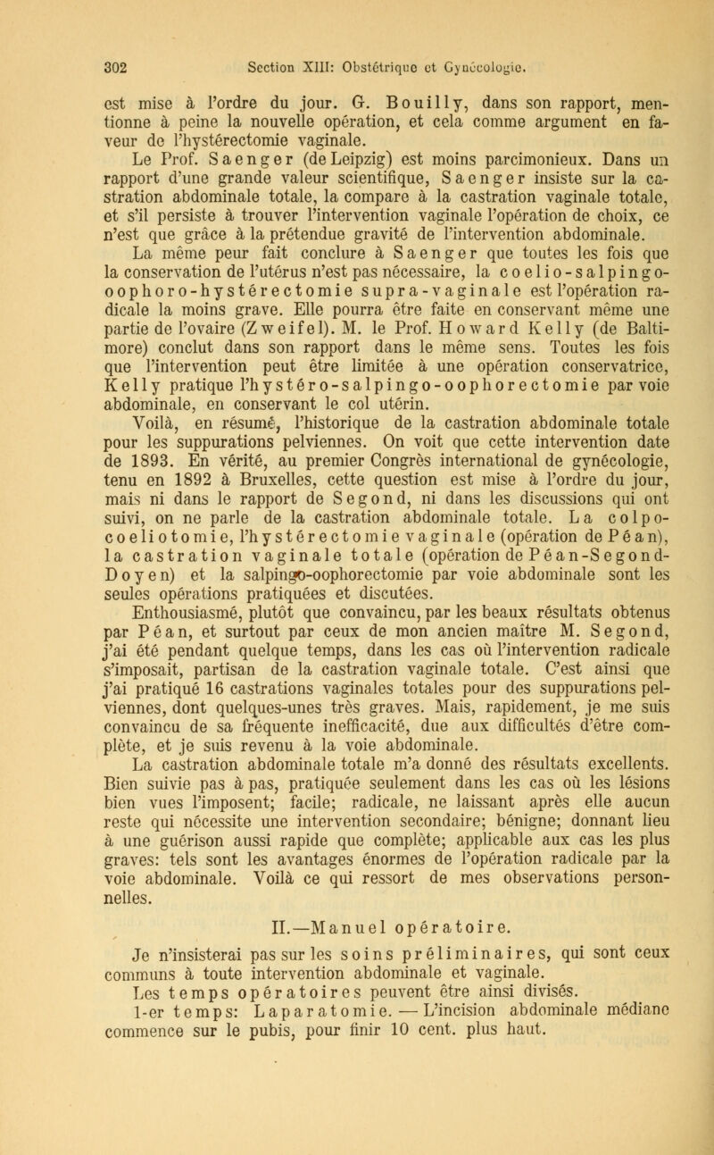 est mise à l'ordre du jour. G. Bouilly, dans son rapport, men- tionne à peine la nouvelle opération, et cela comme argument en fa- veur de l'hystéréotomie vaginale. Le Prof. Saenger (deLeipzig) est moins parcimonieux. Dans un rapport d'une grande valeur scientifique, Saenger insiste sur la ca- stration abdominale totale, la compare à la castration vaginale totale, et s'il persiste à trouver l'intervention vaginale l'opération de choix, ce n'est que grâce à la prétendue gravité de l'intervention abdominale. La même peur fait conclure à Saenger que toutes les fois que la conservation de l'utérus n'est pas nécessaire, la coelio-salpingo- oophoro-hystérectomie supra-vaginale est l'opération ra- dicale la moins grave. Elle pourra être faite en conservant même une partie de l'ovaire (Z w e i f e 1). M. le Prof. Howard Kelly (de Balti- more) conclut dans son rapport dans le même sens. Toutes les fois que l'intervention peut être limitée à une opération conservatrice, Kelly pratique Phystéro-salpingo-oophorectomie par voie abdominale, en conservant le col utérin. Voilà, en résumé, l'historique de la castration abdominale totale pour les suppurations pelviennes. On voit que cette intervention date de 1893. En vérité, au premier Congrès international de gynécologie, tenu en 1892 à Bruxelles, cette question est mise à l'ordre du jour, mais ni dans le rapport de Se gond, ni dans les discussions qui ont suivi, on ne parle de la castration abdominale totale. La colpo- coeliotomie, l'hystérectomie vaginale (opération de Péan), la castration vaginale totale (opération de Péan-Segond- Doyen) et la salpingo-oophorectomie par voie abdominale sont les seules opérations pratiquées et discutées. Enthousiasmé, plutôt que convaincu, par les beaux résultats obtenus par Péan, et surtout par ceux de mon ancien maître M. Se gond, j'ai été pendant quelque temps, dans les cas où l'intervention radicale s'imposait, partisan de la castration vaginale totale. C'est ainsi que j'ai pratiqué 16 castrations vaginales totales pour des suppurations pel- viennes, dont quelques-unes très graves. Mais, rapidement, je me suis convaincu de sa fréquente inefficacité, due aux difficultés d'être com- plète, et je suis revenu à la voie abdominale. La castration abdominale totale m'a donné des résultats excellents. Bien suivie pas à pas, pratiquée seulement dans les cas où les lésions bien vues l'imposent; facile; radicale, ne laissant après elle aucun reste qui nécessite une intervention secondaire; bénigne; donnant lieu à une guôrison aussi rapide que complète; applicable aux cas les plus graves: tels sont les avantages énormes de l'opération radicale par la voie abdominale. Voilà ce qui ressort de mes observations person- nelles. IL—Manuel opératoire. Je n'insisterai pas sur les soins préliminaires, qui sont ceux communs à toute intervention abdominale et vaginale. Les temps opératoires peuvent être ainsi divisés. 1-er temps: Laparatomie.—L'incision abdominale médiane commence sur le pubis, pour finir 10 cent, plus haut.