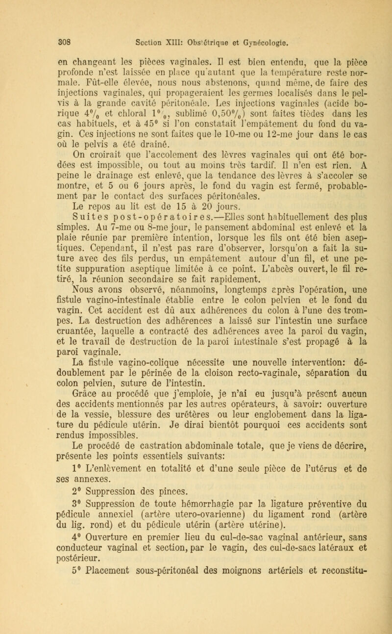 en changeant les pièces vaginales. Il est bien entendu, que la pièce profonde n'est laissée en place qu'autant que la température reste nor- male. Fût-elle élevée, nous nous abstenons, quand môme, de faire des injections vaginales, qui propageraient les germes localisés dans le pel- vis à la grande cavité pôritonéale. Les injections vaginales (acide bo- rique 4°/0 et chloral 1°0, sublimé 0,50%) sont faites tièdes dans les cas habituels, et à 45° si l'on constatait l'empâtement du fond du va- gin. Ces injections ne sont faites que le 10-me ou 12-me jour dans le cas où le pelvis a été drainé. On croirait que l'accolement des lèvres vaginales qui ont été bor- dées est impossible, ou tout au moins très tardif. Il n'en est rien. A peine le drainage est enlevé, que la tendance des lèvres à s'accoler se montre, et 5 ou 6 jours après, le fond du vagin est fermé, probable- ment par le contact des surfaces péritonôales. Le repos au lit est de 15 à 20 jours. Suites post-opératoire s.—Elles sont habituellement des plus simples. Au 7-me ou 8-me jour, le pansement abdominal est enlevé et la plaie réunie par première intention, lorsque les fils ont été bien asep- tiques. Cependant, il n'est pas rare d'observer, lorsqu'on a fait la su- ture avec des fils perdus, un empâtement autour d'un fil, et une pe- tite suppuration aseptique limitée à ce point. L'abcès ouvert, le fil re- tiré, la réunion secondaire se fait rapidement. Nous avons observé, néanmoins, longtemps après l'opération, une fistule vagino-intestinale établie entre le colon pelvien et le fond du vagin. Cet accident est dû aux adhérences du colon à l'une des trom- pes. La destruction des adhérences a laissé sur l'intestin une surface cruantée, laquelle a contracté des adhérences avec la paroi du vagin, et le travail de destruction de la paroi intestinale s'est propagé à la paroi vaginale. La fistule vagino-colique nécessite une nouvelle intervention: dé- doublement par le périnée de la cloison recto-vaginale, séparation du colon pelvien, suture de l'intestin. Grâce au procédé que j'emploie, je n'ai eu jusqu'à présent aucun des accidents mentionnés par les autres opérateurs, à savoir: ouverture de la vessie, blessure des uretères ou leur englobement dans la liga- ture du pédicule utérin. Je dirai bientôt pourquoi ces accidents sont rendus impossibles. Le procédé de castration abdominale totale, que je viens de décrire, présente les points essentiels suivants: 1° L'enlèvement en totalité et d'une seule pièce de l'utérus et de ses annexes. 2° Suppression des pinces. 3° Suppression de toute hémorrhagie par la ligature préventive du pédicule annexiel (artère utero-ovarienne) du ligament rond (artère du lig. rond) et du pédicule utérin (artère utérine). 4° Ouverture en premier lieu du cul-de-sac vaginal antérieur, sans conducteur vaginal et section, par le vagin, des cul-de-sacs latéraux et postérieur. 5° Placement sous-péritonéal des moignons artériels et reconstitu-