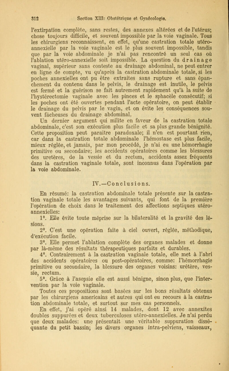 l'extirpation complète, sans restes, des annexes altérées et de l'utérus; chose toujours difficile, et souvent impossible par la voie vaginale. Tous les chirurgiens reconnaissent, en effet, qu'une castration totale utéro- annexielle par la voie vaginale est le plus souvent impossible, tandis que par la voie abdominale je n'ai pas rencontré un seul cas où l'ablation utéro-annexielle soit impossible. La question du drainage vaginal, supérieur sans conteste au drainage abdominal, ne peut entrer en ligne de compte, vu qu'après la castration abdominale totale, si les poches annexielles ont pu être extraites sans rupture et sans épan- chement du contenu dans le pelvis, le drainage est mutile, le pelvis est fermé et la guérison se fait autrement rapidement qu'à la suite de l'hystérectomie vaginale avec les pinces et le sphacèle consécutif; si les poches ont été ouvertes pendant l'acte opératoire, on peut établir le drainage du pelvis par le vagin, et on évite les conséquences sou- vent fâcheuses du drainage abdominal. Un dernier argument qui milite en faveur de la castration totale abdominale, c'est son exécution plus facile et sa plus grande bénignité. Cette proposition peut paraître paradoxale; il n'en est pourtant rien, car dans la castration totale abdominale l'hémostase est plus facile, mieux réglée, et jamais, par mon procédé, je n'ai eu une hémorrhagie primitive ou secondaire; les accidents opératoires comme les blessures des uretères, de la vessie et du rectum, accidents assez fréquents dans la castration vaginale totale, sont inconnus dans l'opération par la voie abdominale. IV.—Conclusions. En résumé: la castration abdominale totale présente sur la castra- tion vaginale totale les avantages suivants, qui font de la première l'opération de choix dans le traitement des affections septiques utéro- annexielles: 1°. Elle évite toute méprise sur la bilateralité et la gravité des lé- sions. 2°. C'est une opération faite à ciel ouvert, réglée, méthodique, d'exécution facile. 3°. Elle permet l'ablation complète des organes malades et donne par là-même des résultats thérapeutiques parfaits et durables. 4°. Contrairement à la castration vaginale totale, elle met à l'abri des accidents opératoires ou post-opératoires, comme: l'hémorrhagie primitive ou secondaire, la blessure des organes voisins: uretère, ves- sie, rectum. 5°. Grâce à l'asepsie elle est aussi bénigne, sinon plus, que l'inter- vention par la voie vaginale. Toutes ces propositions sont basées sur les bons résultats obtenus par les chirurgiens américains et autres qui ont eu recours à la castra- tion abdominale totale, et surtout sur mes cas personnels. En effet, j'ai opéré ainsi 14 malades, dont 12 avec annexites doubles suppurées et deux tuberculoses utéro-annexielles. Je n'ai perdu que deux malades: une présentait une véritable suppuration dissé- quante du petit bassin; les divers organes intra-pelviens, vaisseaux,